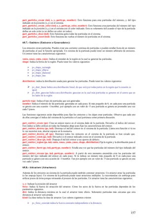 part_particles_create (ind, x, y, parttype, number): Esto funciona para crea partículas del número, y del tipo
indicado en la posición (x, y) en el sistema.
part_particles_create_color (ind, x, y, parttype, color, number): Esto funciona crea partículas del número del tipo
indicado en la posición (x, y) en el sistema con el color indicado. Esto es solamente útil cuando el tipo de la partícula
define un solo color (o no define un color en todos).
part_particles_clear (ind): Esto funciona quita todas las partículas en el sistema.
part_particles_count (ind): Esto funciona las vueltas el número de partículas en el sistema.

60.7.- Emi tters (Emisores o Generadores):

Los emisores crean partículas. Pueden crear una corriente continua de partículas o pueden estallar fuera de un número
de partículas al usar la función apropiada. Un sistema de la partícula puede tener un número arbitrario de emisores.
Un emisor tiene las características siguientes:

xmin, xmax, ymin, ymax: Indica el extender de la región en la cual se generan las partículas.
shape: Indica la forma de la región. Puede tener los valores siguientes:

         ps_shape_rectangle
         ps_shape_ellipse
         ps_shape_diamond
         ps_shape_line

distribution: indica la distribución usada para generar las partículas. Puede tener los valores siguientes:

         ps_distr_linear Indica una distribución lineal, de que está por todas partes en la región que la ocasión es
          igual.
         ps_distr_gaussian Indica una distribución gaussian en la cual más partículas se generen en el centro que en
          los lados de la región.

particle type: Indica el tipo de partículas que son generadas
number: Indica el número de las partículas generadas en cada paso. Si más pequeño de 0, en cada paso una partícula
se genera con una ocasión -1/number, por ejemplo con un valor de -5 una partícula se genera en promedio una vez
cada 5 pasos.

Las funciones siguientes están disponibles para fijar los emisores y los dejan crear partículas . Observa que cada uno
de ellas consigue el índice del sistema de la partícula a el cual pertenece como primera discusión.

part_emitter_create (ps): Crea un emisor nuevo en el sistema dado de la partícula. Devuelve el índice del emisor.
Este índice se debe utilizar en todas las llamadas abajo para fijar las características del emisor.
part_emitter_destroy (ps, ind): Destruye el ind del emisor en el sistema de la partícula. Llama esta función si tú no
lo vas necesitar más, ahorrar espacio en la memoria.
part_emitter_destroy_all (ps): Destruye todos los emisores en el sistema de la partícula se han creado que.
part_emitter_exists (ps, ind): Devuelve si el emisor indicado existe en el sistema de la partícula.
part_emitter_clear (ps, ind): Despeja el ind del emisor a sus ajustes de defecto.
part_emitter_region (ps, ind, xmin, xmax, ymin, ymax, shape, distribution) Fija la región y la distribución para el
emisor.
part_emitter_burst (ps, ind, parttype, number): Estalla una vez que las partículas del número del tipo indicado del
emisor.
part_emitter_stream (ps, ind, parttype, number): A partir de este momento encendido cree las partículas del
número del tipo indicado del emisor en cada paso. Si tú indicas un número más pequeño de 0 en cada paso una
partícula se genera con una ocasión de -1/number. Tan por ejemplo con un valor de -5 una partícula se genera en una
vez cada 5 pasos.

60.8.- Attractors (Atractores):

Además de los emisores un sistema de la partícula puede también contener atractores. Un atractor atrae las partículas
(o las empuja lejos). Un sistema de la partícula puede tener atractores múltiples. Le recomiendan sin embargo para
utilizar pocos de éstos porque retrasarán el proceso de las partículas. Un atractor tiene las características siguientes:

x, y: Indican la posición del atractor
force: Indica la fuerza de atracción del atractor. Cómo los actos de la fuerza en las partículas dependen de los
parámetros siguientes.
dist: Indica la distancia máxima en la cual el atractor tiene efecto. Solamente partículas más cercanas que esta
distancia al atractor será atraída.
kind: La clase indica la clase de atractor. Los valores siguientes existen

         ps_force_constant indica la fuerza constante independiente a la distancia.



                                                                                                                   157
 