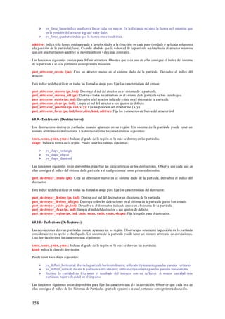    ps_force_linear indica una fuerza linear cada vez mayor. En la distancia máxima la fuerza es 0 mientras que
          en la posición del atractor logra el valor dado.
         ps_force_quadratic indica que la fuerza crece cuadrática.

additive: Indica si la fuerza está agregada a la velocidad y a la dirección en cada paso (verdad) o aplicada solamente
a la posición de la partícula (falsa). Cuando añadido que la voluntad de la partícula acelera hacia el atractor mientras
que con una fuerza non-additive se moverá allí con velocidad constante.

Las funciones siguientes existen para definir attractors. Observe que cada uno de ellas consigue el índice del sistema
de la partícula a el cual pertenece como primera discusión.

part_attractor_create (ps): Crea un atractor nuevo en el sistema dado de la partícula. Devuelve el índice del
atractor.

Este índice se debe utilizar en todas las llamadas abajo para fijar las características del emisor.

part_attractor_destroy (ps, ind): Destruye el ind del atractor en el sistema de la partícula.
part_attractor_destroy_all (ps): Destruye todos los attractors en el sistema de la partícula se han creado que.
part_attractor_exists (ps, ind): Devuelve si el atractor indicado existe en el sistema de la partícula.
part_attractor_clear (ps, ind): Limpia el ind del atractor a sus ajustes de defecto.
part_attractor_position (ps, ind, x, y): Fija las posición del atractor ind (x, y)
part_attractor_force (ps, ind, force, dist, kind, aditive): Fija los parámetros de fuerza del atractor ind.

60.9.- Destroyers (Destructores):

Los destructores destruyen partículas cuando aparecen en su región. Un sistema de la partícula puede tener un
número arbitrario de destructores. Un destructor tiene las características siguientes:

xmin, xmax, ymin, ymax: Indican el grado de la región en la cual se destruyen las partículas.
shape: Indica la forma de la región. Puede tener los valores siguientes:

         ps_shape_rectangle
         ps_shape_ellipse
         ps_shape_diamond

Las funciones siguientes están disponibles para fijar las características de los destructores. Observe que cada uno de
ellas consigue el índice del sistema de la partícula a el cual pertenece como primera discusión.

part_destroyer_create (ps): Crea un destructor nuevo en el sistema dado de la partícula. Devuelve el índice del
destructor.

Este índice se debe utilizar en todas las llamadas abajo para fijar las características del destructor.

part_destroyer_destroy (ps, ind): Destruye el ind del destructor en el sistema de la partícula.
part_destroyer_destroy_all (ps): Destruye todos los destructores en el sistema de la partícula que se han creado.
part_destroyer_exists (ps, ind): Devuelve si el destructor indicado existe en el sistema de la partícula.
part_destroyer_clear (ps, ind): Limpia el ind del destructor a sus ajustes de defecto.
part_destroyer_region (ps, ind, xmin, xmax, ymin, ymax, shape): Fija la región para el destructor.

60.10.- Deflectors (Deflectores):

Las desviaciones desvían partículas cuando aparecen en su región. Observe que solamente la posición de la partícula
considerado no su sprite o clasifíquelo. Un sistema de la partícula puede tener un número arbitrario de desviaciones.
Una desviación tiene las características siguientes:

xmin, xmax, ymin, ymax: Indican el grado de la región en la cual se desvían las partículas.
kind: indica la clase de desviación.

Puede tener los valores siguientes:

         ps_deflect_horizontal: desvía la partícula horizontalmente; utilizado típicamente para las paredes verticales
         ps_deflect_vertical: desvía la partícula verticalmente; utilizado típicamente para las paredes horizontales
         friction: la cantidad de fricciones el resultado del impacto con un reflector. A mayor cantidad más
          partículas bajan velocidad en el impacto.

Las funciones siguientes están disponibles para fijar las características d e la desviación. Observar que cada una de
ellas consigue el índice de los Sistemas de Partículas (particle system) a la cual pertenece como primera discusión.



158
 