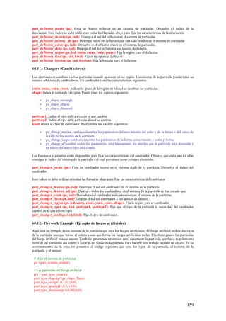 part_deflector_create (ps): Crea un Nuevo reflector en un sistema de partículas. Devuelve e l índice de la
desviación. Este índice se debe utilizar en todas las llamadas abajo para fijar las características de la desviación.
part_deflector_destroy (ps, ind): Destruye el ind del reflector en el sistema de partículas.
part_deflector_destroy_all (ps): Destruye todos los reflectors que han sido creados en el sistema de partículas.
part_deflector_exists (ps, ind): Devuelve si el reflector existe en el sistema de partículas.
part_deflector_clear (ps, ind): Despeja el ind del reflector a sus ajustes de defecto.
part_deflector_region (ps, ind, xmin, xmax, ymin, ymax): Fija la región para el deflector.
part_deflector_kind (ps, ind, kind): Fija el tipo para el deflector.
part_deflector_friction (ps, ind, friction): Fija la fricción para el deflector.

60.11.- Changers (Cambi adores):

Los cambiadores cambian ciertas partículas cuando aparecen en su región. Un sistema de la partícula puede tener un
número arbitrario de cambiadores. Un cambiador tiene las características siguientes:

xmin, xmax, ymin, ymax: Indican el grado de la región en la cual se cambian las partículas.
shape: Indica la forma de la región. Puede tener los valores siguientes:

         ps_shape_rectangle
         ps_shape_ellipse
         ps_shape_diamond

parttype1: Indica el tipo de la partícula se que cambia.
parttype2: Indica el tipo de la partícula al cual se cambia.
kind: Indica la clase de cambiador. Puede tener los valores siguientes:

         ps_change_motion cambia solamente los parámetros del movimiento del color y de la forma o del curso de
          la vida de los ajustes de la partícula
         ps_change_shape cambia solamente los parámetros de la forma como tamaño y color y forma
         ps_change_all cambia todos los parámetros, éste básicamente los medios que la partícula está destruida y
          un nuevo del nuevo tipo está creado.

Las funciones siguientes están disponibles para fijar las características del cambiador. Observe que cada uno de ellas
consigue el índice del sistema de la partícula a el cual pertenece como primera discusión.

part_changer_create (ps): Crea un cambiador nuevo en el sistema dado de la partícula. Devuelve el índice del
cambiador.

Este índice se debe utilizar en todas las llamadas abajo para fijar las características del cambiador.

part_changer_destroy (ps, ind): Destruye el ind del cambiador en el sistema de la partícula.
part_changer_destroy_all (ps): Destruye todos los cambiadores en el sistema de la partícula se han creado que.
part_changer_exists (ps, ind): Devuelve si el cambiador indicado existe en el sistema de la partícula.
part_changer_clear (ps, ind): Despeja el ind del cambiador a sus ajustes de defecto.
part_changer_region (ps, ind, xmin, xmax, ymin, ymax, shape): Fija la región para el cambiador.
part_changer_types (ps, ind, parttype1, parttype2): Fija que el tipo de la partícula la necesid ad del cambiador
cambió en lo que el otro tipo.
part_changer_kind (ps, ind, kind): Fija el tipo de cambiador.

60.12.- Firework Example (Ejempl o de fuegos artificiales):

Aquí está un ejemplo de un sistema de la partícula que crea los fuegos artificiales. El fuego artificial utiliza dos tipos
de la partícula: uno que forma el cohete y uno que forma los fuegos artificiales reales. El cohete genera las partículas
del fuego artificial cuando muere. También generamos un emisor en el sistema de la partícula que fluye regularmente
fuera de las partículas del cohete a lo largo del fondo de la pantalla. Para hacerle este trabajo necesite un objeto. En su
acontecimiento de la creación ponemos el código siguiente que crea los tipos de la partícula, el sistema de la
partícula, y el emisor:

 // Hace el sistema de partículas
 ps = part_system_create();

 // Las partículas del fuego artificial
 pt1 = part_type_create();
 part_type_shape(pt1,pt_shape_flare);
 part_type_size(pt1,0.1,0.2,0,0);
 part_type_speed(pt1,0.5,4,0,0);
 part_type_direction(pt1,0,360,0,0);



                                                                                                                     159
 