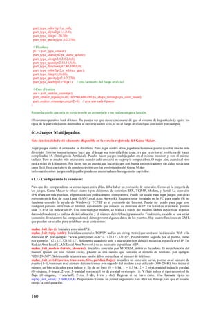 part_type_color1(pt1,c_red);
    part_type_alpha2(pt1,1,0.4);
    part_type_life(pt1,20,30);
    part_type_gravity(pt1,0.2,270);

    // El cohete
    pt2 = part_type_create();
    part_type_shape(pt2,pt_shape_sphere);
    part_type_size(pt2,0.2,0.2,0,0);
    part_type_speed(pt2,10,14,0,0);
    part_type_direction(pt2,80,100,0,0);
    part_type_color2(pt2,c_white,c_gray);
    part_type_life(pt2,30,60);
    part_type_gravity(pt2,0.2,270);
    part_type_death(pt2,150,pt1); // crea la muerte del fuego artificial

    // Crea el emisor
    em = part_emitter_create(ps);
    part_emitter_region(ps,em,100,540,480,490,ps_shape_rectangle,ps_distr_linear);
    part_emitter_stream(ps,em,pt2,-4); // crea uno cada 4 pasos
}

Recuerda que lo que esta en verde es solo un comentario y no realiza ninguna función.

El sistema operativo hará el truco. Tu puedes ser que desee cerciorarse de que el sistema de la partícula (y quizá los
tipos de la partícula) estén destruidos al moverse a otro sitio, si no el fuego artificial que continúen por siempre.

61.- Juegos Multijugador:
Esta funcionalidad está solamente disponible en la versión registrada del Game Maker.

Jugar juegos contra el ordenador es divertido. Pero jugar contra otros jugadores humanos puede resultar mucho más
divertido. Esto no necesariamente hace que el juego sea más difícil de crear, ya que te evitas el problema de hacer
complicadas IA (Inteligencia Artificial). Puedes hacer juegos multijugador en el mismo monitor y con el mismo
teclado. Pero es mucho más interesante cuando cada uno está en su propia computadora. O mejor aún, cuando el otro
está a miles de kilómetros. Por favor, ten en cuenta que hacer juegos con buena sincronización y sin delay no es una
tarea fácil. Este capítulo te da una descripción con las posibilidades del Game M aker
Información sobre juegos multijugador puede ser encontrada en los siguientes capítulos:

61.1.- Configurando la conexi ón:

Para que dos computadoras se comuniquen entre ellas, debe haber un protocolo de conexión. Como en la mayoría de
los juegos, Game M aker te ofrece cuatro tipos diferentes de conexión: IPX, TCP/IP, Modem, y Serial. La conexión
IPX (Para ser más precisos, el protocolo) es prácticamente transparente. Puede ser usado para jugar juegos con otras
personas en la Red de Area Local (LAN/Local Area Network). Requiere estar instalado en la PC para usarlo (Si no
funciona consulte la ayuda de Windows). TCP/IP es el protocolo de Internet. Puede ser usado para jugar con
cualquier persona entre todo el Internet, suponiendo que conoces su dirección de IP. En la red de area local, puedes
usar TCP/IP sin indicar un IP, Una conexión por modem, se realiza a través del modem. Debes especificar algunos
datos del modem (La cadena de inicialización y el número de teléfono) para usarlo. Finalmente, cuando se usa serial
(conexión directa entre las computadoras), debes proveer algunos datos de los puertos. Hay cuatro funciones en GM L
que pueden ser usadas para establecer estas conexiones:

mplay_init_ipx (): Inicializa conexión IPX.
mplay_init_tcpip (addr): Inicializa conexión TCP/IP, add es un string (texto) que contiene la dirección Web o la
dirección IP, por ejemplo: "www.geantgames.com" o "123.123.321.12", Posiblemente seguido por el puerto, como
por ejemplo: "123.123.321.12:12". Solamente cuando te unís a una sesión (ver debajo) necesitas especificar el IP. En
Red de Area Local (LAN/Local Area Network) no es necesario especificar el IP.
mplay_init_modem (initstr, phonenr): Inicializa conexión por M ODEM , initstr es la cadena de inicialización del
modem (puede ser una cadena vacía), phoenr es una cadena que contiene el número de teléfono, por ejemplo
"0201234567". Solo cuando te unís a una sesión debes especificar el número de teléfono.
mplay_init_serial (portno, transnum, bits, paridad, flujo): inicializa un conexión serial, portno es el número de
puerto (1-4), transnum es el número de transiciones por segundo del modem a ser utilizado (100-256K), bits indica el
número de bits utilizados para indicar el fin de un byte (0 = 1 bit, 1 = 1.5 bit, 2 = 2 bits), paridad indica la paridad
(0=ninguna, 1=impar, 2=par, 3=paridad marcada(el bit de paridad es siempre 1)). Y flujo indica el tipo de control de
flujo (0=ninguno, 1= xon/xoff, 2=rts, 3=dtr, 4=rts y dtr). Regresa si se tuvo éxito. Una llamada típica es
mplay_init_serial(1,57600,0,0,4). Proporciona 0 como un primer argumento para abrir un diálogo para que el usuario
escoja la configuración.



160
 