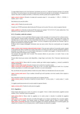 Tu juego debería llamar una de estas funciones exactamente una sola vez. Todas las funciones retornan si la conexión
fue exitosa. Una razón porque no sea exitosa puede ser que el protocolo indicado no está instalado, o la máquina no lo
soporta. Para saber en cualquier momento, si todavía hay conexión, puede usar la siguiente función:

mplay_connect_status (): Devuelve el estado de la conexión actual. 0 = sin conexión, 1 = IPX, 2 = TCP/IP, 3 =
modem , and 4 = serial.

Para finalizar una conexión utilice:

mplay_end (): Finaliza la conexión actual.

Cuando uses TCP/IP necesitarás saber la dirección IP del que creó la sesión. Para esto, existe la siguiente función:

mplay_ipaddress (): Devuelve la dirección IP del usuario (por ejemplo "123.123.123.12") como cadena/texto. Esta
función no es muy rápida, por lo tanto no la uses constantemente.

61.2.- Creación y uni ón de sesiones:

Cuando te conectas a la red, puede haber diferentes juegos siendo ejecutados en la misma red. Esto se llama sesiones.
Estas diferentes sesiones pueden corresponder a distintos juegos, o al mismo juego. Cada juego debe poseer una
identidad única en toda la red. Por suerte, Game M aker hace esto por vos. Lo único que debes hacer es modificar el
game id en las opciones cuando haya algún cambio. Con esto te aseguras de que personas con versiones viejas no
jueguen con personas con versiones nuevas.
Si deseas crear un juego multijugador necesitarás crear una nueva sesión. Para esto usted puede usar la siguiente
función:

mplay_session_create (sesname, playnumb, playername): Crea una nueva sesión en la conexión actual, sesname
es una cadena que indica el nombre de la sesión, playnumb es un número que indica la máxima cantidad de jugadores
permitidos en el juego (use 0 si no desea límite), playname es tu nombre como jugador. La función devuelve si la
sesión fue creada correctamente (true) o no(false).
Una instancia del juego debe crear la sesión. Otra instancia debería ser para unirse a la sesión. Unirse es más
complicado que crearla.

Primero debes buscar que sesiones están disponibles, y luego elegir a cual unirse. Hay 3 funciones importantes para
esto:

mplay_session_find (): Busca todas las sesiones creadas que todavía acepten jugadores, y retorna la cantidad de
sesiones encontradas.
mplay_session_name (numb): Devuelve el número de la sesión (0 es la primer sesión).
mplay_session_join (numb, playername): Hace que se una a la sesión especificada por numb (0 es la primer
sesión), playername es tu nombre como jugador. Devuelve si se unió exitosamente.

Hay una función más que puede cambiar el modo de la sesión. Debería ser llamada antes de crear una sesión:

mplay_session_mode (move): Fija si cambiar el host(IP que creó la partida) a otro host cuando el host original se
desconecte.

Para comprobar el estado de la sesión actual, puede usar la siguiente función:
mplay_session_status (): Devuelve el estado de la sesión actual. 0 = no hay sesión, 1 = sesión creada, 2 = sesión
unida.

Un jugador puede desconectarse de la sesión usando la siguiente función:

mplay_session_end (): Finaliza la sesión para este jugador.

61.3.- Jugadores:

Cada instancia del juego que se unió a la sesión es un jugador. Como se indicó anteriormente, jugadores poseen
nombres. Estas 3 funciones tratan con jugadores:

mplay_player_find (): Busca todos los jugadores en la sesión actual, y devuelve la cantidad de jugadores
encontrados.
mplay_player_name (numb): Devuelve el nombre del jugador con el número especificado (0 es el primer jugador,
que siempre eres tú mismo). Esta función puede ser solamente llamada luego de llamar la función anterior.
mplay_player_id (numb): Devuelve el id único del jugador con el número especificado (0 es el primer jugador, que
siempre eres tú mismo). El id es útil para enviar y recibir mensajes de solamente un jugador.



                                                                                                                   161
 