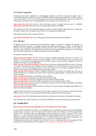 61.4.- Datos Comparti dos:

Comunicación por datos compartidos es probablemente la forma más fácil de sincronizar el juego. Toda la
comunicación depende de usted. Hay una serie de 1000000 entidades donde puedes guardar datos (Úselos en orden, o
sea, no use el número 10 si no usó el 9, para guardar memoria). Cada ent idad puede fijar valores y leer valores. Un
valor puede ser un número real o un string/cadena/texto. Hay solamente dos funciones para esto:

mplay_data_write (ind, val): Escribe el valor val (string o real) en la entidad ind (ind entre 0 y 1000000).
mplay_data_read (ind): Devuelve el valor en la entidad ind (ind entre 0 y 1000000).

Para sincronizar los datos en las diferentes máquinas, puedes usar modo asegurado (guaranteed) que te asegura que
los cambios lleguen en la otra máquina, (pero es lento) o no-asegurado (non-guaranteed).

Para cambiar este modo utilice la siguiente función:

mplay_data_mode (guar): Fija si usar modo guaranteed para la transmisión de datos compartidos.

61.5.- Mensajes:

El segundo mecanismo de comunicación que Game M aker soport a es enviando y recibiendo los mensajes. Un
jugador puede enviar mensajes a un jugador específico (por ejemplo un objeto que le vendió), o puede enviar el
mensaje a todos los jugadores (por ejemplo un mensaje de texto, chat). Los jugadores pueden ver si les llegó un
mensaje y tomar una decisión. M ensajes pueden ser enviados en modo asegurado que te asegura que el mensaje llega
(pero esto puede resultar lento) o en modo no-asegurado, el cual es más rápido.

Las siguientes funciones existen:

mplay_message_send (player, id, val): Envía un mensaje al jugador especificado, puede ser el id único o su
nombre. Use 0 para enviarles el mensaje a todos los jugadores, id es el id del mensaje, el que se usará en otras
funciones, val es el valor del mensaje, puede ser un valor real o string. Lo envía en modo no asegurado. Nota: No se
pueden enviar strings con más de 30000 letras.
mplay_message_send_guaranteed (player, id, val): Envía un mensaje al jugador especificado, puede ser el id único
o su nombre. Use 0 para enviarles el mensaje a todos los jugadores, id es el id del mensaje, el que se usará en otras
funciones, val es el valor del mensaje, puede ser un valor real o string. Lo envía en modo no asegurado. Nota: No se
pueden enviar strings con más de 30000 caracteres incluyendo espacios.
mplay_message_receive (player): Recibe el siguiente mensaje de la fila (queue) de mensajes que viene con el
jugador indicado (el id o el nombre), usa 0 para recibir el mensaje de cualquier jugador. La función devuelve si había
un nuevo mensaje.
mplay_message_id (): Devuelve el id del último mensaje recibido.
mplay_message_value (): Devuelve el valor del último mensaje recibido.
mplay_message_player (): Devuelve el jugador que envió el último mensaje recibido.
mplay_message_name (): Devuelve el nombre del jugador que envió el último mensaje recibido.
mplay_message_count (player): Devuelve la cantidad de mensajes en la fila de mensajes del jugador especificado
(usa 0 para contar todos los mensajes).
mplay_message_clear (player): Elimina todos los mensajes en la cola de mensajes del jugador especificado (use 0
para contar todos los mensajes).

Algunos puntos hay que tener en cuenta acá. Primero de todo, si quieres enviar un mensaje a jugador en particular,
deberás conocer su id único. Como fue indicado anteriormente puedes obtener esto con la función:

mplay_player_id (): Este id del jugador puede también ser usado para recibir mensajes de un jugador en particular.

Cada mensaje posee un único id porque esto te da más posibilidades en el momento de elegir que mensaje aceptar.

62.- Usando DLL:
Estas funciones están solamente disponibles en la versión registrada del Game Maker.

En casos donde las funciones de GM L no son suficientes para tu satisfacción, puedes extender las posibilidades
usando plug-ins. Un plug-in viene en forma de archivo DLL (Dynamic Link Library) En una DLL puedes definir
funciones. Estas funciones pueden ser programadas en cualquier lenguaje que soporte la creación de DLL (como
Delphi, C, C++, etc.). Necesitarás tener cierta habilidad de programación para hacer una. Pueden tener entre 0 y 11
argumentos. Pueden ser números reales (double en C) o un string terminado en '0'. Para más de 4 argumentos, solo
pueden ser números reales. La función debe devolver un valor real, o un string terminado en '0'.
En delphi puedes crear una DLL eligiendo New del menú File menú y luego elegir DLL. Aquí un ejemplo de DLL
que puedes usar con Game M aker escrita en Delphi. (Ten en cuenta que es código de Delphi no GM L!)




162
 