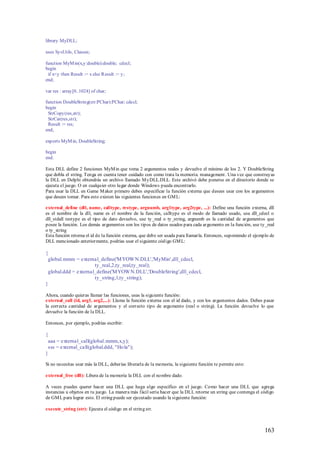 library MyDLL;

uses SysUtils, Classes;

function MyM in(x,y:double):double; cdecl;
begin
 if x<y then Result := x else Result := y;
end;

var res : array[0..1024] of char;

function DoubleString(str:PChar):PChar; cdecl;
begin
 StrCopy(res,str);
 StrCat(res,str);
 Result := res;
end;

exports MyM in, DoubleString;

begin
end.

Esta DLL define 2 funciones MyM in que toma 2 argumentos reales y devuelve el mínimo de los 2. Y DoubleString
que dobla el string. Tenga en cuenta tener cuidado con como trata la memoria. management . Una vez que construyas
la DLL en Delphi obtendrás un archivo llamado M yDLL.DLL. Este archivó debe ponerse en el directorio donde se
ejecuta el juego. O en cualquier otro lugar donde Windows pueda encontrarlo.
Para usar la DLL en Game M aker primero debes especificar la función externa que desees usar con los argumentos
que desees tomar. Para esto existen las siguientes funciones en GM L:

external_define (dll, name, calltype, restype, argnumb, arg1type, arg2type, ...): Define una función externa, dll
es el nombre de la dll, name es el nombre de la función, calltype es el modo de llamado usado, usa dll_cdecl o
dll_stdall restype es el tipo de dato devuelvo, use ty_real o ty_string, argnumb es la cantidad de argumentos que
posee la función. Los demás argumentos son los tipos de datos usados para cada argumento en la función, use ty_real
o ty_string
Esta función retorna el id de la función externa, que debe ser usada para llamarla. Entonces, suponiendo el ejemplo de
DLL mencionado anteriormente, podrías usar el siguiente código GM L:

{
 global.mmm = external_define('M YOW N.DLL','MyMin',dll_cdecl,
                      ty_real,2,ty_real,ty_real);
 global.ddd = external_define('M YOW N.DLL','DoubleString',dll_cdecl,
                      ty_string,1,ty_string);
}

Ahora, cuando quieras llamar las funciones, usas la siguiente función:
external_call (id, arg1, arg2,...): Llama la función externa con el id dado, y con los argumentos dados. Debes pasar
la correcta cantidad de argumentos y el correcto tipo de argumento (real o string). La función devuelve lo que
devuelve la función de la DLL.

Entonces, por ejemplo, podrías escribir:

{
 aaa = external_call(global.mmm,x,y);
 sss = external_call(global.ddd, "Ho la");
}

Si no necesitas usar más la DLL, deberías liberarla de la memoria, la siguiente función te permite esto:

external_free (dll): Libera de la memoria la DLL con el nombre dado.

A veces puedes querer hacer una DLL que haga algo específico en el juego. Como hacer una DLL que agrega
instancias u objetos en tu juego. La manera más fácil sería hacer que la DLL retorne un string que contenga el código
de GM L para lograr esto. El string puede ser ejecutado usando la siguiente función:

execute_string (str): Ejecuta el código en el string str.



                                                                                                                 163
 