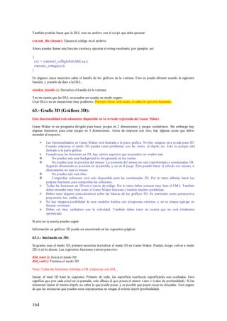 También podrías hacer que la DLL cree un archivo con el script que debe ejecutar:

execute_file (fname): Ejecuta el código en el archivo.

Ahora puedes llamar una función externa y ejecutar el string resultante, por ejemplo, así:

{
 ccc = external_call(global.ddd,x,y);
 execute_string(ccc);
}

En algunos casos neces ites saber el handle de los gráficos de la ventana. Esto se puede obtener usando la siguiente
función, y pasarlo de dato a la DLL:

window_handle (): Devuelve el handle de la ventana.

Ten en cuenta que las DLL no pueden ser usadas en modo seguro.
Usar DLLs en un mecanismo muy poderoso. Pero por favor, solo úsalo, si sabes lo que está haciendo.

63.- Grafic 3D (Gráficos 3D):
Esta funcionalidad está solamente disponible en la versión registrada del Game Maker.

Game M aker es un programa dirigido para hacer juegos en 2 dimensiones y juegos isométricos. Sin embargo hay
algunas funciones para crear juegos en 3 dimensiones. Antes de empezar con esto, hay algunas cosas que debes
entender al respecto:

         Las funcionalidades en Game M aker está limitada a la parte gráfica. No hay ninguna otra ayuda para 3D.
          Cuando empieces el modo 3D puedes tener problemas con las views, el depth, etc. Esto es porque está
          limitado a la parte gráfica.
         Cuando uses las funciones en 3D, hay ciertos aspectos que no pueden ser usados más
              No puedes más usar background ni foregrounds en tus rooms.
              No puedes usar la posición del mouse. La posición del mouse no será transformada a coordenadas 3D.
          Seguirás obteniendo su posición en la pantalla, y no en el juego. Pero puedes hacer el cálculo vos mismo, o
          directamente no usar el mouse.
              No puedes más usar tiles.
              Comprobar colisiones está solo disponible para las coordenadas 2D. Por lo tanto deberás hacer tus
          propias funciones para comprobar las colisiones.
         Todas las funciones en 3D son a través de código. Por lo tanto debes conocer muy bien el GM L. También
          debes entender muy bien como el Game M aker funciona o tendrás muchos problemas.
         Debes tener algunos conocimientos sobre las básicas de los gráficos 3D. En particular como perspectiva,
          proyección, luz, niebla, etc.
         No hay ninguna posibilidad de usar modelos hechos con programas externos, y no se planea agregar en
          futuras versiones.
         Debes ser muy cuidadoso con la velocidad. También debes tener en cuenta que no está totalmente
          optimizado.

Si esto no te asusta, puedes seguir.

Información en gráficos 3D puede ser encontrado en las siguientes páginas:

63.1.- Iniciando en 3D:

Si quieres usar el modo 3D, primero necesitas inicializar el modo 3D en Game M aker. Puedes, luego, volver a modo
2D si así lo deseas. Las siguientes funciones existen para esto:

d3d_start (): Inicia el modo 3D.
d3d_end (): Termina el modo 3D.

Nota: Todas las funciones referidas a 3D, empiezan con d3d_.

Iniciar el mod 3D hará lo siguiente. Primero de todo, las superficie (surface)s superficiales son ocultadas. Esto
significa que por cada píxel en la pantalla, solo dibuja el que posea el menor valor z (valor de profundidad). Si las
instancias tienen el mismo depth, no sabes lo que puede pasar, y es posible que pasen cosas no deseadas. Esté seguro
de que las instancias que pueden estar superpuestas no tengan el mismo depth (profundidad).



164
 