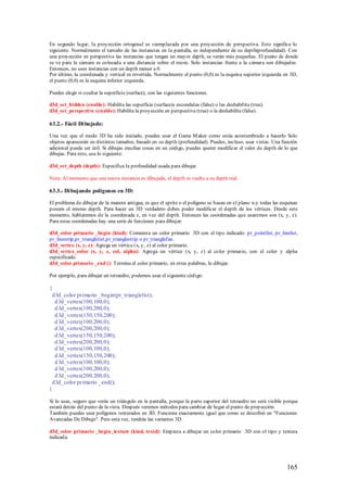 En segundo lugar, la proyección ortogonal es reemplazada por una proyección de perspectiva. Esto significa lo
siguiente. Normalmente el tamaño de las instancias en la pantalla, es independiente de su depth(profundidad). Con
una proyección en perspectiva las instancias que tengan un mayor depth, se verán más pequeñas. El punto de donde
se ve para la cámara es colocada a una distancia sobre el room. Solo instancias frente a la cámara son dibujadas.
Entonces, no uses instancias con un depth menor a 0.
Por último, la coordenada y vertical es revertida. Normalmente el punto (0,0) es la esquina superior izquierda en 3D,
el punto (0,0) es la esquina inferior izquierda.

Puedes elegir si ocultar la superficie (surface), con las siguientes funciones.

d3d_set_hidden (enable): Habilita las superficie (surface)s escondidas (false) o las deshabilita (true).
d3d_set_perspective (enable): Habilita la proyección en perspectiva (true) o la deshabilita (false).

63.2.- Fácil Di bujado:

Una vez que el modo 3D ha sido iniciado, puedes usar el Game M aker como estás acostumbrado a hacerlo Solo
objetos aparecerán en distintos tamaños, basado en su depth (profundidad). Puedes, incluso, usar vistas. Una función
adicional puede ser útil. Si dibujas muchas cosas en un código, puedes querer modificar el valor de depth de lo que
dibujas. Para esto, usa lo siguiente:

d3d_set_depth (depth): Especifica la profundidad usada para dibujar.

Nota: Al momento que una nueva instancia es dibujada, el depth es vuelto a su depth real.

63.3.- Di bujando polígonos en 3D:

El problema de dibujar de la manera antigua, es que el sprite o el polígono se basan en el plano x-y todas las esquinas
poseen el mismo depth. Para hacer un 3D verdadero debes poder modificar el depth de los vértices. Desde este
momento, hablaremos de la coordenada z, en vez del depth. Entonces las coordenadas que usaremos son (x, y, z).
Para estas coordenadas hay una serie de funciones para dibujar:

d3d_color primario _begin (kind): Comienza un color primario 3D con el tipo indicado: pr_pointlist, pr_linelist,
pr_linestrip,pr_trianglelist,pr_trianglestrip o pr_trianglefan.
d3d_vertex (x, y, z): Agrega un vértice (x, y, z) al color primario.
d3d_vertex_color (x, y, z, col, alpha): Agrega un vértice (x, y, z) al color primario, con el color y alpha
especificado.
d3d_color primario _end (): Termina el color primario, en otras palabras, lo dibujar.

Por ejemplo, para dibujar un tetraedro, podemos usar el siguiente código:

{
 d3d_color primario _begin(pr_trianglelist);
  d 3d_vertex(100,100,0);
  d 3d_vertex(100,200,0);
  d 3d_vertex(150,150,200);
  d 3d_vertex(100,200,0);
  d 3d_vertex(200,200,0);
  d 3d_vertex(150,150,200);
  d 3d_vertex(200,200,0);
  d 3d_vertex(100,100,0);
  d 3d_vertex(150,150,200);
  d 3d_vertex(100,100,0);
  d 3d_vertex(100,200,0);
  d 3d_vertex(200,200,0);
 d3d_color primario _end();
}

Si lo usas, seguro que verás un triángulo en la pantalla, porque la parte superior del tetraedro no será visible porque
estará detrás del punto de la vista. Después veremos métodos para cambiar de lugar el punto de proyección.
También puedes usar polígonos texturados en 3D. Funciona exactamente igual que como se describió en "Funciones
Avanzadas De Dibujo". Pero esta vez, tendrás las variantes 3D.

d3d_color primario _begin_texture (kind, texid): Empieza a dibujar un color primario 3D con el tipo y textura
indicada.




                                                                                                                 165
 