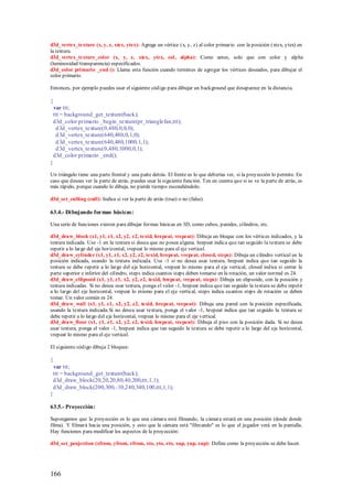 d3d_vertex_texture (x, y, z, xtex, ytex): Agrega un vértice (x, y, z) al color primario con la posición (xtex, ytex) en
la textura.
d3d_vertex_texture_color (x, y, z, xtex, ytex, col , alpha): Como antes, solo que con color y alpha
(luminosidad/transparencia) especificados.
d3d_color primario _end (): Llama esta función cuando termines de agregar los vértices deseados, para dibujar el
color primario.

Entonces, por ejemplo puedes usar el siguiente código para dibujar un background que desaparece en la distancia.

{
  var ttt;
 ttt = background_get_texture(back);
 d3d_color primario _begin_texture(pr_trianglefan,ttt);
   d 3d_vertex_texture(0,480,0,0,0);
   d 3d_vertex_texture(640,480,0,1,0);
   d 3d_vertex_texture(640,480,1000,1,1);
   d 3d_vertex_texture(0,480,1000,0,1);
 d3d_color primario _end();
}

Un triángulo tiene una parte frontal y una parte detrás. El frente es lo que deberías ver, si la proyección lo permite. En
caso que desees ver la parte de atrás, puedes usar la siguiente función. Ten en cuenta que si se ve la parte de atrás, es
más rápido, porque cuando lo dibuja, no pierde tiempo escondiéndolo.

d3d_set_culling (cull): Indica si ver la parte de atrás (true) o no (false).

63.4.- Di bujando formas básicas:

Una serie de funciones existen para dibujar formas básicas en 3D, como cubos, paredes, cilindros, etc.

d3d_draw_block (x1, y1, z1, x2, y2, z2, texid, hrepeat, vrepeat): Dibuja un bloque con los vértices indicados, y la
textura indicada. Use -1 en la textura si desea que no posea alguna. hrepeat indica que tan seguido la textura se debe
repetir a lo largo del eje horizontal, vrepeat lo mismo para el eje vertical.
d3d_draw_cylinder (x1, y1, z1, x2, y2, z2, texid, hrepeat, vrepeat, closed, steps): Dibuja un cilindro vertical en la
posición indicada, usando la textura indicada. Use -1 si no desea usar textura, hrepeat indica que tan seguido la
textura se debe repetir a lo largo del eje horizontal, vrepeat lo mismo para el eje vertical, closed indica si cerrar la
parte superior e inferior del cilindro, steps indica cuantos steps deben tomarse en la rotación, un valor normal es 24.
d3d_draw_ellipsoid (x1, y1, z1, x2, y2, z2, texid, hrepeat, vrepeat, steps): Dibuja un elipsoide, con la posición y
textura indicadas. Si no desea usar textura, ponga el valor -1, hrepeat indica que tan seguido la textura se debe repetir
a lo largo del eje horizontal, vrepeat lo mismo para el eje vertical, steps indica cuantos steps de rotación se deben
tomar. Un valor común es 24.
d3d_draw_wall (x1, y1, z1, x2, y2, z2, texid, hrepeat, vrepeat): Dibuja una pared con la posición especificada,
usando la textura indicada.Si no desea usar textura, ponga el valor -1, hrepeat indica que tan seguido la textura se
debe repetir a lo largo del eje horizontal, vrepeat lo mismo para el eje vertical.
d3d_draw_floor (x1, y1, z1, x2, y2, z2, texid, hrepeat, vrepeat): Dibuja el piso con la posición dada. Si no desea
usar textura, ponga el valor -1, hrepeat indica que tan seguido la textura se debe repetir a lo largo del eje horizontal,
vrepeat lo mismo para el eje vertical.

El siguiente código dibuja 2 bloques:

{
  var ttt;
 ttt = background_get_texture(back);
 d3d_draw_block(20,20,20,80,40,200,ttt,1,1);
 d3d_draw_block(200,300,-10,240,340,100,ttt,1,1);
}

63.5.- Proyección:

Supongamos que la proyección es lo que una cámara está filmando, la cámara estará en una posición (desde donde
filma). Y filmará hacia una posición, y esto que la cámara está "film ando" es lo que el jugador verá en la pantalla.
Hay funciones para modificar los aspectos de la proyección:

d3d_set_projection (xfrom, yfrom, zfrom, xto, yto, zto, xup, yup, zup): Define como la proyección se debe hacer.




166
 