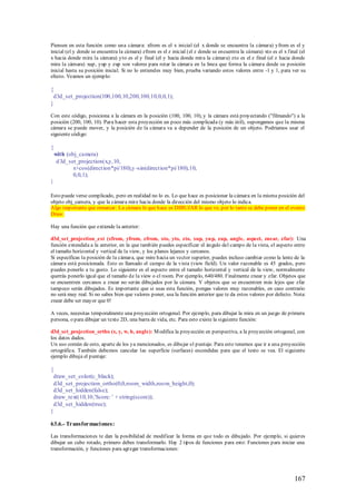 Piensen en esta función como una cámara: xfrom es el x inicial (el x donde se encuentra la cámara) yfrom es el y
inicial (el y donde se encuentra la cámara) zfrom es el z inicial (el z donde se encuentra la cámara) xto es el x final (el
x hacia donde mira la cámara) yto es el y final (el y hacia donde mira la cámara) zto es el z final (el z hacia donde
mira la cámara) xup, yup y zup son valores para rotar la cámara en la linea que forma la cámara desde su posición
inicial hasta su posición inicial. Si no lo entiendes muy bien, prueba variando estos valores entre -1 y 1, para ver su
efecto. Veamos un ejemplo:

{
 d3d_set_projection(100,100,10,200,100,10,0,0,1);
}

Con este código, posiciona a la cámara en la posición (100, 100, 10), y la cámara está proyectando ("filmando") a la
posición (200, 100, 10). Para hacer esta proyección un poco más complicada (y más útil), supongamos que la misma
cámara se puede mover, y la posición de la cámara va a depender de la posición de un objeto. Podríamos usar el
siguiente código:

{
    with (obj_camera)
     d 3d_set_projection(x,y,10,
            x+cos(direct ion*pi/180),y -sin(direct ion*pi/180),10,
            0,0,1);
}

Esto puede verse complicado, pero en realidad no lo es. Lo que hace es posicionar la cámara en la misma posición del
objeto obj_camera, y que la cámara mire hacia donde la dirección del mismo objeto lo indica.
Algo importante que remarcar: La cámara lo que hace es DIBUJAR lo que ve, por lo tanto se debe poner en el evento
Draw.

Hay una función que extiende la anterior:

d3d_set_projection_ext (xfrom, yfrom, zfrom, xto, yto, zto, xup, yu p, zup, angle, aspect, znear, zfar): Una
función extendida a la anterior, en la que también puedes especificar el ángulo del campo de la vista, el aspecto entre
el tamaño horizontal y vertical de la view, y los planos lejanos y cercanos.
Si especificas la posición de la cámara, que mire hacia un vector superior, puedes incluso cambiar como la lente de la
cámara está posicionada. Esto es llamado el campo de la vista (view field). Un valor razonable es 45 grados, pero
puedes ponerlo a tu gusto. Lo siguiente es el aspecto entre el tamaño horizontal y vertical de la view, normalmente
querrás ponerlo igual que el tamaño de la view o el room. Por ejemplo, 640/480. Finalmente znear y zfar. Objetos que
se encuentren cercanos a znear no serán dibujados por la cámara. Y objetos que se encuentren más lejos que zfar
tampoco serán dibujados. Es importante que si usas esta función, pongas valores muy razonables, en caso contrario
no será muy real. Si no sabes bien que valores poner, usa la función anterior que te da estos valores por defecto. Nota:
znear debe ser mayor que 0!

A veces, necesitas temporalmente una proyección ortogonal. Por ejemplo, para dibujar la mira en un juego de primera
persona, o para dibujar un texto 2D, una barra de vida, etc. Para esto existe la siguiente función:

d3d_set_projection_ortho (x, y, w, h, angle): M odifica la proyección en perspectiva, a la proyección ortogonal, con
los datos dados.
Un uso común de esto, aparte de los ya mencionados, es dibujar el puntaje. Para esto tenemos que ir a una proyección
ortográfica. También debemos cancelar las superficie (surfaces) escondidas para que el texto se vea. El siguiente
ejemplo dibuja el puntaje:

{
 draw_set_color(c_black);
 d3d_set_projection_ortho(0,0,room_ width,roo m_height,0);
 d3d_set_hidden(false);
 draw_text(10,10,'Score: ' + string(score));
 d3d_set_hidden(true);
}

63.6.- Transformaci ones:

Las transformaciones te dan la posibilidad de modificar la forma en que todo es dibujado. Por ejemplo, si quieres
dibujar un cubo rotado, primero debes transformarlo. Hay 2 tipos de funciones para esto: Funciones para iniciar una
transformación, y funciones para agregar transformaciones:




                                                                                                                     167
 