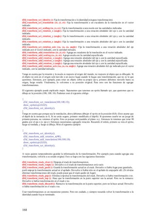 d3d_transform_set_identity (): Fija la transformación a la identidad (ninguna transformación).
d3d_transform_set_translation (xt, yt, zt): Fija la transformación a un excedente de la translación en el vector
indicado.
d3d_transform_set_scaling (xs, ys, zs): Fija la transformación a una escala con las cantidades indicadas.
d3d_transform_set_rotation_x (angle): Fija la transformación a una rotación alrededor del eje-x con la cantidad
indicada.
d3d_transform_set_rotation_y (angle): Fija la transformación a una rotación alrededor del eje-y con la cantidad
indicada.
d3d_transform_set_rotation_z (angle): Fija la transformación a una rotación alrededor del eje-z con la cantidad
indicada.
d3d_transform_set_rotation_axis (xa, ya, za, angle): Fija la transformación a una rotación alrededor del eje
indicado por el vector indicado, con la cantidad indicada.
d3d_transform_add_translation (xt, yt, zt): Agrega un excedente de la translación en el vector indicado.
d3d_transform_add_scaling (xs, ys, zs): Agrega escala con la cantidad especificada.
d3d_transform_add_rotation_x (angle): Agrega una rotación alrededor del eje x con la cantidad especificada.
d3d_transform_add_rotation_y (angle): Agrega una rotación alrededor del eje y con la cantidad especificada.
d3d_transform_add_rotation_z (angle): Agrega una rotación alrededor del eje z con la cantidad especificada.
d3d_transform_add_rotation_axis (xa, ya, za, angle): Agrega una rotación alrededor del eje indicado por el vector
indicado, con la cantidad indicada.

Tenga en cuenta que la rotación y la escala es respecto al origen del mundo, no respecto al objeto que es dibujado. Si
el objeto no está en el origen será movido a un nuevo lugar cuando le hagas una transformación, que no es lo que
queremos. Entonces, por ejemplo, para rotar un objeto sobre su propio eje-x, primero debemos moverlo hasta su
origen, luego rotarlo. Finalmente, lo volvemos a su posición original. Para esto son las funciones de agregar
transformaciones.

El siguiente ejemplo puede explicarlo mejor. Suponemos que tenemos un sprite llamado spr, que queremos que se
dibuje en la posición (100, 100, 10). Podemos usar el siguiente código:

{
 d3d_transform_set_translation(100,100,10);
 draw_sprite(spr,0,0,0);
 d3d_transform_set_identity();
}
Tenga en cuenta que porque usa la translación, ahora debemos dibujar el sp rite en la posición (0,0). (Esto asume que
el depth de la instancia es 0, Si no estás seguro, primero modifícale el depth). Si queremos usarlo en un juego de
primera persona, no veremos el sprite. Esto es porque está paralelo al plano x-y. Entonces lo tenemos que rotar 90
grados por el eje-x (o eje-y). Entonces necesitamos agregarle rotación. Recuerde el orden, primero se rota el sprite,
luego se traslada, y luego se dibuja. M ire el siguiente ejemplo:

{
 d3d_transform_set_identity();
 d3d_transform_add_rotation_x(90);
 d3d_transform_add_translation(100,100,10);
 draw_sprite(spr,0,0,0);
 d3d_transform_set_identity();
}

A veces quieres temporalmente guardar la información de la transformación. Por ejemplo para cuando agregas una
transformación, volverlo a su estado original. Esto se logra con las siguientes funciones:

d3d_transform_stack_clear (): Despeja el stack de transformaciones.
d3d_transform_stack_empty (): Devuelve si el stack de transformaciones está vacío.
d3d_transform_stack_push (): Guarda la transformación actual en el stack. Devuelve si había lugar para guardarlo,
push empuja la transformación actual en el apilado. Devuelve si había sitio en el apilado de empujarlo allí. (Si olvidas
eliminar transformaciones del stack, puede pasar que el stack quede sin lugar).
d3d_transform_stack_pop (): Elimina (expulsa) la transformación del stack. Devuelve si había transformación o no.
d3d_transform_stack_top (): Hace que la transformación en la parte superior sea la actual. Pero no la remueve.
Devuelve si había transformación en el stack o no.
d3d_transform_stack_discard (): Remueve la transformación en la parte superior, pero no la hace actual. Devuelve
si había transformación en el stack o no.

Usar transformaciones es un mecanismo potente. Pero ten cuidado, y siempre recuerda volver la transformación a la
identidad cuando hayas terminado.




168
 
