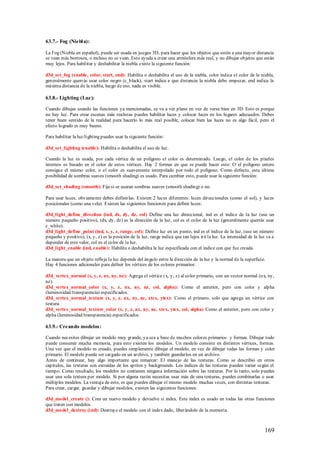 63.7.- Fog (Niebl a):

La Fog (Niebla en español), puede ser usada en juegos 3D, para hacer que los objetos que estén a una mayor distancia
se vean más borrosos, o incluso no se vean. Esto ayuda a crear una atmósfera más real, y no dibujar objetos que están
muy lejos. Para habilitar y deshabilitar la niebla existe la siguiente función:

d3d_set_fog (enable, color, start, end): Habilita o deshabilita el uso de la niebla, color indica el color de la niebla,
generalmente querrás usar color negro (c_black), start indica a que distancia la niebla debe empezar, end indica la
máxima distancia de la niebla, luego de eso, nada es visible.

63.8.- Lighting (Luz):

Cuando dibujas usando las funciones ya mencionadas, se va a ver plano en vez de verse bien en 3D. Esto es porque
no hay luz. Para crear escenas más realistas puedes habilitar luces y colocar luces en los lugares adecuados. Debes
tener buen sentido de la realidad para hacerlo lo más real posible, colocar bien las luces no es algo fácil, pero el
efecto logrado es muy bueno.

Para habilitar la luz/lighting puedes usar la siguiente función:

d3d_set_lighting (enable): Habilita o deshabilita el uso de luz.

Cuando la luz es usada, por cada vértice de un polígono el color es determinado. Luego, el color de los píxeles
internos es basado en el color de estos vértices. Hay 2 formas en que se puede hacer esto: O el polígono entero
consigue el mismo color, o el color es suavemente interpolado por todo el polígono. Como defecto, esta última
posibilidad de sombras suaves (smooth shading) es usado. Para cambiar esto, puede usar la siguiente función:

d3d_set_shading (smooth): Fija si se usaran sombras suaves (smooth shading) o no.

Para usar luces, obviamente debes definirlas. Existen 2 luces diferentes: luces direccionales (como el sol), y luces
posicionales (como una vela). Existen las siguientes funciones para definir luces:

d3d_light_define_direction (ind, dx, dy, dz, col) Define una luz direccional, ind es el índice de la luz (use un
número pequeño positivo), (dx, dy, dz) es la dirección de la luz, col es el color de la luz (generalmente querrás usar
c_white).
d3d_light_define_point (ind, x, y, z, range, col): Define luz en un punto, ind es el índice de la luz, (use un número
pequeño y positivo), (x, y, z) es la posición de la luz, range indica que tan lejos irá la luz. La intensidad de la luz va a
depender de este valor, col es el color de la luz.
d3d_light_enable (ind, enable): Habilita o deshabilita la luz especificada con el índice con que fue creada.

La manera que un objeto refleja la luz depende del ángulo entre la dirección de la luz y la normal de la superficie.
Hay 4 funciones adicionales para definir los vértices de los colores primarios:

d3d_vertex_normal (x, y, z, nx, ny, nz): Agrega el vértice (x, y, z) al color primario, con un vector normal (nx, ny,
nz).
d3d_vertex_normal_color (x, y, z, nx, ny, nz, col, alpha): Como el anterior, pero con color y alpha
(luminosidad/transparencia) especificados.
d3d_vertex_normal_texture (x, y, z, nx, ny, nz, xtex, ytex): Como el primero, solo que agrega un vértice con
textura.
d3d_vertex_normal_texture_color (x, y, z, nx, ny, nz, xtex, ytex, col, alpha) Como el anterior, pero con color y
alpha (luminosidad/transparencia) especificados.

63.9.- Creando modelos:

Cuando necesites dibujar un modelo muy grande, ya sea a base de muchos colores primarios y formas. Dibujar todo
puede consumir mucha memoria, para esto existen los modelos. Un modelo consiste en distintos vértices, formas.
Una vez que el modelo es creado, puedes simplemente dibujar el modelo, en vez de dibujar todas las formas y color
primario. El modelo puede ser cargado en un archivo, y también guardarlos en un archivo.
Antes de continuar, hay algo importante que remarcar: El manejo de las texturas. Como se describió en otros
capítulos, las texturas son extraídas de los sprites y backgrounds. Los índices de las texturas pueden variar según el
tiempo. Como resultado, los modelos no contienen ninguna información sobre las texturas. Por lo tanto, solo puedes
usar una sola textura por modelo. Si por alguna razón necesitas usar más de una texturas, puedes combinarlas o usar
múltiples modelos. La ventaja de esto, es que puedes dibujar el mismo modelo muchas veces, con distintas texturas.
Para crear, cargar, guardar y dibujar modelos, existen las siguientes funciones:

d3d_model_create (): Crea un nuevo modelo y devuelve si index. Este index es usado en todas las otras funciones
que traten con modelos.
d3d_model_destroy (ind): Destruye el modelo con el index dado, liberándolo de la memoria.



                                                                                                                      169
 