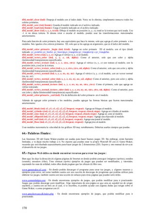 d3d_model_clear (ind): Despeja el modelo con el index dado. Nota: no lo elimina, simplemente remueve todos los
colores primarios.
d3d_model_save (ind, fname): Guarda el modelo indicado en el archivo indicado.
d3d_model_load (ind, fname): Carga el modelo indicado en el archivo indicado.
d3d_model_draw (ind, x, y, z, texid): Dibuja el modelo en posición (x, y, z), texid es la textura que será usada. Use
-1 si no desea textura. Si deseas rotar o escalar el modelo, puedes usar las transformaciones mencionadas
anteriormente.

Para cada función de color primario, hay una equivalente que hace lo mismo, solo que agrega el color primario a los
modelos. Son iguales a los colores primarios 3D, solo que se les agrega un argumento, que es el index del modelo.

d3d_model_color primario _begin (ind, kind): Agrega un color primario 3D al modelo, con el tipo (kind)
indicado: pr_pointlist, pr_linelist, pr_linestrip,pr_trianglelist,pr_trianglestrip o pr_trianglefan.
d3d_model_vertex (ind, x, y, z): Agrega el vértice (x, y, z) al modelo.
d3d_model_vertex_color (ind, x, y, z, col, alpha): Como el anterior, solo que con color y alpha
(luminosidad/transparencia) especificados.
d3d_model_vertex_texture (ind, x, y, z, xtex, ytex): Agrega el vértice (x, y, z) con textura al modelo, con la
posición (xtex, ytex) en la textura.
d3d_model_vertex_texture_color (ind, x, y, z, xtex, ytex, col, alpha): Como el anterior, solo que con color y alpha
(luminosidad/transparencia) especificados.
d3d_model_vertex_normal (ind, x, y, z, nx, ny, nz): Agrega el vértice (x, y, z) al modelo, con un vector normal
(nx, ny, nz).
d3d_model_vertex_normal_color (ind, x, y, z, nx, ny, nz, col, alpha): Como el anterior, pero con color y alpha
(luminosidad/transparencia) especificados.
d3d_model_vertex_normal_texture (ind, x, y, z, nx, ny, nz, xtex, ytex): Como el primero, solo que agrega un
vértice texturado.
d3d_model_vertex_normal_texture_color (ind, x, y, z, nx, ny, nz, xtex, ytex, col, alpha): Como el anterior, pero
con color y alpha (luminosidad/transparencia) especificados.
d3d_model_color primario _end (ind): Fin de definición del color primario en el modelo.

Además de agregar color primario a los modelos, puedes agregar las formas básicas que fueron mencionadas
anteriormente:

d3d_model_block (ind, x1, y1, z1, x2, y2, z2, hrepeat, vrepeat): Agrega un bloque al modelo.
d3d_model_cylinder (ind, x1, y1, z1, x2, y2, z2, hrepeat, vrepeat, closed, steps): Agrega un cilindro al modelo.
d3d_model_cone (ind, x1, y1, z1, x2, y2, z2, hrepeat, vrepeat, closed, steps): Agrega un cono al modelo.
d3d_model_ellipsoid (ind, x1, y1, z1, x2, y2, z2, hrepeat, vrepeat, steps): Agrega una elipsoide al modelo.
d3d_model_wall (ind, x1, y1, z1, x2, y2, z2, hrepeat, vrepeat): Agrega una pared al modelo.
d3d_model_floor (ind, x1, y1, z1, x2, y2, z2, hrepeat, vrepeat): Agrega piso al modelo.

Usar modelos incrementa la velocidad de los gráficos 3D muy notablemente. Deberías usarlos siempre que puedas.

64.- Palabras Finales:
Las funciones 3D del Game M aker pueden ser usadas para hacer buenos juegos 3D. Sin embargo, están bastante
limitadas, y te dejan mucho trabajo a ti. No esperes que puedas crear tu propio Warcraft III con el. Game M aker,
recuerda que está diseñado especialmente para hacer juegos de 2 dimensiones (2D). Espero y este manual de sirva en
el desarrollo de tus juegos.

65.- Páginas Web útiles en donde encontrar recursos para crear tus juegos :
Bien aquí les dejo la dirección de algunas páginas de Internet en donde podrán conseguir imágenes (sprites), sonidos
(sounds), mosaicos (tiles), Tiras cómicas (sprits) ejemp los de juegos que pueden ser modificados, y tutoriales;
esperando les sean de utilidad, todos ellos desde paginas que los ofrecen de libre uso.

www.gamemaker.nl/.com : En donde podrás descargar el programa para crear tus juegos, y algunos recursos y
ejemplos para estos, así como también cuenta con una sección de descargas de programas que podrías utilizar para
elaborar tus juegos, también cuenta con una sección de enlaces para otras páginas que pueden serte útiles.

www.comunidadgm.com : En donde encontraras ejemplos de juegos, que podrás modificar para ir practicando.
Juegos que podrás descargar pero modificar. Algo importante de esta página es que esta en español (es de origen
español), y cuenta con un foro en el cual, si te inscribes, te podrán ayudar con algunas dudas que tengas sobre el
Game M aker, o como programar con él.

www.gmsshowcase.dk/index.php : En donde encontraras ejemplos de juegos, que podrás modificar para ir
practicando.




170
 