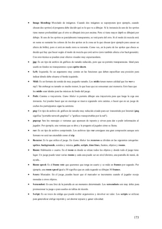 Image blending: M ezclado de imágenes. Cuando dos imágenes se superponen (por ejemplo, cuando

chocan dos sprites) el programa debe decidir qué es lo que va a dibujar. Si la instancia de uno de los sprites

tiene menor profundidad que el otro se dibujará éste por encima. Pero si tiene mayor depth se dibujará por

debajo. Si uno de los sprites es parcialmente transparente, se verá parte del otro. Si el modo de mezcla está

en suma se sumarán los colores de los dos sprites en la zona en la que chocan (por ejemplo para causar un

efecto de brillo), pero si está en modo resta se restarán. Como ves, en la parte de los sprites que choca se

decide qué hay que hacer según el modo de mezcla que esté activo (esto también afecta a los backgrounds).

Con esta técnica se pueden crear efectos visuales muy espectaculares.

jpg: Es un tipo de archivo de gráficos de tamaño reducido, pero que no permite transparencias. Ideal para

usarlo en fondos no transparentes o para sprite sheets.

Left: Izquierda. Es un argumento muy común en las funciones que deben especificar una posición para

indicar dónde debe situarse el borde izquierdo.

Midi: Es un formato de sonido de muy pequeño tamaño. Los midis tienen menos calidad que los wav o

mp3. Sin embargo su tamaño es mucho menor, lo que hace que no consuman casi memoria. Esto hace que

los midis sean ideales para las músicas de fondo del juego.

Path: Camino o trayectoria. Game Maker te permite dibujar una trayectoria para que luego la siga una

instancia. Así puedes hacer que un enemigo se mueva siguiendo este camino, o hacer que en un juego de

coches los participantes sigan la carretera.

png: Un tipo de archivo de gráficos de tamaño muy reducido creado para ser transmitido por Internet (png

significa "portable network graphics" o "gráficos transportables por la red").

pop-u p: Son los mensajes o ventanas que aparecen de repente y sirven para dar o pedir información al

jugador. Por ejemplo, una ventana que se abra y le pregunte al jugador cómo se llama.

rar: Es un tipo de archivo comprimido. Los archivos tipo rar consiguen una gran compresión aunque este

formato no está tan extendido como el zip.

Recurso: Es lo que utiliza el juego. En Game Maker los recursos se dividen en las siguientes categorías:

sprites, backgrounds, sonidos y música, paths, scripts, time lines, fuentes, objetos y rooms.

Room: Habitación o cuarto. En el room es donde se sitúan todos los objetos y donde todo el juego tiene

lugar. Un juego puede tener varias rooms y cada una puede ser un nivel distinto, una pantalla de menú, de

ayuda...

Room speed: Es el frame rate que queremos que tenga un cuarto y se mide en frames por segundo. Por

ejemplo, una room s peed igual a 30 significa que en cada segundo se dibujan 30 frames.

S core: M arcador. En el juego, puedes hacer que el marcador se incremente cuando el jugador recoja

monedas u otros objetos.

S creenshot: Es una foto de la pantalla en un momento determinado. Los screenshots son muy útiles para

promocionar tu juego o para usarlos en tablas de récords.

S cript: Es un trozo de código que puede recibir argumentos y devolver un valor. Los scripts se utilizan

para generalizar código repetido y así ahorrar espacio y ganar velocidad.




                                                                                                        173
 