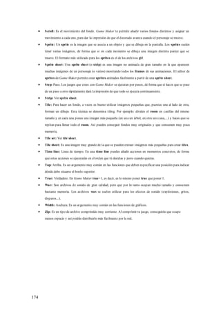 S croll: Es el movimiento del fondo. Game Maker te permite añadir varios fondos distintos y asignar un

      movimiento a cada uno, para dar la impresión de que el decorado avanza cuando el personaje se mueve.

      S prite: Un sprite es la imagen que se asocia a un objeto y que se dibuja en la pantalla. Los sprites suelen

      tener varias imágenes, de forma que si en cada momento se dibuja una imagen distinta parece que se

      mueve. El formato más utilizado para los sprites es el de los archivos gif.

      S prite sheet: Una sprite sheet (o strip) es una imagen no animada de gran tamaño en la que aparecen

      muchas imágenes de un personaje (o varios) mostrando todos los frames de sus animaciones. El editor de

      sprites de Game Maker permite crear sprites animados fácilmente a partir de una sprite sheet.

      S tep: Paso. Los juegos que crees con Game Maker se ejecutan por pasos, de forma que si haces que se pase

      de un paso a otro rápidamente dará la impresión de que todo se ejecuta continuamente.

      S trip: Ver sprite sheet.

      Tile: Para hacer un fondo, a veces es bueno utilizar imágenes pequeñas que, puestas una al lado de otra,

      forman un dibujo. Esta técnica se denomina tiling. Por ejemplo: divides el room en casillas del mismo

      tamaño y en cada una pones una imagen más pequeña (en una un árbol, en otra una casa,...) y haces que se

      repitan para llenar todo el room. Así puedes conseguir fondos muy originales y que consumen muy poca

      memoria.

      Tile set: Ver tile sheet.

      Tile sheet: Es una imagen muy grande de la que se pueden extraer imágenes más pequeñas para crear tiles.

      Time line: Línea de tiempo. En una time line puedes añadir acciones en momentos concretos, de forma

      que estas acciones se ejecutarán en el orden que tú decidas y justo cuando quieras.

      Top: Arriba. Es un argumento muy común en las funciones que deben especificar una posición para indicar

      dónde debe situarse el borde superior.

      True: Verdadero. En Game Maker true=1, es decir, es lo mismo poner true que poner 1.

      Wav: Son archivos de sonido de gran calidad, pero que por lo tanto ocupan mucho tamaño y consumen

      bastante memoria. Los archivos wav se suelen utilizar para los efectos de sonido (explosiones, gritos,

      disparos...).

      Width: Anchura. Es un argumento muy común en las funciones de gráficos.

      Zip: Es un tipo de archivo comprimido muy corriente. Al comprimir tu juego, conseguirás que ocupe

      menos espacio y así podrás distribuirlo más fácilmente por la red.




174
 