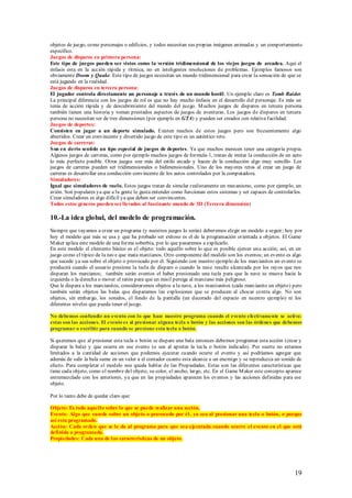 objetos de juego, como personajes o edificios, y todos necesitan sus propias imágenes animadas y un comportamiento
específico.
Juegos de disparos en primera persona:
Este tipo de juegos pueden ser vistos como la versión tridimensional de los viejos juegos de arcadea. Aquí el
énfasis esta en la acción rápida y rítmica, no en inteligentes resoluciones de problemas. Ejemplos famosos son
obviamente Doom y Quake. Este tipo de juegos necesitan un mundo tridimensional para crear la sensación de que se
está jugando en la realidad.
Juegos de disparos en tercera persona:
El jugador controla directamente un personaje a través de un mundo hostil. Un ejemplo claro es Tomb Raider.
La principal diferencia con los juegos de rol es que no hay mucho énfasis en el desarrollo del personaje. Es más un
tema de acción rápida y de descubrimiento del mundo del juego. M uchos juegos de disparos en tercera persona
también tienen una historia y toman prestados aspectos de juegos de aventuras. Los juegos de disparos en tercera
persona no necesitan ser de tres dimensiones (por ejemplo en GTA) y pueden ser creados con relativa facilidad.
Juegos de deportes:
Consisten en jugar a un deporte simulado. Existen muchos de estos juegos pero son frecuentemente algo
aburridos. Crear un convincente y divertido juego de este tipo es un auténtico reto.
Juegos de carreras:
S on en cierto sentido un tipo especial de juegos de deportes. Ya que muchos merecen tener una categoría propia.
Algunos juegos de carreras, como por ejemplo muchos juegos de formula-1, tratan de imitar la conducción de un auto
lo más perfecto posible. Otros juegos son más del estilo arcade y hacen de la conducción algo muy sencillo. Los
juegos de carreras pueden ser tridimensionales o bidimensionales. Uno de los mayores retos al crear un juego de
carreras es desarrollar una conducción convincente de los autos controlados por la computadora.
Simuladores:
Igual que simuladores de vuelo. Estos juegos tratan de simular realistamente un mecanismo, como por ejemplo, un
avión. Son populares ya que a la gente le gusta entender como funcionan estos sistemas y ser capaces de controlarlos.
Crear simuladores es algo difícil ya que deben ser convincentes.
Todos estos géneros pueden ser llevados al fascinante mundo de 3D (Tercera dimensión)

10.-La idea global, del modelo de programación.
Siempre que vayamos a crear un programa (y nuestros juegos lo serán) deberemos elegir un modelo a seguir; hoy por
hoy el modelo que más se usa y que ha probado ser exitoso es el de la programación orientada a objetos. El Game
M aker aplica este modelo de una forma soberbia, por lo que pasaremos a explicarlo.
En este modelo el elemento básico es el objeto: todo aquello sobre lo que es posible ejercer una acción; así, en un
juego como el típico de la nave que mata marcianos. Otro componente del modelo son los eventos; un evento es algo
que sucede ya sea sobre el objeto o provocado por él. Siguiendo con nuestro ejemplo de los marcianitos un evento se
producirá cuando el usuario presione la tecla de disparo o cuando la nave resulte alcanzada por los rayos que nos
disparan los marcianos; también serán eventos el haber presionado una tecla para que la nave se mueva hacia la
izquierda o la derecha o mover el ratón para que un misil persiga al marciano más peligroso.
Que le dispara a los marcianitos, consideraremos objetos a la nave, a los marcianitos (cada marcianito un objeto) pero
también serán objetos las balas que disparamos las explosiones que se producen al chocar contra algo. No son
objetos, sin embargo, los sonidos, el fondo de la pantalla (un decorado del espacio en nuestro ejemplo) ni los
diferentes niveles que pueda tener el juego.

No debemos confundir un evento con lo que hace nuestro programa cuando el evento efectivamente se activa:
estas son las acciones. El evento es al presionar alguna tecla o botón y las acciones son las órdenes que debemos
programar o escribir para cuando se presione esta tecla o botón.

Si queremos que al presionar esta tecla o botón se dispare una bala entonces debemos programar esta acción (crear y
disparar la bala) y que ocurra en ese evento (o sea al apretar la tecla o botón indicado). Por suerte no estamos
limitados a la cantidad de acciones que podemos ejecutar cuando ocurre el evento y así podríamos agregar que
además de salir la bala sume en un valor a el contador cuanto esta alcance a un enemigo y se reproduzca un sonido de
efecto. Para completar el modelo nos queda hablar de las Propiedades. Estas son las diferentes características que
tiene cada objeto, como el nombre del objeto, su color, el ancho, largo, etc. En el Game M aker este concepto aparece
entremezclado con los anteriores, ya que en las propiedades aparecen los eventos y las acciones definidas para ese
objeto.

Por lo tanto debe de quedar claro que:

Objeto: Es todo aquello sobre lo que se puede realizar una acción.
Evento: Algo que sucede sobre un objeto o provocado por él , ya sea al presionar una tecla o botón, o porque
así esta programado.
Acción: Cada orden que se le da al programa para que sea ejecutada cuando ocurre el evento en el que está
definida o programada.
Propiedades: Cada una de las características de un objeto.




                                                                                                                  19
 