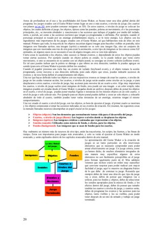 Antes de profundizar en el uso y las posibilidades del Game M aker, es bueno tener una idea global detrás del
programa; los juegos creados con el Game M aker toman lugar en uno o más cuartos, o niveles de juego, (los cuartos
son planos no en 3D, pero pueden contener imágenes en 3D). En estos cuartos, o niveles de juego se colocan los
objetos, los cuales definirán al juego; los objetos, típicos como las paredes, pelotas en movimiento, el o los personajes
principales, etc., se moverán alrededor y reaccionaran a las acciones que indique el jugador por medio del teclado,
ratón, o jostick, así como a las acciones (actions) que tengan ya programadas o definidas. Por ejemplo, cuando el
personaje principal es tocado por un enemigo probablemente muera, o se le reste energía. Los objetos son los
ingredientes más importantes de los juegos creados con el Game M aker, así que hablaremos más de ellos en este
manual. Primero que todo, la mayoría de los objetos necesitan alguna imagen para hacerlos visibles en pantalla, tales
imágenes son llamadas sprites; una imagen (sprite) a menudo no es solo una imagen fija, sino un conjunto de
imágenes que son mostradas una tras de otra para crear la animación, a este tipo de imágenes se les conoce como Gif
animados, en algunos casos no es necesario el uso de alguna imagen, esto se vera más adelante.
Cierta cosas le sucederán a los objetos, tales sucesos se llaman eventos, y dependiendo de estos los objetos pueden
tomar ciertas acciones. Por ejemplo cuando un objeto pelota es creado, se l e puede indicar que tome cierto
movimiento, si esta se encuentra en su camino con un objeto pared, se consigue un evento colisión (collision event).
En tal caso puedes indicar que la pelota se detenga o que rebote en otra dirección; también le puedes agregar un
sonido (para esto el Game M aker te permite definir los sonidos).
Cuando el jugador presiona una tecla hay un evento de teclado (keyboard event), y el objeto tomara la acción
programada, como moverse a una dirección definida; para cada objeto que crees, puedes indicarle acciones de
eventos; y de esta forma definir el comportamiento del objeto.
Una vez que hayas definido todos tus objetos con sus respectivos eventos es tiempo de crear los cuartos, o niveles de
juego en los cuales tomaran acción; los cu artos, o niveles de juego ser án usados como niveles en tu juego, o para
desplazarse a otros cuartos, o niveles de juego, hay acciones para moverse de un cuarto a otro. Algo muy importante
los cuartos, o niveles de juego suelen tener imágenes de fondo, esta puede ser una imagen o un color simple, tales
imágenes pueden ser creadas desde el Game M aker, o cargadas desde un archivo; después debes de poner los objetos
en el cuarto, o nivel de juego, puedes poner muchas figuras o instancias de los mismos objetos en un solo cuarto, o
nivel de juego o solo colocar uno. Por ejemplo para un objeto pared puedes definir y crear un solo objeto y colocarlo
alrededor de todo el cuarto, también puedes tener varias instancias de un enemigo, mientras tengan el mismo
comportamiento.
Una vez creado el cuarto, o nivel del juego, con los objetos, es hora de ejecutar el juego, el primer cuarto se mostrara
y los objetos comenzaran a tomar las acciones indicadas en sus eventos de creación. En resumen, las siguientes cosas
(a menudo llamadas recursos) desempeñan un papel crucial en los juegos:

         Objetos (objects): S on los elementos que normalmente toman vida para el desarrollo del juego.
         Cuartos, o niveles de juego (Room): Los lugares o niveles donde se desplazan los objetos.
         Imágenes (sprites): Las imágenes estáticas o animadas que representan a los objetos.
         S onidos (sounds): Utilizados como música de fondo, o efectos, para los objetos.
         Fondos (background): Las imágenes que se usan de fondos para los cuartos.

Hay realmente un número más de recursos de otro tipo, están las trayectorias, los scripts, las fuentes, y las líneas de
tiempo. Estos son importantes para juegos más avanzados, y solo se verán al ejecutar el Game M aker en modo
avanzado, y serán explicados dentro de los capítulos avanzados dentro de este manual.
                                                             La aproximación del Game M aker a la creación de
                                                             juegos es un tanto particular; en ella intervienen
                                                             elementos que es necesario comprender para poder
                                                             armar efectivamente un juego. Un juego consta, como
                                                             ya hemos dicho, de muchos elementos integrados de
                                                             una manera muy específica; algunos de estos
                                                             elementos no son fácilmente perceptibles en el juego
                                                             pero forman igualmente parte de él. M ás adelante
                                                             veremos que incluso existe un orden muy específico
                                                             que conviene respetar para poder realizar con mayor
                                                             facilidad el juego, aquí te muestro un diagrama básico
                                                             de lo que debe de contener tu juego. Recuerda que
                                                             siempre debes de tener una idea de que tipo de juego
                                                             vas a crear, debes de pensar que imágenes vas a
                                                             utilizar, para tus fondos y objetos, debes de seleccionar
                                                             los sonidos apropiados para la música de fondo, y los
                                                             efectos dentro del juego, debes de pensar que tamaño
                                                             tendrán tus cuartos o niveles de juego, y cuantos serán,
                                                             debes de programar los eventos y las acciones para tus
                                                             objetos, tanto visibles y los no visibles, para poder
                                                             tener después de un rato de armado y trabajo un juego
                                                             terminado.




20
 
