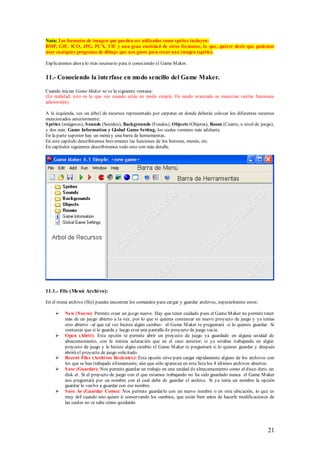 Nota: Los formatos de imagen que pueden ser utilizados como sprites incluyen:
BMP, GIF, ICO, JPG, PC X, TIF y una gran cantidad de otros formatos, lo que, quiere decir que podemos
usar cualquier programa de dibujo que nos guste para crear una imagen (sprite).

Explicaremos ahora lo más necesario para ir conociendo el Game M aker.


11.- Conociendo la inte rfase en modo sencillo del Game Maker.

Cuando inicias Game Maker se ve la siguiente ventana:
(En realidad, esto es lo que ves cuando estás en modo simple, En modo avanzado se muestran ciertas funciones
adicionales).

A la izquierda, ves un árbol de recursos representado por carpetas en donde deberás colocar los diferentes recursos
mencionados anteriormente:
S prites (imágenes), S ounds (Sonidos), Backgrounds (Fondos), Objects (Objetos), Room (Cuarto, o nivel de juego),
y dos más: Game Information y Global Game Setting, los cuales veremos más adelante.
En la parte superior hay un menú y una barra de herramientas.
En este capítulo describiremos brevemente las funciones de los botones, menús, etc.
En capítulos siguientes describiremos todo esto con más detalle.




11.1.- File (Menú Archi vo):

En el menú archivo (file) puedes encontrar los comandos para cargar y guardar archivos, especialmente estos:

        New (Nuevo): Permite crear un juego nuevo. Hay que tener cuidado pues el Game M aker no permite tener
         más de un juego abierto a la vez, por lo que si quieres comenzar un nuevo proyecto de juego y ya tenías
         otro abierto –al que tal vez hiciste algún cambio- el Game M aker te preguntará si lo quieres guardar. Si
         contestas que si lo guarda y luego crea una pantalla de proyecto de juego vacía.
        Open (Abrir): Esta opción te permite abrir un proyecto de juego ya guardado en alguna unidad de
         almacenamiento, con la misma aclaración que en el caso anterior; si ya estabas trabajando en algún
         proyecto de juego y le hiciste algún cambio el Game M aker te preguntará si lo quieres guardar y después
         abrirá el proyecto de juego solicitado.
        Recent Files (Archivos Recientes): Esta opción sirve para cargar rápidamente alguno de los archivos con
         los que se han trabajado últimamente, aún que sólo aparecen en esta lista los 8 últimos archivos abiertos.
        S ave (Guardar): Nos permite guardar un trabajo en una unidad de almacenamiento como el disco duro, un
         disk et. Si el proyecto de juego con el que estamos trabajando no ha sido guardado nunca el Game M aker
         nos preguntará por un nombre con el cual debe de guardar el archivo. Si ya tenía un nombre la opción
         guardar lo vuelve a guardar con ese nombre.
        S ave As (Guardar Como): Nos permite guardarlo con un nuevo nombre o en otra ubicación, lo que es
         muy útil cuando uno quiere ir conservando los cambios, que están bien antes de hacerle modificaciones de
         las cuales no se sabe cómo quedarán.




                                                                                                               21
 