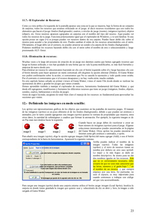 11.7.- El Expl orador de Recursos:

Como ya viste arriba a la izquierda de la pantalla aparece una zona en la que se muestra, bajo la forma de un conjunto
de carpetas, todos los recursos que estamos utilizando en el juego; al decir recursos recordemos que son todos los
elementos que hacen el juego: fondos (backgrounds), cuartos, o niveles de juego (rooms), imágenes (sprites), objetos
(object), etc. Estos recursos aparecen agrupados en carpetas con el nombre del tipo del recurso. Aquí puedes ver
todos los recursos de tu juego. Funciona prácticamente igual que el explorador de Windows, y te será familiar. Si una
opción posee un signo (+) es porque puedes ver recursos dentro de esa carpeta. Puedes hacer doble clic sobre el
recurso para acceder a las propiedades de este. Puedes cambiar el orden de los recursos arrastrándolos con el ratón.
Obviamente, el lugar debe ser el correcto, no puedes arrastrar un sonido a la carpeta de los fondos (backgrounds).
Podemos modificar los recursos haciendo doble clic con el ratón sobre el nombre de este o seleccionándolo y luego
presionando ALT- Enter.

11.8.- Eli minación de recursos:

M uchas veces a lo largo del proceso de creación de un juego nos daremos cuenta que hemos agregado recursos que
luego no hemos utilizado, o nos han quedado de una forma que no vale la pena modificarlos, es más fácil borrarlos y
empezar de nuevo desde cero.
Para eliminar un recurso lo seleccionamos haciendo un clic con el botón izquierdo sobre él y luego hacemos clic con
el botón derecho para hacer aparecer un menú contextual; allí elegimos la opción eliminar (Delete). El Game M aker
nos pedirá confirmación sobre la acción; si contestamos que No se cancela la operación y todo queda como estaba.
Por el contrario si contestamos que si el recurso desaparece y no hay vuelta atrás; mucho cuidado.
En este capítulo hemos echado un primer vistazo al Game M aker; vimos el menú File desde donde se realizan las
operaciones de abrir y guardar los juegos que vamos creando.
Hemos aprendido también a manejar el explorador de recursos, herramienta fundamental del Game M aker; y que
desde allí agregamos, modificamos y borramos los diferentes recursos que tiene un juego (imágenes, fondos, objetos,
sonidos, cuartos, habitaciones o niveles de juego).
Antes de seguir leyendo, asegúrate de tener bien claro el manejo de los recursos: es fundamental para aprovechar las
secciones que vienen.

12.- Definiendo las imágenes en modo sencillo:
Los sprites son representaciones graficas de los objetos que usaremos en las pantallas de nuestros juegos. El manejo
de las imágenes (sprites) es un poco diferente al de los fondos (backgrounds), debido a que pueden ser estáticos o
animados; por lo tanto cuando agregamos una imagen (sprite) aparece la ventana de propiedades que muestra, entre
otros datos, la cantidad de subimágenes o cuadros que forman la animación. Por ejemplo, la siguiente imagen es de
un Pac-man moviéndose hacia la izquierda.
                                                            Cuando haces un juego debes de recolectar o crear un
                                                            buen número de imágenes (sprites) para el juego. Algunas
                                                            colecciones interesantes puedes encontrarlas en la página
                                                            del Game M aker. Otros sprites los puedes encontrar en
                                                            Internet como gifs estáticos o animados, o sprits.
Para añadir una imagen (sprite), elige la opción agregar imagen (Add Sprite) del menu agregar (Add), o usa el botón
correspondiente de la barra de herramientas. Aparecerá la siguiente ventana:
                                                                           Arriba puedes indicar el nombre de la
                                                                           imagen (sprite). Todas las imágenes
                                                                           (sprites) y el resto de recursos tienen un
                                                                           nombre por defecto en este caso sprite0.
                                                                           Lo mejor y lo más lógico es darle un
                                                                           nombre descriptivo. Se atento para no dar
                                                                           dos nombres iguales en los recursos. Aún
                                                                           que no es estrictamente necesario, debo
                                                                           avisarte de que no uses más caracteres que
                                                                           las letras, números y el guión bajo “_” en
                                                                           el nombre de un recurso, y que siempre
                                                                           empiece por una letra. En particular, no
                                                                           uses el espacio, es muy importante para
                                                                           cuando comiences a trabajas con código
                                                                           así que vete acostumbrando.

Para cargar una imagen (sprite) desde una carpeta externa utiliza el botón cargar imagen (Load Sprite), localiza la
carpeta en donde tienes guardada la imagen que quieres usar y selecciónala da clic en abrir y listo, la imagen a sido
cargada al Game M aker.




                                                                                                                  23
 