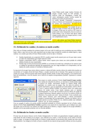 Game M aker puede cargar muchos formatos de
                                                                      imagen. Cuando cargas un GIF animado, se
                                                                      incluyen todas las subimágenes. Cuando hay
                                                                      varias subimágenes puedes rotarlas usando las
                                                                      flechitas de la barra de herramientas.
                                                                      La casilla llamada Transparent (transparente)
                                                                      indica si el fondo será transparente. La mayoría de
                                                                      los sprites son transparentes. El color de la
                                                                      transparencia está determinado por el color de la
                                                                      esquina inferior izquierda. Ten cuidado de que el
                                                                      fondo no tenga el mismo color de algo dentro de
                                                                      la imagen. (Fíjate que los archivos GIF tienen su
                                                                      propio color como transparente. Esto no ocurre en
                                                                      Game M aker.) Con el botón Edit Sprite (editar
                                                                      imagen) puedes editar una imagen (sprite), o crear
                                                                      uno completamente nuevo.

                                                                  NOTA: cabe aclarar, que Game M aker importa al
juego todo recurso que cargues desde tu PC. Así no necesitas una carpeta de recursos o archivos fuera del juego, todo
estará dentro del archivo de trabajo.

13.- Definiendo los sonidos y la música en modo sencillo:
M uy atrás en el tiempo quedaron los primeros juegos en los que todo el sonido que estos producían eran unos débiles
beeps, clinks o zaps; hoy por hoy todos esperamos que un juego tenga variedad de sonidos de calidad digit al y súper
realistas. Los sonidos que utiliza el Game M aker pueden ser de tres tipos o formatos:

         Sonidos digitalizados sin comprimir (WAV): pueden ocupar mucho espacio pero son los que mejor suenan
          en todos las computadoras que tengan tarjeta de sonido.
         Sonidos comprimidos (M P3): ocupan mucho menos espacio pero tienen una cierta pérdida de calidad
          debido al hecho de estar comprimidos.
         Sonidos bajo la forma de Instrucciones (M IDI): es un formato de sonido muy utilizado por los músicos pero
          su calidad de reproducción depende del equipamiento que uno tenga instalado en la computadora; con las
          tarjetas de sonido comunes el resultado es bastante pobre.

La mayoría de los juegos tiene ciertos efectos sonoros y música de fondo, muchos efectos de sonido útiles pueden ser
encontrados en la página oficial del Game M aker, y puedes encontrar más en Internet. Para agregar un recurso de
sonido en tu juego, utiliza la opción Add sound (A gregar Sonido), desde el menú Add (A gregar), o usa el botón de la
barra de herramientas, o da clic derecho con el ratón en la carpeta correspondiente (Sounds). Aparecerá la ventana
siguiente:

                                              Para cargar un sonido, presiona el botón Load S ound (Cargar sonido).
                                              Una ventana de selección de archivos, se mostrara en donde podrás elegir
                                              el archivo de sonido, nuevamente localiza la carpeta donde tienes
                                              guardados tus sonidos para tus juegos. Hay dos tipos de archivos de
                                              sonido importantes y que son soportados por Game M aker, archivos WAV
                                              (*.wav) y archivos M IDI (*.M IDI). Los archivos Wave son usados para
                                              efectos de sonido cortos. Usan mucha memoria, pero se ejecutan
                                              instantáneamente. Usa este tipo de archivos para los efectos de sonido de
                                              tu juego (Explosiones, disparos, golpes, etc,etc,etc). Los archivos M idi son
                                              diferentes y los puedes usar como música de fondo. Como resultado usan
                                              mucho menos memoria, pero están limitados a música instrumental
                                              (usando el secuenciador de la computadora). Además, por defecto solo se
                                              puede ejecutar un archivo M idi a la vez, mientras puedes usar múltiples
                                              archivos .wav de forma simultánea.
Una vez cargado el archivo de sonido, puedes escucharlo pulsando en el botón reproducir (el de la flecha verde),
además el botón S ave sound (S alvar S onido) te guarda en una carpeta de la computadora, que tu indiques una copia
del sonido, esto es útil solo si no cuentas con algún sonido que te interese y venga en alguno de los juegos editables o
ejemplos con los que puedes practicar; esto se vera más adelante.


14.- Definiendo los fondos en modo sencillo:
El tercer tipo de recursos básicos son los fondos (backgrounds), los fondos son generalmente imágenes grandes que
están detrás de todo lo demás en tus juegos y que utilizaras en tu cuarto, o nivel de juego, en los cuales se llevara
acabo tu juego. La imagen de fondo puede ser estática y puede dársele un movimiento para simular que tiene cierto
desplazamiento. Las imágenes de fondo se hacen a menudo de una manera tal que pueden embonar un área sin grietas



24
 