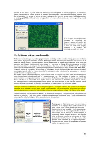 visuales; de esta manera se puede llenar todo el fondo con un cierto patrón de una imagen pequeña, un número de
fondos (backgrounds) se pueden encontrar en la pagina del Game M aker y muchos más en Internet , o puedes crear
los tuyos propios. Para agregar un recurso de fondo a tu juego, utiliza la opción agregar fondo (Add background) en
el menú agregar (Add) o utilizan el botón correspondiente en la barra de herramientas. La ventana siguiente aparecerá
en pantalla.




                                                                                   Si no elegimos una imagen cuando
                                                                                   volvamos al explorador de
                                                                                   recursos veremos el nombre de
                                                                                   fondo que creamos pero sin nada
                                                                                   al lado; un fondo bien elegido
                                                                                   aparecerá a la izquierda del
                                                                                   nombre y se vera de esta forma.



15.- Definiendo objetos en modo sencillo:
Se ha visto hasta ahora que tu puedes agregar imágenes (sprites) y sonidos (sounds) al juego, pero estos no hacen
nada durante el juego son solamente recursos. Ahora explicaremos el recurso más importante que se utiliza en el
juego, los objetos (objects), teniendo en cuenta son los elementos que en realidad intervienen en el juego, y son los
elementos que el jugador puede controlar o con los que va a interactuar en el juego. El proceso de agregar un objeto
es, en sí, muy similar al de cualquier otro elemento; hacemos clic con el botón derecho del M ouse sobre la opción
objetos del explorador de recursos y allí elegimos agregar objeto (Add Object) o vamos al menú Add, Add Object.
Se abre la ventana de propiedades del objeto que es el verdadero corazón del Game M aker; allí podremos definir el
nombre pero también todos los eventos (events) a los que va a responder ese objeto y las acciones que va a ejecutar
cuando el evento se dispare o active.
Los objetos (objets) son las entidades en el juego que hacen cosas. La mayoría del tiempo tienen una imagen (sprite)
como representación gráfica de modo que tu y las personas que van a usar tus juegos los puedan ver. Tienen un
comportamiento ya que pueden reaccionar a ciertos eventos. Todas las cosas que tú ves en el juego (a excepción del
fondo) son objetos. O derivaciones de los objetos iniciales. Los caracteres, los monstruos, las pelotas, las paredes,
etc. son todos objetos. También puede haber ciertos objetos que tú no desee que se vean pero que controlen ciertos
aspectos del juego; por ejemplo los llamados controladores, los cuales pueden o no incluir una imagen.

Tiene que quedar clara la diferencia entre las imágenes (sprites) y los objetos (objects). Los sprites son las imágenes
(animadas o no animadas) que no tienen ningún comportamiento. Los objetos tienen normalmente una imagen
(sprite) para representarlos, pero los objetos (objects) tienen un comportamiento. Así que ¡Sin objetos no hay juego!

También observa la diferencia entre los objetos y las instancias de los objetos. Un objeto describe cierta entidad, por
ejemplo un monstruo. Puede haber casos o instancias múltiples de este objeto en el juego. Cuando hablamos de un
objeto significa todas las imágenes de los casos o instancias de este objeto.



                                                               Para agregar un objeto a su juego, elije como ya se
                                                               menciono arriba agregar objeto (Add object) en el
                                                               menú agregar (Add). La ventana siguiente aparecerá:
                                                               Este se ve algo más compleja. En la izquierda hay
                                                               cierta información de carácter general sobre el objeto.
                                                               En el centro esta la lista de los acontecimientos o
                                                               eventos que pueden sucederle al objeto. A la derecha
                                                               están las diversas pestañas de acciones que el objeto
                                                               puede realizar al activarse un evento. Los eventos y las
                                                               acciones serán explicados en los capítulos siguientes.
                                                               Entonces en esta ventana de propiedades se pueden
                                                               realizar los siguientes pasos:




                                                                                                                   25
 