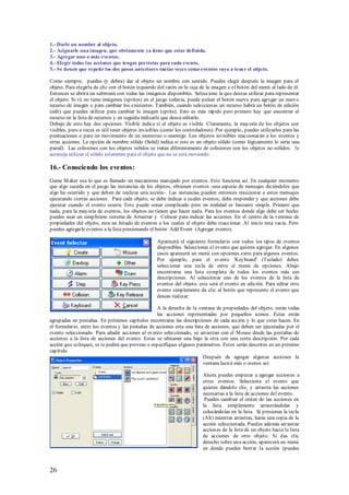 1.- Darle un nombre al objeto.
2.- Asignarle una imagen, que obviamente ya tiene que estar definida.
3.- Agregar uno o más eventos.
4.- Elegir todas las acciones que tengas previstas para cada evento.
5.- Se tienen que repetir los dos pasos anteriores tantas veces como eventos vaya a tener el objeto.

Como siempre, puedes (y debes) dar al objeto un nombre con sentido. Puedes elegir después la imagen para el
objeto. Para elegirla da clic con el botón izquierdo del ratón en la caja de la imagen o el botón del menú al lado de él.
Entonces se abrirá un submenú con todas las imágenes disponibles. Seleccione la que deseas utilizar para representar
el objeto. Si tú no tiene imágenes (sprites) en el juego todavía, puede pulsar el botón nuevo para agregar un nuevo
recurso de imagen o para cambiar los existentes. También, cuando seleccionas un recurso habrá un botón de edición
(edit) que puedes utilizar para cambiar la imagen (sprite). Esto es más rápido pero primero hay que encontrar el
recurso en la lista de recursos y en seguida indicarle que desea editarlo.
Debajo de esto hay dos opciones. Visible indica si el objeto es visible. Claramente, la mayoría de los objetos son
visibles, pero a veces es útil tener objetos invisibles (como los controladores). Por ejemplo, puedes utilizarlos para las
puntuaciones o para un movimiento de un monstruo o enemigo. Los objetos invisibles reaccionarán a los eventos y
otras acciones. La opción de nombre sólido (Solid) indica si este es un objeto sólido (como lógicamente lo seria una
pared). Las colisiones con los objetos sólidos se tratan diferentemente de colisiones con los objetos no-sólidos. Se
aconseja utilizar el sólido solamente para el objeto que no se está moviendo.

16.- Conociendo los eventos:
Game M aker usa lo que es llamado un mecanismo manejado por eventos. Esto funciona así. En cualquier momento
que algo suceda en el juego las instancias de los objetos, obtienen eventos -una especie de mensajes diciéndoles que
algo ha ocurrido y que deben de realizar una acción-. Las instancias pueden entonces reaccionar a estos mensajes
ejecutando ciertas acciones. Para cada objeto, se debe indicar a cuales eventos, debe responder y que acciones debe
ejecutar cuando el evento ocurra. Esto puede sonar complicado pero en realidad es bastante simple. Primero que
nada, para la mayoría de eventos, los objetos no tienen que hacer nada. Para los eventos donde algo debe ser hecho
puedes usar un simplísimo sistema de Arrastrar y Colocar para indicar las acciones. En el centro de la ventana de
propiedades del objeto, esta un listado de eventos a los cuales el objeto debe reaccionar. Al inicio esta vacía. Pero
puedes agregarle eventos a la lista presionando el botón Add Event (Agregar evento).

                                                    Aparecerá el siguiente formulario con todos los tipos de eventos
                                                    disponibles. Seleccionas el evento que quieres agregar. En algunos
                                                    casos aparecerá un menú con opciones extra para algunos eventos.
                                                    Por ejemplo, para el evento 'Keyboard' (Teclado) debes
                                                    seleccionar una tecla de entre el menú de opciones. Abajo
                                                    encontraras una lista completa de todos los eventos más sus
                                                    descripciones. Al seleccionar uno de los eventos de la lista de
                                                    eventos del objeto, este será el evento en edición. Para editar otro
                                                    evento simplemente da clic al botón que represente el evento que
                                                    deseas realizar.

                                                    A la derecha de la ventana de propiedades del objeto, están todas
                                                    las acciones representadas por pequeños iconos. Estas están
agrupadas en pestañas. En próximos capítulos encontraras las descripciones de cada acción y lo que estas hacen. En
el formulario, entre los eventos y las pestañas de acciones esta una lista de acciones, que deben ser ejecutadas por el
evento seleccionado. Para añadir acciones al evento seleccionado, se arrastran con el M ouse desde las pestañas de
acciones a la lista de acciones del evento. Estas se ubicaran una bajo la otra con una corta descripción. Por cada
acción que coloques, se te pedirá que proveas o especifiques algunos parámetros. Estos serán descritos en un próximo
capítulo.
                                                                          Después de agregar algunas acciones la
                                                                          ventana lucirá más o menos así:

                                                                          Ahora puedes empezar a agregar acciones a
                                                                          otros eventos. Selecciona el evento que
                                                                          quieres dándole clic, y arrastra las acciones
                                                                          necesarias a la lista de acciones del evento.
                                                                           Puedes cambiar el orden de las acciones en
                                                                          la lista simplemente arrastrándolas y
                                                                          colocándolas en la lista. Si presionas la tecla
                                                                          (Alt) mientras arrastras, harás una copia de la
                                                                          acción seleccionada. Puedes además arrastrar
                                                                          acciones de la lista de un objeto hacia la lista
                                                                          de acciones de otro objeto. Si das clic
                                                                          derecho sobre una acción, aparecerá un menú
                                                                          en donde puedes borrar la acción (puedes



26
 
