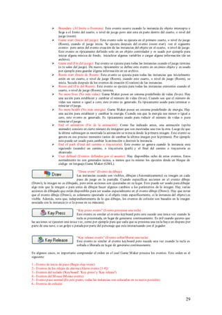     Boundary (Al limite o Frontera): Este evento ocurre cuando la instancia de objeto intercepta o
                   llega a el limite del cuarto, o nivel de juego pero aún esta en parte dentro del cuarto, o nivel del
                   juego (room).
                  Game start (Inicio del juego): Este evento solo se ejecuta en el primero cuarto, o nivel de juego
                   (Room), cuando el juego inicia. Se ejecuta después del evento (room start) -ver el siguiente
                   evento- pero antes del evento creación de las instancias del objeto en el cuarto, o nivel de juego.
                   Este evento es típicamente definido solo en un objeto controlador y es usado por ejemplo para
                   iniciar alguna música de fondo, inicializar algunas variab les o cargar alguna información (de un
                   archivo).
                  Game end (Fin del juego): Ese evento se ejecuta para todas las instancias cuando el juego termina
                   (o te sales del juego). De nuevo, típicamente se define este evento en un único objeto y es usado
                   por ejemplo para guardar alguna información en un archivo.
                  Room start (Inicio de Room) : Este evento se ejecuta para todas las instancias que inicialmente
                   estén en un cuarto, o nivel de juego (Room), cuando este cuarto, o nivel de juego (Room), se
                   inicia. Sucede después de los eventos de creación (Creation) de las instancias.
                  Room end (Fin del Room) : Este evento se ejecuta para todas las instancias existentes cuando el
                   cuarto, o nivel de juego (Room), termina.
                  No more lives (No más vidas): Game M aker posee un sistema p redefinido de vidas (lives). Hay
                   una acción para establecer y cambiar el número de vidas (lives). Cuando sea que el número de
                   vidas sea menor o igual a cero, este evento es generado. Es típicamente usado para terminar o
                   reiniciar el juego.
                  No more health (No más energía): Game M aker posee un sistema predefinido de energía. Hay
                   una acción para establecer y cambiar la energía. Cuando sea que la energía sea menor o igual a
                   cero, este evento es generado. Es típicamente usado para reducir el número de vidas o para
                   reiniciar el juego.
                  End of animation (Fin de la animación) : Como fue indicado antes, una animación (sprite
                   animado) consiste en cierto número de imágenes que son mostradas una tras la otra. Luego de que
                   la última subimagen es mostrada la animación se reinicia desde la primera imagen. Este evento se
                   genera en ese preciso momento (antes de cambiar la última imagen por la primera). Por ejemplo
                   esto puede ser usado para cambiar la animación o destruir la instancia.
                  End of path (Final del camino o trayectoria): Este evento se genera cuando la instancia esta
                   siguiendo (usando) un camino, o trayectoria (path) y el final del camino o trayectoria es
                   alcanzado.
                  User defined (Eventos definidos por el usuario): Hay disponibles ocho de estos eventos. Estos
                   normalmente no son generados nunca, a menos que tu mismo los ejecutes desde un bloque de
                   código en lenguaje Game M aker (GM L).

                                    “Draw event” (Evento de dibujo)
                                    Las instancias cuando son visibles, dibujan (Automáticamente) su imagen en cada
                                    paso de juego en la pantalla. Cuando especificas acciones en el evento dibujo
(Drawi), la imagen no es dibujado, pero estas acciones son ejecutadas en su lugar. Esto puede ser usado para dibujar
algo más que la imagen o para antes de dibujar hacer algunos cambios a los parámetros de la imagen. Hay varias
acciones de dibujado que están disponibles para ser usadas especialmente en el evento dibujo (Drawi). Hay que notar
que el evento dibujo (Drawi), es solamente ejecutado si el objeto (más específicamente, si la instancia del objeto) es
visible. Además, nota que, independientemente de lo que dibujes, los eventos de colisión son basados en la imagen
asociada con la instancia (o si la posee en su máscara).

                                  “Key press events” (Evento presionar una tecla)
                                  Este evento es similar al evento keyboard pero este sucede una única vez cuando la
                                  tecla es presionada, en lugar de generarse continuamente. Es útil cuando quieres que
las acciones se ejecuten una única vez, como por ejemplo para que cada que se presiona una tecla haya un disparo por
parte de una nave, o un golpe o patada por parte del personaje que esta interactuando con el jugador.


                                 “Key release events” (Evento soltar/liberar una tecla)
                                 Este evento es similar al evento keyboard pero sucede una vez cuando la tecla es
                                 soltada o liberada en lugar de generarse continuamente.

En algunos casos, es importante comprender el orden en el cual Game M aker procesa los eventos. Este orden es el
siguiente:

1.- Evento de inicio de paso (Begin step event)
2.- Eventos de los relojes de alarma (Alarm events [1-8])
3.- Eventos del teclado ('Keyboard', 'Key press' y 'Key release')
4.- Eventos del M ouse (M ouse events)
5.- Evento paso normal (En este punto, todas las instancias son colocadas en su nueva posición)
6.- Eventos de colisión



                                                                                                                   29
 