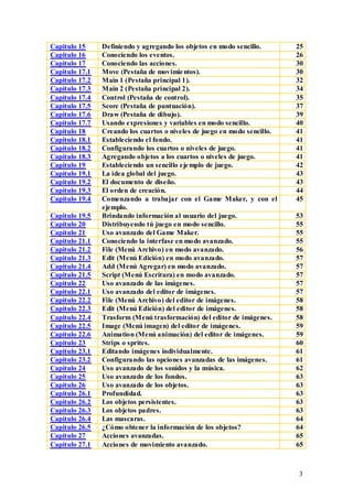 Capitulo 15     Definiendo y agregando los objetos en modo sencillo.       25
Capitulo 16     Conociendo los eventos.                                    26
Capitulo 17     Conociendo las acciones.                                   30
Capitulo 17.1   Move (Pestaña de movimie ntos).                            30
Capitulo 17.2   Main 1 (Pestaña principal 1).                              32
Capitulo 17.3   Main 2 (Pestaña principal 2).                              34
Capitulo 17.4   Control (Pestaña de control).                              35
Capitulo 17.5   Score (Pestaña de puntuación).                             37
Capitulo 17.6   Draw (Pestaña de dibujo).                                  39
Capitulo 17.7   Usando expresiones y variables en modo sencillo.           40
Capitulo 18     Creando los cuartos o niveles de juego en modo sencillo.   41
Capitulo 18.1   Estableciendo el fondo.                                    41
Capitulo 18.2   Configurando los cuartos o niveles de juego.               41
Capitulo 18.3   Agregando objetos a los cuartos o niveles de juego.        41
Capitulo 19     Estableciendo un sencillo eje mplo de juego.               42
Capitulo 19.1   La idea global del juego.                                  43
Capitulo 19.2   El documento de diseño.                                    43
Capitulo 19.3   El orden de creación.                                      44
Capitulo 19.4   Comenzando a trabajar con el Game Maker, y con el          45
                ejemplo.
Capitulo 19.5   Brindando información al usuario del juego.                53
Capitulo 20     Distribuyendo tú juego en modo sencillo.                   55
Capitulo 21     Uso avanzado del Game Maker.                               55
Capitulo 21.1   Conociendo la interfase en modo avanzado.                  55
Capitulo 21.2   File (Menú Archivo) en modo avanzado.                      56
Capitulo 21.3   Edit (Menú Edición) en modo avanzado.                      57
Capitulo 21.4   Add (Menú Agregar) en modo avanzado.                       57
Capitulo 21.5   Script (Menú Escritura) en modo avanzado.                  57
Capitulo 22     Uso avanzado de las imágenes.                              57
Capitulo 22.1   Uso avanzado del editor de imágenes.                       57
Capitulo 22.2   File (Menú Archivo) del editor de imágenes.                58
Capitulo 22.3   Edit (Menú Edición) del editor de imágenes.                58
Capitulo 22.4   Trasform (Menú trasformación) del editor de imágenes.      58
Capitulo 22.5   Image (Menú imagen) del editor de imágenes.                59
Capitulo 22.6   Animation (Menú animación) del editor de imágenes.         59
Capitulo 23     Strips o sprites.                                          60
Capitulo 23.1   Editando imágenes individualmente.                         61
Capitulo 23.2   Configurando las opciones avanzadas de las imágenes.       61
Capitulo 24     Uso avanzado de los sonidos y la música.                   62
Capitulo 25     Uso avanzado de los fondos.                                63
Capitulo 26     Uso avanzado de los objetos.                               63
Capitulo 26.1   Profundidad.                                               63
Capitulo 26.2   Los objetos persistentes.                                  63
Capitulo 26.3   Los objetos padres.                                        63
Capitulo 26.4   Las mascaras.                                              64
Capitulo 26.5   ¿Cómo obtener la información de los objetos?               64
Capitulo 27     Acciones avanzadas.                                        65
Capitulo 27.1   Acciones de movimiento avanzado.                           65



                                                                           3
 