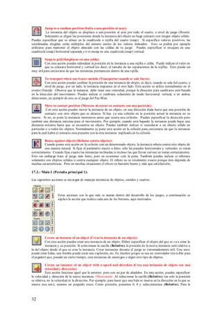 Jump to a random position (Salta a una posición al azar):
           La instancia del objeto se desplaza a una posición al azar por todo el cuarto, o nivel de juego (Room).
          Solamente se eligen las posiciones donde la instancia del objeto no haga contacto con ningún objeto sólido.
Puedes especificar que se alinee en la cuadricula o rejilla del cuarto (snap). Si especifica valores positivos, las
coordenadas elegidas serán múltiplos del número entero de los valores indicados. Esto se podría por ejemplo
utilizarse para mantener el objeto alineado con las celdas de tu juego. Puedes especificar si encajara en una
cuadricula (snap) horizontal separada y/o si encaja en una cuadricula (snap) vertical.

          Snap to grid (Emplazar en una celda):
          Con esta acción puedes redondear la posición de la instancia a una rejilla o celda. Puede indicar el valor en
          que se colocara horizontal y vertical (es decir, el tamaño de las separaciones de la rejilla). Esto puede ser
muy útil para cerciorarse de que las instancias permanecen dentro de una rejilla.

          To transport when one leaves outside (Transportar cuando se sale fuera):
          Con esta acción puedes cambiar la posición de una instancia de objeto, es decir, cuando se sale del cuarto, o
          nivel de juego, por un lado, la instancia reaparece en el otro lado. Esta acción se utiliza normalmente en el
evento Outside. Observa que la instancia debe tener una velocidad, porque la dirección para cambi arse está basada
en la dirección del movimiento. Puedes indicar si cambiara solamente de modo horizontal, vertical, o en ambas
direcciones, un ejemplo de esto es el juego del Pac-M an.

          Move to contact position (Moverse al entrar en contacto con una posici ón):
           Con esta acción puedes mover la instancia de un objeto, en una dirección dada hasta que una posición de
          contacto con otro objeto que se alcanza. Si hay ya una colisión en la posición actual la instancia no se
mueve. Si no, se pone la instancia momentos antes que ocurra una colisión. Puedes especificar la dirección pero
también una distancia máxima para el movimiento. Por ejemplo, cuando está bajando la instancia puede bajar una
distancia máxima hasta que se encuentra un objeto. Puedes también indicar si considerar a un objeto sólido en
particular o a todos los objetos. Normalmente se pone esta acción en la colisión para cerciorarse de que la instancia
para la cual habrá el contacto esta presente con la otra instancia implicada en la colisión.

         Bouce against objects (Rebotar contra objetos):
         Cuando pones esta acción en la colisión con un determinado objeto, la instancia rebota contra este objeto de
         una manera natural. Si fijas el parámetro exacto a falso, sólo las paredes horizontales y verticales se tratan
correctamente. Cuando fijas exacto las instancias inclinadas (e incluso las que llevan curvas) se tratan correctamente.
Esto sin embargo hace al juego más lento, pero en ocasiones vale la pena. También puedes indicar si rebotara
solamente con objetos sólidos o contra cualquier objeto. El rebote no es totalmente exacto porque éste depende de
muchas características. Pero en muchas situaciones el efecto es bastante bueno y más que satisfactorio.

17.2.- Main 1 (Pestaña princi pal 1):

Las siguientes acciones se encargan de manejar instancias de objetos, sonidos y cuartos:



                    Estas acciones son la que más se usaran dentro del desarrollo de los juegos, a continuación se
                    explica la acción que realiza cada uno de los botones, aquí mostrados.




          Create an instance of an object (Crear la instancia de un objeto):
          Con esta acción puedes crear una instancia de un objeto. Debes especificar el objeto del que se va a crear la
          instancia y su posición. Si seleccionas la casilla (Relative), la posición de la nueva instancia será relativa a
la del objeto desde el que se crea la instancia. Crear instancias durante el juego es extremadamente útil: Una nave
puede crear balas, una bomba puede crear una explosión, etc. En muchos juegos se usa un controlador (invis ible para
el jugador) que, pasado un cierto tiempo, crea instancias de enemigos o algún otro tipo de objetos.

           Create an instance of an object with a speed and direction (Crea una instancia de objeto con una
           velocidad y dirección):
           Esta acción funciona igual que la anterior, pero con un par de añadidos. En esta acción, puedes especificar
la velocidad y dirección de la nueva instancia. Observación: Al seleccionar la casilla (Relative), tan solo la posición
es relativa, no la velocidad ni la dirección. Por ejemplo, para hacer que una bala se mueva en la dirección en la que se
mueve una nave, usamos un pequeño truco: Como posición, ponemos 0, 0 y seleccionamos (Relative). Para la



32
 
