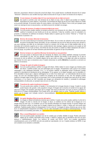 dirección, necesitamos obtener la dirección actual del objeto. Esto puede hacerse escribiendo direction En el campo
“direction”. (Direction es una variable local que indica la dirección en la que se mueve la instancia de un objeto.)

          Create instance of random object (Crear una instancia de un objeto al azar):
          Esa acción te permite crear una instancia de un objeto al azar, entre 4 objetos que pueden ser elegidos.
          Especificas los cuatro objetos y la posición. Una instancia de objeto de uno de esos cuatro objetos es creada
en la posición indicada. Si necesitas menos de cuatro objetos, solo marca (No Object). Esto es útil, por ejemplo, para
crear a un enemigo al azar en una posición, y así darle un poco de variedad a tus juegos.

          Change the instance (Cambiar la instancia/objeto por otro):
          Con esta acción, puedes cambiar la instancia actual por otra instancia de otro objeto. Por ejemplo, puedes
          cambiar la instancia de una bomba por la de una explosión. Todas las variables, como la velocidad o la
posición, se mantienen al cambiarse la instancia. Puedes indicar si quieres que los eventos “Dest roy” y “Create” de
las instancias se ejecuten o no.

           Destroy the instance (Destruir la instancia):
           Con esta acción destruyes la instancia actual del objeto. En un evento de colisión lo más normal seria que
           las partes involucradas fueran destruidas, así qu e asumiendo que una de las balas de nuestra nave alcanza a
una nave enemiga, esta debe de ser destruida al entrar en contacto con la bala, pero la bala también debe de ser
destruida, de lo contrario seguiría con su ruta y podría destruir más enemigos algunas ocasiones esto puede ser útil
pero normalmente no es lo que se busca, otra forma de usar esta acción es cuando un objeto desaparece del cuarto o
nivel del juego, ese podría ser un buen momento para destruirlas sin generar un tipo de puntuación.

           Destroy instances at a position (Destruye las instancias en una posición):
           Con esta acción se destruyen todas las instancias de objetos cuyo límite cuadrado contenga la posición
           especificada. Es muy útil, por ejemplo, cuando haces explotar una bomba, lo que querrás ver es que se
destruyan no solo un edificio si no también algunos de los que están a su lado, o si la dejas caer sobre un monstruo
que mueran los otros que se encuentren cerca. Cuando seleccionas la casilla (Relative), la posición se convierte en
relativa a la instancia.

          Change the sprite (Cambia la imagen):
          Con esta acción podemos cambiar la imagen del objeto. Debes indicar la nueva imagen que formara parte
          del objeto. También puedes usar una subimagen para la imagen. Normalmente suele usarse 0 (la p rimera
subimagen) o una subimagen particular. Usa -1 si no quieres cambiar la subimagen actual. Finalmente, puedes
cambiar la velocidad de la animación de las subimágenes. Si no quieres ver el objeto animado, pon la velocidad a 0.
Si la velocidad es mayor que 1, algunas subimágenes no se verán. Si es menor que 1, se verán durante más de un paso
(step). No uses una velocidad negativa. Cambiar las imágenes de las instancias es muy útil. Por ejemplo, puedes
cambiar la imagen según la dirección de un personaje. Esto se haría poniendo una imagen para cada una de las cuatro
direcciones o, si se mueve en 360º, haciendo una imagen con animación de rotación, y poniendo la subimagen
correspondiente a la dirección, un ejemplo típico de esto es el Pac man.

           Transform the sprite (trasforma la imagen):
           Usa esta acción para cambiar el tamaño y la orientación de la imagen durante el juego. Usando la escala
           puede hacerse más grande o más pequeña la imagen. El ángulo da la rotación en sentido de las agujas del
reloj de la imagen. Por ejemplo, para hacer que la imagen mire hacia la dirección en la que se mueve, ponemos la
dirección en el campo correspondiente. Esto puede servir, por ejemplo, para un coche. También puedes indicar si
quieres que la imagen esté volteada vertical u horizontalmente. Esta acción sólo está disponible en la versión
registrada de GM .

           Set sprite blending (Fijar la mezclar del sprite):
           La imagen se dibuja normalmente mientras que se define. Usando esta acción puedes cambiar el color de la
           imagen. El color se mezcla con la imagen, es decir, se combina con los colores de la imagen así si tu
imagen fuera de color rojo y lo combinas con un tono amarillo obtendrás una imagen naranja. Si quieres dibujar una
imagen en distintos colores, es mejor que la imagen original sea en blanco y negro, y luego usar está acción para
cambiarlo. También puedes indicar la transparencia. Con un valor de 1 la imagen es opaca, mientras que con un valor
de 0, es completamente transparente (invisible). Con un valor intermedio (0.5) consigues semitransparencia. Es muy
útil para efectos de oscuridad, para nubes, etc. Esta acción sólo está disponible en la versión registrada de GM .

          Play a sound (Reproducir un sonido):
          Con esta acción puedes reproducir uno de los sonidos que se hallan añadido al juego. Puedes seleccionar
          alguno de los sonidos soportados para el juego, e indicar si quieres que se reproduzca una sola vez (por
defecto) o indefinidamente (loop). Los archivos de sonido real (WAV, M P3, etc.) pueden reproducirse
simultáneamente, pero en los M IDI, tan solo uno podrá ser reproducido a la vez. Cuando comience un M IDI, el que
esté sonando en ese momento se detendrá.




                                                                                                                   33
 