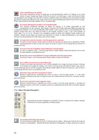S top a sound (Detener un sonido):
          Esta acción simplemente detiene el sonido que se esté reproduciendo cundo tu lo indiques en un evento
          durante el juego. Imagina que llegas al final de un cuarto o nivel de juego, y tienes una música de fondo
reproduciéndose, pero al llegar con el jefe de nivel deseas cambiar la música de fondo por otra, pues primero tendrías
que detener la música de fondo del nivel y luego iniciar con la música destinada para el jefe de ese nivel en el juego.
Si hay varias instancias del sonido sonando a la vez, se pararán todas.

          If a sound is playing (Si un sonido se esta reproduciendo):
          Esta sentencia condicional reproduce un bloque de acciones si el sonido seleccionado se está
          reproduciendo. En caso contrario, dicho bloque se pasa por alto. Puedes seleccionar (Not) para indicar que
se reproduzca el bloque si no se está reproduciendo dicho sonido, y que se pase por alto si se está reproduciendo. Por
ejemplo, puedes hacer que si una música de fondo no está sonando, comience a sonar, y que si está sonando, no
ocurra nada. Nota esta acción: Devuelve true (verdadero) cuando el sonido está realmente siendo tocado por los
parlantes. Después de que llames esta acción para reproducir un sonido, no llega inmediatamente a los parlantes
entonces la acción puede devolver false (falso) por un breve tiempo.

         Go to pre vious room (Ir al cuarto, o nivel de juego previo o anterior):
         Te mueve al cuarto anterior. Puedes indicar el efecto de transición que quieres que se reproduzca. Puedes
         experimentar para ver cuál es el que más te gusta. Si no hay un cuarto, o nivel de juego (Room), anterior, se
producirá un error.

          Go to next room (Ir al siguiente cuarto, habitación o nivel de juego):
          Te mueve al siguiente cuarto, o nivel de juego (Room). Puedes indicar el efecto de transición. Si no existe
          un cuarto siguiente, se producirá un error.

          Restart the current room (Reiniciar el cuarto, habitación o nivel de juego actual):
          Se reinicia el cuarto, o nivel de juego actual. Puedes indicar el efecto de transición.


           Go to a different room (Ir a un cuarto diferente):
           Te mueve a un cuarto que selecciones, esto es útil por ejemplo si en tu juego tu colocas un bonus o ítem que
           al ser tomado por el jugador lo traslade a otro cuarto o nivel del juego, solo debes de indicar a que cuarto o
nivel de juego tiene que ser movido el jugador. Recuerda que puedes indicar un efecto de transición, y que el cuarto o
nivel de juego debe de existir o se producirá un error.

          If previous room exists (Si el cuarto previo existe):
          Sentencia condicional que comprueba que exista un cuarto o nivel de juego anterior, y si este existe
          reproduce un bloque de acciones. Lo lógico es poner este condicional antes de moverse a un cuarto anterior,
para evitar errores.
          .
          If next room exists (Si el cuarto siguiente existe):
          Sentencia condicional que comprueba que exista un cuarto o nivel de juego siguiente, y rep roduce un
          bloque de acciones si éste existe. Lo lógico es poner este condicional antes de moverse a un cuarto siguiente
para evitar errores.

17.3.- Main 2 (Pestaña Princi pal 2):




                      Aquí están más acciones principales en la pestaña 2, las que se ocupan de los tiempos, mensajes
                      e información al usuario, guardando y abriendo juegos.




          Set an alarm clock (Fijar una alarma):
          Con esta acción que puedes fijar una de las 12 alarmas para los objetos. Selecciona el número de tiempo de
          la alarma en milisegundos. Después del número indicado de milisegundos, el objeto ejecutara las acciones




34
 