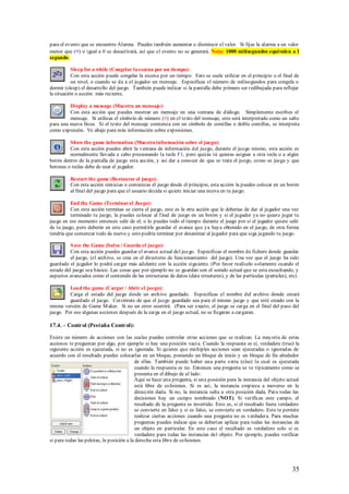 para el evento que se encuentre Alarma. Puedes también aumentar o disminuir el valor. Si fijas la alarma a un valor
menor que (<) o igual a 0 se desactivará, así que el evento no se generará. Nota: 1000 milisegundos equivalen a 1
segundo.

           Sleep for a while (Congelar la escena por un tiempo):
           Con esta acción puede congelar la escena por un tiempo. Esto se suele utilizar en el principio o el final de
           un nivel, o cuando se da a el jugador un mensaje. Especificas el número de milisegundos para congela o
dormir (sleep) el desarrollo del juego. También puede indicar si la pantalla debe primero ser redibujada para reflejar
la situación o acción más reciente.

         Display a message (Muestra un mensaje):
         Con esta acción que puedes mostrar un mensaje en una ventana de diálogo. Simplemente escribes el
         mensaje. Si utilizas el símbolo de número (#) en el texto del mensaje, este será interpretado como un salto
para una nueva línea. Si el texto del mensaje comienza con un símbolo de comillas o doble comillas, se interpreta
como expresión. Ve abajo para más información sobre expresiones.

         Show the game information (Muestra información sobre el juego):
         Con esta acción puedes abrir la ventana de información del juego, durante el juego mismo, esta acción es
         normalmente llevada a cabo presionando la tecla F1, pero quizás tú quieras asignar a otra tecla o a algún
botón dentro de la pantalla de juego esta acción, y así dar a conocer de que se trata el juego, como se juega y que
botones o teclas debe de usar el jugador.

          Restart the game (Restaurar el juego):
          Con esta acción reinicias o comienzas el juego desde el principio, esta acción la puedes colocar en un botón
          al final del juego para que el usuario decida si quiere iniciar una nueva en tu juego.

          End the Game (Terminar el Juego):
          Con esta acción terminas se cierra el juego, este es la otra acción que le deberías de dar al jugador una vez
          terminado tu juego, la puedes colocar al f inal de juego en un botón y si el jugador ya no quiere jugar tu
juego en ese momento entonces salir de el; o lo puedes todo el tiempo durante el juego por si el jugador quiere salir
de tu juego, pero deberás en este caso permitirle guardar el avance que ya haya obtenido en el juego, de otra forma
tendría que comenzar todo de nuevo y esto podría terminar por desanimar al jugador para que siga jugando tu juego.

          S ave the Game (Salva / Guarda el juego):
          Con esta acción puedes guardar el avance actual del juego. Especificas el nombre de fichero donde guardar
          el juego, (el archivo, se crea en el directorio de funcionamiento del juego). Una vez que el juego ha sido
guardado el jugador lo podrá cargar más adelante con la acción siguiente. (Por favor realícelo s olamente cuando el
estado del juego sea básico. Las cosas que por ejemplo no se guardan son el sonido actual que se esta escuchando, y
aspectos avanzados como el contenido de las estructuras de datos (data structures), y de las partículas (particles), etc).

         Load the game (Cargar / Abrir el juego):
         Carga el estado del juego desde un archivo guardado. Especificas el nombre del archivo donde estará
         guardado el juego. Cerciórate de que el juego guardado sea para el mismo juego y que esté creado con la
misma versión de Game M aker. Si no un error ocurrirá. (Para ser exacto, el juego se carga en el final del paso del
juego. Por eso algunas acciones después de la carga en el juego actual, no se llegaran a cargaran.

17.4. – Control (Pestaña Control):

Existe un número de acciones con las cuales puedes controlar otras acciones que se realizan. La mayoría de estas
acciones te preguntan por algo, por ejemplo si hay una posición vací a. Cuando la respuesta es sí, verdadera (true) la
siguiente acción es ejecutada, si no es ignorada. Si quieres que múltiples acciones sean ejecutadas o ignoradas de
acuerdo con el resultado puedes colocarlas en un bloque, poniendo un bloque de inicio y un bloque de fin alrededor
                                           de ellas. También puede haber una parte extra (else) la cual es ejecutada
                                           cuando la respuesta es no. Entonces una pregunta se ve típicamente como se
                                           presenta en el dibujo de al lado:
                                           Aquí se hace una pregunta, si una posición para la instancia del objeto actual
                                           está libre de colisiones. Si es así, la instancia empieza a moverse en la
                                           dirección dada. Si no, la instancia salta a otra posición dada. Para todas las
                                           decisiones hay un campo nombrado (NOT). Si verificas este campo, el
                                           resultado de la pregunta es invertido. Esto es, si el resultado fuera verdadero
                                           se convierte en falso y si es falso, se convierte en verdadero. Esto te permite
                                           realizar ciertas acciones cuando una pregunta no es verdadera. Para muchas
                                           preguntas puedes indicar que se deberían aplicar para todas las instancias de
                                           un objeto en particular. En este caso el resultado es verdadero solo si es
                                           verdadero para todas las instancias del objeto. Por ejemplo, puedes verificar
si para todas las pelotas, la posición a la derecha esta libre de colisiones.




                                                                                                                      35
 