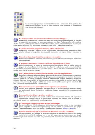 Las acciones de preguntas que están disponibles se verán a continuación. (Nota que todas ellas
                       tienen un icono diferente y un color de fondo diferente de forma que puedan ser distinguidos de
                       otras acciones más fácilmente).




          If a Position is collision free (Si la posición esta libre de colisiones / Choques):
          Esta acción de pregunta regresa verdadera si el objeto, o la instancia del objeto actual pueden ser colocados
          en una posición determinada, si no genera una colisión con otro objeto. Puedes especificar si la posición es
absoluta o relativa, también puedes indicar si solo los objetos sólidos, o todos, deberán ser tomados en cuenta; esta
acción es usada típicamente para comprobar si la instancia se puede mover a una posición en particular.

            If a position is a collision at a position (si hay una colisión en la posición):
            Esta acción es la contraria a la anterior, regresa verdadero si hay una colisión cuando la instancia del objeto
            actual es colocada en una posición determinada (de nuevo, tanto para objetos sólidos, o para todos los
objetos).

            If there is an object at a position (Si hay un objeto en esta posición):
            Esta acción da verdadero si la instancia colocada en una posición indicada, se encuentra con una instancia
            del objeto indicado.

           If the number of instancias is a value (Si el número de instancias es o da un valor):
           Especificas un objeto y un número, si el número actual de instancias del objeto es igual al número, la
           pregunta devuelve verdadero; de otra forma es falso. También puedes indicar que la comprobación debería
ser si el número de instancias es mayor que (>) o menor que (<) a el valor dado. Esto es comúnmente usado para
terminar con el nivel del juego o con el juego.

          With a change perform next action (Realiza la siguiente acción con una probabilidad):
          Especificas el número de lados de un dado el cual es lanzado después, si el dado cae en uno, el resultado es
          verdadero y la siguiente acción es ejecutada. Esto puede ser usado para poner un elemento al azar en tu
juego. Por ejemplo, en cada paso de juego puedes generar con una probabilidad particular una bomba o un cambio de
dirección. M ientras el número de lados del dado sea mayor, hay menos probabilidad de un cambio al azar; de hecho
puedes usar números reales. Por ejemplo si estableces el número de dados a 1.5 la acción siguiente es realizada 2 de
cada 3 veces. Usar un número menor que 1 no tiene sentido.

         If the user answer yes to a question (Si el usuario responde si a una pregunta):
         Con esta acción especificas una pregunta al jugador, una caja de dialogo es mostrada entonces al jugador
         con dos botones de si o no. El resultado es verdadero si el jugador responde si. (Esta pregunta siempre da
como resultado si).

          If an expresión is true (Si una expresión es verdadera):
          Esta es la acción de pregunta más general, puedes ingresar una expresión arbitraria, si la expresión se
          considera como verdadera (esto es, un número mayor o igual a 0.5) la siguiente acción es realizada. Ve
capítulos más adelante para más información sobre las expresiones.

         If a Mouse button is pressed (Si un botón del ratón es presionado):
         Devuelve verdadero si el botón indicado del ratón esta presionado, un uso estándar es en el evento paso;
         puedes comprobar si un botón a sido presionado y si lo esta, activar la siguiente acción, por ejemplo
moverse a una posición (usa esta acción para moverte o saltar a un punto con valores M ouse_x y M ouse_y).

          If instante is alingned with gris (Si la instancia esta alineada con una rejilla, o cuadricula)
          Devuelve verdadero si la posición de la instancia concuerda en una cuadricula, especificas el espacio
          vertical y horizontal de la cuadricula; esto es muy útil cuando se crean acciones, como por ejemplo
haciendo un giro o una rotación, estas serán solo permitidas cuando la instancia este alineada a la posición de la
cuadricula.




36
 