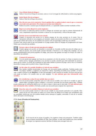 S tar of block (Inicio de bloque):
          Indica el inicio de un bloque de acciones, como se vio en la imagen de arriba donde se realiza una pregunta.

          End of block (Fin de un boque):
          Indica el final de un bloque de acciones.

          Else (En otro caso, de lo contrario). Nota la palabra Else se podría traducir como lo que se encuentra
          encerrado entre paréntesis. Pero al parecer no tiene una traducción.
          Realiza la acción o acciones que esta después del else, y es ejecutado cuando el primer resultado es falso.

          Repet next action (Repetir la acción siguiente):
          Esta acción es usada para repetir la acción (o bloques de acciones) que sigue un número determinado de
          veces, simplemente especificas el número a realizar la o las repeticiones y estas se llevaran acabo.

          Exit the curret event (Salir del evento actual):
          Cuando se encuentra esta acción no se ejecuta ninguna de las otras acciones en el evento. Esto es
          típicamente utilizado en una pregunta, por ejemplo, cuando una posición esta libre no es necesario hacer
nada así que salimos del evento; en este ejemplo, las acciones solo son ejecutadas cuando hay una colisión.
Si quieres más control sobre lo que esta pasando en el juego puedes utilizar El lenguaje de programación del Game
M aker, que se describe más adelante.

          Execute a piece of code (ejecutar una pieza de código):
          Cuando agregas esta acción, un formulario es mostrado en el puedes escribir una pieza de código que se
          debe de ejecutar, esta acción puede contener llamadas a funciones o a un código más complejo, usa esta
acción preferiblemente para piezas pequeñas de código; para piezas más grandes usa mejor los Scripts los cuales se
describirán más adelante.

          Comment (Comentario):
          Usa esta acción para agregar una línea de un comentario a la lista de acciones. La línea se muestra en una
          fuente cursiva. Agregar comentarios a tus acciones te ayuda a recordar que están realizando tus acciones,
dentro de los eventos. La acción del comentario no hace nada, durante el proceso de juego; solo te sirve a ti mientras
desarrollas tú juego, para no perder la idea o lógica del juego.

          Set the value of a variable (Establecer el valor de una variable):
          Hay muchas variables incorporadas en el juego, con esta acción puedes cambiarlas. También puedes crear
          tus propias variables y asignarles sus respectivos valores. Especificas el nombre de la variable y el nuevo
valor. Cuando verificas la caja ( Relative), el valor será agregado al valor actual de la variable. Por favor nota que esto
solo puede ser hecho si la variable tiene un valor asignado. Ve más adelante para más información sobre
variables.

         If a variable has a value (Si una variable tiene un valor):
         Con esta acción puedes comprobar cual es el valor de una variable. Si el valor de la variable es igual al
         número dado, le pregunta regresa verdadero y la acción es ejecutada. De otra forma regresa falso. También
puedes indicar que la verificación debería ser si el valor es menor o mayor que el valor dado. (Ve más adelante para
más información sobre variables). De hecho, puedes usar esta acción para comparar dos expresiones.

          Draw the value of a variable (Mostrar el valor de una variable):
          Con esta acción puedes mostrar el valor de una variable en una posición particular en la pantalla. Date
          cuenta de que esto sólo puede ser usado en el evento draw (de dibujo) de un objeto que normalmente sería
un controlador, piensa que con esto podrías mandar ciertos mensajes al jugador, mostrando el valor de la variable
dentro del cuarto o nivel del juego.

17.5.- Score (Pestaña de Puntuación):




                      En la mayoría de los juegos el jugador o los jugadores tienen una puntuación. También suelen
                      tener un número determinado de vidas. Para terminar, se suele tener también una cierta cantidad
                      de energía. Las siguientes acciones facilitan el trabajo para conseguir todo esto.




                                                                                                                       37
 