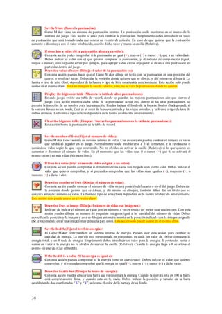 Set the S tore (Poner la puntuación):
         Game M aker tiene un sistema de puntuación interno. La puntuación suele mostrarse en el marco de la
         ventana del juego. Esta acción te sirve para cambiar la puntuación. Simplemente debes introducir un valor
de puntuación que será tomado cada que ocurra un evento de colisión. En caso de que quieras que la puntuación
aumente o disminuya con el valor establecido, escribe dicho valor y marca la casilla (Relative).

          If store has a value (Si la puntuación alcanza un valor):
          Con esta acción pedes comprobar si la puntuación es igual (=), mayor (>) o menor (<), que a un valor dado.
          Debes indicar el valor con el que quieres comparar la puntuación, y el método de comparación (igual,
mayor o menor), esto te puede servir por ejemplo, para agregar vidas extras al jugador si alcanza una puntuación en
          particular dentro del juego.
          Draw the value of score (Dibuja el valor de la puntuación en):
          Con esta acción puedes hacer que el Game M aker dibuje un texto con la puntuación en una posición del
          cuarto, o nivel del juego. Debes dar la posición donde quieres que se dibuje, y ahí mismo se dibujará. La
fuente o tipo de letra (font) dependerá de la fuente o tipo de letra establecida anteriormente. Esta acción solo puede
usarse en el evento draw. Nota no marques la casilla relative, sino, no se vera la puntuación donde tu quieres.

          Display the highscore table (Muestra la tabla de altas puntuaciones):
          En cada juego, existe una tabla de record, donde se guardan las mejores puntuaciones aún que cierres el
          juego. Esta acción muestra dicha tabla. Si la puntuación actual está dentro de las altas puntuaciones, se
permite la inserción de un nombre para la puntuación. Puedes indicar el fondo de la lista de fondos (background), si
la ventana lleva o no un borde, Cual es el color de la nueva entrada y las viejas entradas, y la fuente o tipo de letra de
dichas entradas (La fuente o tipo de letra dependerá de la fuente establecida anteriormente).

          Clear the higscore table (Limpiar / borrar las puntuaciones en la tabla de puntuaciones):
          Esta acción borra la puntuación de la tabla de record.


          Set the number of lives (Fijar el número de vidas):
          Game M aker tiene también un sistema interno de vidas. Con esta acción puedes cambiar el número de vidas
          que tendrá el jugador en el juego. Normalmente suele establecerse a 3 al comienzo, e ir restándose o
sumándose vidas según lo que vaya ocurriendo. No te olvides de activar la casilla (Relative) si lo que quieres es
aumentar o disminuir el número de vidas. En el momento que las vidas sean 0 o menor (<) que 0, se activará el
evento (event) no más vidas (No more lives).

         If lives is a value (Si el número de vidas es igual a un valor):
         Con esta acción puedes comprobar si el número de las vidas han llegado a un cierto valor. Debes indicar el
         valor que quieres comprobar, y si pretendes comprobar que las vidas sean iguales (=), mayores (>) o
menores (<) a dicho valor.

          Draw the number of lives (Dibujar el número de vidas):
          Con esta acción puedes mostrar el número de vidas en una posición del cuarto o nivel del juego. Debes dar
          la posición donde quieres que se dibuje, y ahí mismo se dibujará, también debes dar un titulo que se
colocara antes del número de vidas. La fuente o tipo de letra (font) dependerá de la fuente establecida anteriormente.
Esta acción solo puede usarse en el evento draw.

          Draw the lives as image (Dibuja el número de vidas con imágenes):
          En lugar de indicar el número de vidas con un número, a veces resulta ser mejor usar una imagen. Con esta
          acción puedes dibujar un número de pequeñas imágenes igual a la cantidad del número de vidas. Debes
especificar la posición y la imagen y esta se dibujara automáticamente en la posición indicada con la imagen asignada
(Se te recomienda crear una imagen muy pequeña para esto). Esta acción solo puede usarse en el evento draw.

          Set the health (Fijar el nivel de energía):
          El Game M aker tiene también un sistema interno de energía. Puedes usar esta acción para cambiar la
          cantidad de energía. La energía está representada en porcentaje, es decir, un valor de 100 se considera la
energía total, y un 0 nada de energía. Simplemente debes introducir un valor para la energía. Si pretendes restar o
sumar un valor a la energía no te olvides de marcar la casilla (Relative). Cuando la energía llega a 0 se activa el
evento sin energía (Out of health).

          If the health is a value (Si la energía es igual a):
          Con esta acción puedes comprobar si la energía tiene un cierto valor. Debes indicar el valor que quieres
          comprobar, y si pretendes comprobar que la energía es igual (=), mayor (>) o menor (<) a dicho valor.

          Draw the health bar (Dibujar la barra de energía):
          Con esta acción puedes dibujar una barra que representará la energía. Cuando la energía esta en 100 la barra
          está completamente llena, y cuando esta en 0, vacía. Debes indicar la posición y tamaño de la barra
estableciendo dos coordenadas “X” y “Y”, así como el color de la barra y de su fondo.



38
 