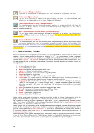 Draw an arrow (Dibuja una flecha):
         Especificas las coordenadas de los dos extremos de la línea y el tamaño de la extremidad de la flecha.

         Set the colors (Fija los colores):
         Con esta acción seleccionas el color utilizado para las formas, las líneas, y el texto de dibujado. (No
         influencia en las imágenes (sprites) y los fondos (backgrounds) dibujados).

         Change fullscreen mode (Cambia a pantalla completa):
         Con esta acción puedes cambiar el modo de la pantalla si la quieres ver completa (cubriendo toda el área del
         monitor) o no. Puedes indicar si se activa la acción fullscreen (pantalla completa) o si se debe volver a
modo de ventana preestablecido.

          Take a snapshot image of the game (Tomar una imagen del juego):
          Con esta acción puedes tomar una imagen del juego y almacenarla en un archivo bmp. Especificas el
          nombre del fichero donde se debe de almacenar la imagen. Esta acción está solamente disponible en la
versión registrada.

          Create an effect (Crear un efecto):
          Con esta acción puedes crear todo tipo de efectos de una manera muy sencilla. Puedes especificar el tipo de
          efecto, como una explosión, humo, etc. su posición, su tamaño y su color. El resto será automático. (Para
nieve y lluvia la posición es irrelevante, ya que siempre caerá del borde superior de la pantalla. En este caso deberás
ejecutar esta acción en le evento paso del juego (step)). Esta acción está solamente disponible en la versión registrada
del Game M aker.

17.7.- Usando Expresiones y Vari ables:

En muchas acciones necesitaras proporcionar los valores para algunos parámetros. Puedes escribir un número o una
palabra, y también puedes escribir una fórmula, por ejemplo: 32*12. Pero también puedes escribir expresiones
realmente mucho más complicadas. Por ejemplo, si desea duplicar la velocidad horizontal, podrías establecerla de la
siguiente forma 2*hspeed. Aquí hspeed es una variable que indicaba la velocidad horizontal actual del objeto. Hay
una gran cantidad de otras variables que puedes utilizar. Las cuales se verán más adelante pero por ahora veremos las
más importantes:

         x: La coordenada x del objeto
         y: La coordenada y del objeto
         hspeed: La velocidad horizontal (en píxeles por paso)
         vspeed: La velocidad vertical (en píxeles por paso)
         direction: La dirección actual de movimiento en grados (0-360)
         speed: La velocidad en esa dirección
         visible: Si el objeto es visible es (1), pero si es invisible es (0)
         image_index: Esta variable indica que subimagen de la imagen (sprite) actual se muestra actualmente. Si
          tú la cambias y la fijas la velocidad a 0 entonces se mostrara una sub-imagen fija.
         image_speed: Esta variable indica la velocidad con la cual se muestran las subimágenes de la imagen
          (sprite). El valor prefijado es 1. Si pones ese valor mayor a 1 algunas subimagen se saltan para hacer la
          animación más rápida. Si lo haces más pequeño que 1 la animación se hace más lenta porque repite
          subimagen.
         S core: El valor actual de sistema de puntuación interna del Game M aker.
         Lives: El valor actual del sistema de vidas interno del Game M aker.
         health: La energía actual que esta entre los valores 0 a 100.
         mouse_x: La posición (X) del M ouse.
         mouse_y: La posición (Y) del M ouse

Puedes cambiar la mayoría de estas variables usando la acción de la variable del sistema. También puedes definir tus
propias variables fijándolas o asignándolas a un valor. Entonces puedes utilizar estas variables en expresiones.
Las variables que creas son locales a la instancia del objeto actual. Es decir, cada objeto tiene su propia copia de
ellas. Para crear una variable global, pon la palabra global y un punto delante de ella. Por ejemplo global.pelota haría
referencia a todos los objetos de las pelotas en un juego.
Puedes también referirte a los valores de las variables para otros objetos poniendo el nombre del objeto y un punto
delante de ellos. Por ejemplo, si quisieras que una bala se trasladara al lugar donde está una moneda podrías fijar la
posición con esta instrucción (moneda.x, moneda.y). En el caso de un acontecimiento de colisión puedes referirte a
la coordenada x del otro objeto como other.x. En expresiones condiciones puedes utilizar comparaciones como (<)
menor que, o mayor que (>), etc.
En tus expresiones puedes también utilizar funciones. Por ejemplo, la función random (10) da un número verdadero
al azar de forma aleatoria debajo de 10. Puedes fijar por ejemplo la velocidad o la dirección del movimiento a un
valor al azar. Existen muchas más funciones, que están explicadas más adelante en siguientes capítulos.




40
 