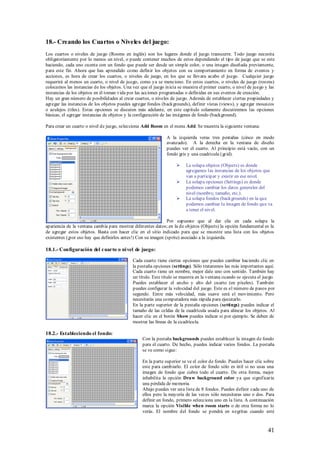 18.- Creando los Cuartos o Niveles del juego:
Los cuartos o niveles de juego (Rooms en inglés) son los lugares donde el juego transcurre. Todo juego necesita
obligatoriamente por lo menos un nivel, o puede contener muchos de estos dependiendo el tipo de juego que se este
haciendo, cada uno cuenta con un fondo que puede ser desde un simple color, o una imagen diseñada previamente,
para este fin. Ahora que has aprendido como definir los objetos con su comportamiento en forma de eventos y
acciones, es hora de crear los cuartos, o niveles de juego, en los que se llevara acabo el juego. Cualquier juego
requerirá al menos un cuarto, o nivel de juego, como ya se menciono. En estos cuartos, o niveles de juego (rooms)
colocamos las instancias de los objetos. Una vez que el juego inicia se muestra el primer cuarto, o nivel de juego y las
instancias de los objetos en él toman vida por las acciones programadas o definidas en sus eventos de creación.
Hay un gran número de posibilidades al crear cuartos, o niveles de juego. Además de establecer ciertas propiedades y
agregar las instancias de los objetos puedes agregar fondos (backgrounds), definir vistas (views), y agregar mosaicos
o azulejos (tiles). Estas opciones se discuten más adelante, en este capítulo solamente discutiremos las opciones
básicas, el agregar instancias de objetos y la configuración de las imágenes de fondo (background).

Para crear un cuarto o nivel de juego, selecciona Add Room en el menu Add. Se muestra la siguiente ventana:

                                                               A la izquierda veras tres pestañas (cinco en modo
                                                               avanzado). A la derecha en la ventana de diseño
                                                               puedes ver el cuarto. Al principio está vacío, con un
                                                               fondo gris y una cuadricula (grid).

                                                                        La solapa objetos (Objects) es donde
                                                                         agregamos las instancias de los objetos que
                                                                         van a participar y existir en ese nivel.
                                                                        La solapa opciones (Settings) es donde
                                                                         podemos cambiar los datos generales del
                                                                         nivel (nombre, tamaño, etc.).
                                                                        La solapa fondos (backgrounds) en la que
                                                                         podemos cambiar la imagen de fondo que va
                                                                         a tener el nivel.

                                                               Por supuesto que al dar clic en cada solapa la
apariencia de la ventana cambia para mostrar diferentes datos; en la de objetos (Objects) la opción fundamental es la
de agregar estos objetos. Basta con hacer clic en el sitio indicado para que se muestre una lista con los objetos
existentes (¡por eso hay que definirlos antes!) Con su imagen (sprite) asociado a la izquierda.

18.1.- Configuración del cuarto o ni vel de juego:

                                             Cada cuarto tiene ciertas opciones que puedes cambiar haciendo clic en
                                             la pestaña opciones (settings). Sólo trataremos las más importantes aquí.
                                             Cada cuarto tiene un nombre, mejor dale uno con sentido. También hay
                                             un título. Este título se muestra en la ventana cuando se ejecuta el juego.
                                             Puedes establecer el ancho y alto del cuarto (en píxeles). También
                                             puedes configurar la velocidad del juego. Este es el número de pasos por
                                             segundo. Entre más velocidad, más suave será el movimiento. Pero
                                             necesitarás una computadora más rápida para ejecutarlo.
                                             En la parte superior de la pestaña opciones (settings) puedes indicar el
                                             tamaño de las celdas de la cuadrícula usada para alinear los objetos. Al
                                             hacer clic en el botón Show puedes indicar si por ejemplo. Se deben de
                                             mostrar las líneas de la cuadrícula.

18.2.- Estableciendo el fondo:
                                                  Con la pestaña backgrounds puedes establecer la imagen de fondo
                                                  para el cuarto. De hecho, puedes indicar varios fondos. La pestaña
                                                  se ve como sigue:

                                                  En la parte superior se ve el color de fondo. Puedes hacer clic sobre
                                                  este para cambiarlo. El color de fondo sólo es útil si no usas una
                                                  imagen de fondo que cubra todo el cuarto. De otra forma, mejor
                                                  inhabilita la opción Draw background color ya que significaría
                                                  una pérdida de memoria.
                                                  Abajo puedes ver una lista de 8 fondos. Puedes definir cada uno de
                                                  ellos pero la mayoría de las veces sólo necesitaras uno o dos. Para
                                                  definir un fondo, primero selecciona uno en la lista. A continuación
                                                  marca la opción Visible when room starts o de otra forma no lo
                                                  verás. El nombre del fondo se pondrá en negritas cuando esté



                                                                                                                    41
 