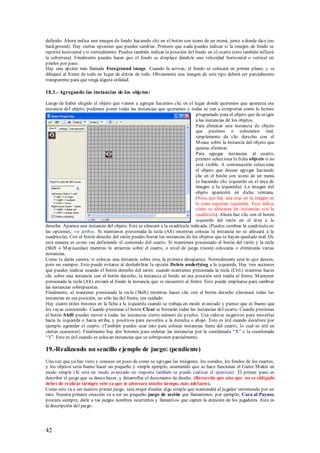 definido. Ahora indica una imagen de fondo haciendo clic en el botón con icono de un menú, junto a donde dice (no
background). Hay ciertas opciones que puedes cambiar. Primero que nada puedes indicar si la imagen de fondo se
repetirá horizontal y/o verticalmente. Puedes también indicar la posición del fondo en el cuarto (esto también influirá
la cobertura). Finalmente puedes hacer que el fondo se desplace dándole una velocidad horizontal o vertical en
píxeles por paso.
Hay una opción más llamada Foreground image. Cuando la activas, el fondo se colocará en primer plano, y se
dibujará al frente de todo en lugar de detrás de todo. Obviamente una imagen de este tipo deberá ser parcialmente
transparente para que tenga alguna utilidad.

18.3.- Agregando las instancias de los objetos:

Luego de haber elegido el objeto que vamos a agregar hacemos clic en el lugar donde queremos que aparezca esa
instancia del objeto; podemos poner todas las instancias que queramos y todas se van a comportar como lo hemos
                                                                               programado para el objeto que da origen
                                                                               a las instancias de los objetos.
                                                                               Para eliminar una instancia de objeto
                                                                               que pusimos o colocamos mal;
                                                                               simplemente da clic derecho con el
                                                                               M ouse sobre la instancia del objeto que
                                                                               quieras eliminar.
                                                                               Para agregar instancias al cuarto,
                                                                               primero selecciona la ficha objects si no
                                                                               está visible. A continuación selecciona
                                                                               el objeto que deseas agregar haciendo
                                                                               clic en el botón con icono de un menú
                                                                               (o haciendo clic izquierdo en el área de
                                                                               imagen a la izquierda). La imagen del
                                                                               objeto aparecerá en dicha ventana.
                                                                               (Nota que hay una cruz en la imagen en
                                                                               la zona superior izquierda. Esta indica
                                                                               cómo se alinearan las instancias con la
                                                                               cuadrícula). Ahora haz clic con el botón
                                                                               izquierdo del ratón en el área a la
derecha. Aparece una instancia del objeto. Éste se alineará a la cuadrícula indicada. (Puedes cambiar la cuadrícula en
las opciones; -ve arriba-. Si mantienes presionada la tecla (Alt) mientras colocas la instancia no se alineará a la
cuadrícula). Con el botón derecho del ratón puedes borrar las instancias de los objetos que te hayan quedado mal. De
esta manera es como vas definiendo el contenido del cuarto. Si mantienes presionado el botón del ratón y la tecla
(Shift o M ayúsculas) mientras lo arrastras sobre el cuarto, o nivel de juego (room) colocarás o eliminarás varias
instancias.
Como te darás cuenta, si colocas una instancia sobre otra, la primera desaparece. Normalmente será lo que desees,
pero no siempre. Esto puede evitarse al deshabilitar la opción Delete underlying a la izquierda. Hay tres acciones
que puedes realizar usando el botón derecho del ratón: cuando mantienes presionada la tecla (Ctrl.) mientras haces
clic sobre una instancia con el botón derecho, la instancia al fondo en esa posición será traída al frente. M antener
presionada la tecla (Alt) enviará al fondo la instancia que se encuentre al frente. Esto puede emplearse para cambiar
las instancias sobrepuestas.
Finalmente, al mantener presionada la tecla (Shift) mientras haces clic con el botón derecho eliminará todas las
instancias en esa posición, no sólo las del frente, ten cuidado.
Hay cuatro útiles botones en la ficha a la izquierda cuando se trabaja en modo avanzado y pienso que es bueno que
los vayas conociendo. Cuando presionas el botón Clear se borrarán todas las instancias del cuarto. Cuando presionas
el botón S hift puedes mover a todas las instancias cierto número de píxeles. Usa valores negativos para moverlas
hacia la izquierda o hacia arriba, y positivos para moverlos a la derecha o abajo. Esto es útil cuando decidiste por
ejemplo agrandar el cuarto. (También puedes usar esto para colocar instancias fuera del cuarto, lo cual es útil en
ciertas ocasiones). Finalmente hay dos botones para ordenar las instancias por la coordenada “X” o la coordenada
“Y”. Esto es útil cuando se colocan instancias que se sobreponen parcialmente.

19.-Realizando un sencillo e jemplo de juego: (pendiente)
Una vez que ya has visto y conoces un poco de como se agregan las imágenes, los sonidos, los fondos de los cuartos,
y los objetos seria bueno hacer un pequeño y simple ejemplo, asumiendo que se hace funcionar el Game M aker en
modo simple (Si esta en modo avanzado no importa también se puede realizar el ejercicio). El primer paso es
describir el juego que se desea hacer, y desarrollar el documento de diseño. (Recuerda que aún que no es obligado
debes de realizar siempre esto ya que te ahorrara mucho tiempo, más adelante).
Como este va a ser nuestro primer juego, será mejor diseñar algo simple que mantendrá al jugador entretenido por un
rato. Nuestra primera creación va a ser un pequeño juego de acción que llamaremos, por ejemplo, Caza al Payaso,
procura siempre, darle a tus juegos nombres ocurrentes y llamativos que capten la atención de los jugadores. Esta es
la descripción del juego:




42
 
