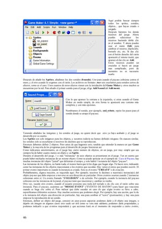 Aquí podrás buscar siempre
                                                                                      todos los sprites, sonidos,
                                                                                      objetos... que hayas creado o
                                                                                      cargado.
                                                                                      Después haremos los demás
                                                                                      recursos del juego. Ahora
                                                                                      puedes      seleccionar     los
                                                                                      recursos haciendo doble clic
                                                                                      en el nombre. Y ahora puedes
                                                                                      usar el menú Edit para
                                                                                      cambiar el recurso, duplicarlo,
                                                                                      borrarlo etc, etc. Si das clic
                                                                                      con el botón derecho del ratón
                                                                                      aparecerá el mismo menú, que
                                                                                      aparece al dar clic en Add.
                                                                                      Estos recursos pueden ser
                                                                                      cruciales si haces un juego
                                                                                      mas complicado, pero de
                                                                                      momento no es necesario
                                                                                      usarlo.

Después de añadir los S prites, añadimos los dos sonidos (S ounds). Uno para cuando el payaso colisiona contra el
muro, y el otro cuando le cogemos con el ratón. Los archivos en formato .wav son excelentes para sonidos cortos de
efectos, como es el caso. Unos cuantos de estos efectos vienen con la instalación del Game Maker y otros muchos se
encuentran por la red. Para añadir el primer sonido para el juego, elige Add S ound del Add menú.



                                           Con lo que aparece la ventana a la izquierda, si estas usando el Game
                                           M aker en modo simple, de otra forma te aparecerá una ventana más
                                           completa, y con más opciones.

                                           Nombramos el sonido, por ejemplo, snd_rebote, repite los pasos para el
                                           sonido donde se atrapa el payaso.




Teniendo añadidos las imágenes y los sonidos al juego, no quiere decir que esto ya haya acabado y el juego se
desarrolle por su cuenta.
Los S prites son solo imágenes para los objetos, y nosotros todavía no hemos definido ninguno. De manera similar,
los sonidos solo se escucharan si nosotros les decimos que se reproduzcan.
Entonces debemos definir 2 objetos. Pero antes de que hagamos esto, tendrás que entender la manera en que Game
Maker y la mayoría de los programas para el desarrollo de juegos funcionan así.
Como indicamos anteriormente, en el juego hay cierto numero de objetos, en un juego, por muy simple que sea
siempre ha de haber cuanto menos un objeto y un S prite.
Durante el desarrollo del juego, 1 o más "instancias" de esos objetos se presentaran en el juego. Ten en cuenta que
puede haber múltiples instancias de un mismo objeto. Como se puede apreciar en el ejemplo de: Caza al Payaso, hay
muchas instancias del objeto "pared" que delimitan el campo, y solo habrá 1 instancia del objeto "payaso".
Las instancias de los objetos, no harán nada, al menos hasta que tú les digas que hagan algo. Tú haces esto, indicando
como las instancias de los objetos reaccionaran a los eventos que sucedan. Hay varios eventos que pueden ocurrir. El
primer evento importante es cuando la instancia es creada. Este es el evento "CREATE" o de creación.
Probablemente, alguna reacción, es requerida aquí. Por ejemplo, nosotros le decimos a nuestra(s) instancia(s) del
objeto payaso que debe empezar a moverse en una dirección en particular. Otros eventos ocurren cuando 2 instancias
colisionan entre si; Un evento llamado "COLLIS ION" o de colisión. Por ejemplo, cuando la instancia del payaso
colisiona con las instancias de la pared, el payaso tiene que reaccionar y cambiar su rumbo.
Otra vez, sucede otro evento, cuando el usuario presiona una tecla del teclado o da clic con el ratón sobre una
instancia. Para el payaso, usaremos un "MOUS E EVENT" ("EVENTO DE RATON") para hacer que reaccione
cuando se haga clic sobre el. Para indicar que debe suceder en caso de que algún evento se lleve a cabo,
especificamos diferentes acciones. Hay muchas acciones que podemos elegir. Por ejemplo, hay una acción, que le da
a la instancia del objeto una dirección en particular, hay una para cambiar el "score" (puntuación), y hay una para
empezar la reproducción de un sonido.
Entonces, definir un objeto del juego, consiste en unos p ocos aspectos: podemos darle a él objeto una imagen, o
dejarlo sin imagen en algunos casos esto suele ser útil como se vera mas adelante, podemos darle propiedades, y
podemos indicarle a que eventos responderá y que acciones hará en el momento de responder a cierto evento,



46
 