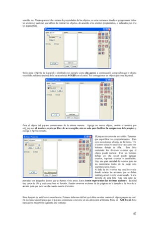 sencillo, no. Abajo aparecerá la ventana de propiedades de los objetos, en esta ventana es donde se programaran todos
los eventos y acciones que deben de realizar los objetos, de acuerdo a los eventos programados, o indicados por el o
los jugador(es).




Selecciona el Sprite de la pared y nómbralo por ejemplo como obj_pared, a continuación comprueba que el objeto
sea sólido pulsando encima de la característica S OLID con el ratón. Así conseguimos un objeto que sirve de pared.




Para el objeto del payaso comenzamos de la misma manera. Agrega un nuevo objeto, cambie el nombre por
obj_payaso (el nombre, repito es libre de ser escogido, esto es solo para facilitar la compresión del ejemplo) y
escoge el Sprite correcto.

                                                                         El payaso no necesita ser sólido. Tenemos
                                                                         que especificar su comportamiento. Para
                                                                         esto necesitamos el resto de la forma. En
                                                                         el centro usted ve una lista vacía con tres
                                                                         botones debajo de ella.          Esta lista
                                                                         contendrá los diversos eventos que el
                                                                         objeto puede realizar. Con los botones
                                                                         debajo de ella usted puede agregar
                                                                         eventos, suprimir eventos o cambiarlos.
                                                                         Hay una gran cantidad de eventos pero no
                                                                         los necesitaras todos en tu juego solo
                                                                         usaremos unos pocos.
                                                                         Al lado de los eventos hay una lista vacía
                                                                         donde estarán las acciones que se deben
                                                                         realizar para el evento seleccionado. Y a la
                                                                         derecha de esta lista hay una serie de
pestañas con pequeños iconos que ya hemos visto antes. Estos iconos representan las diversas acciones. En total
hay cerca de 100 y cada una tiene su función. Puedes arrastrar acciones de las páginas en la derecha a la lista de la
acción, para que esto suceda cuando ocurra el evento.



Bien después de este breve recordatorio. Primero debemos definir qué debe suceder cuando el objeto payaso se creé.
En este caso quisiéramos que el payaso comenzara a moverse en una dirección arbitraria. Pulsa en Add Event. Esto
hará que se muestre la siguiente una ventana:



                                                                                                                 47
 