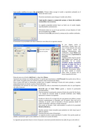 Aquí puedes modificar de nuevo dos propiedades. Primero debes escoger el sonido a reproducir pulsando en el
                                       botón del menú sound.

                                            Nosotros necesitamos para el juego el sonido snd_rebote.

                                            (Aquí puedes empezar a comprender porque es bueno dar nombres
                                            reconocibles a tus recursos).

                                            La segunda propiedad permite hacer un bucle con el sonido elegido,
                                            reproduciéndolo continuamente.

                                            Obviamente ahora no es eso lo que queremos, así que dejamos el valor
                                            de la propiedad loop en false.
                                            Presiona el botón OK, para cerrar la ventana con los cambios realizados.




El formulario de propiedades del objeto deberá de verse ahora de la siguiente manera:

                                                                                     Si por alguna razón te
                                                                                     equivocaste, puedes hacer clic
                                                                                     con el botón derecho del ratón
                                                                                     sobre cualquier acción que
                                                                                     añadieras anteriormente, para
                                                                                     sombrearla y elegir Delete para
                                                                                     borrar la acción, (o presionar la
                                                                                     tecla Del).
                                                                                     También puedes elegir la opción
                                                                                     Edit Values para cambiar las
                                                                                     propiedades de la acción.
                                                                                     (También puedes conseguirlo
                                                                                     haciendo un doble clic con el
                                                                                     botón izquierdo sobre la
                                                                                     acción que quieres cambiar).
                                                                                     Finalmente necesitamos definir
                                                                                     que hacer cuando el usuario
                                                                                     pulse sobre el payaso con el
                                                                                     botón izquierdo del ratón.

Pulsa de nuevo en el botón Add Event y elige ahora Mouse.
Aparecerá una ventana con muchas opciones. La opción que necesitamos es Left Pressed. Esta acción solo se lleva a
cabo cuando el jugador pulsa con el botón izquierdo sobre la instancia del objeto.
Otros eventos del ratón se desarrollan siempre que el jugador mantenga el botón del ratón pulsado, o suceden
independientemente de donde se pulse el botón del ratón.
Necesitamos tres acciones en este evento. La primera de todas es incrementar la puntuación cada vez que hagamos
clic sobre el payaso.
                                            Recuerda que el Game Maker guarda y muestra la puntuación
                                            automáticamente.
                                            Para incrementar la puntuación, arrastra el botón de acción Set the Score,
                                            a la ventana de acciones desde la pestaña nombrada como S core,
                                            aparecerá la ventana a la izquierda.

                                            Escribe un valor de 10, en lugar del cero que aparece por defecto, porque
                                            nosotros aumentaremos el marcador con 10 puntos. Pero esto no es
                                            suficiente, la acción pone el marcador a 10 pero queremos añadir 10
                                            puntos al marcador, cada que se atrape al payaso.
                                            Esto puede ser llevado a cabo seleccionando la casilla de la propiedad
                                            Relativa (Relative).

                                         M uchas acciones tienen recuadros para aumentar un valor mayor que el
                                         dado por defecto.
                                         Presiona OK para cerrar el formulario.
                                         La siguiente acción es para reproducir el sonido. Esta acción puede ser
añadida exactamente igual a como añadimos el sonido de la acción del rebote.

Lo siguiente que queremos hacer es mover al payaso a una nueva posición aleatoria tras cada clic que se de sobre el.



                                                                                                                  49
 