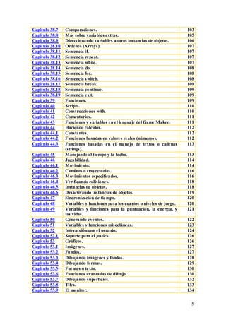 Capitulo 38.7    Comparaciones.                                               103
Capitulo 38.8    Más sobre variables extras.                                  105
Capitulo 38.9    Direccionando variables a otras instancias de objetos.       106
Capitulo 38.10   Ordenes (Arrays).                                            107
Capitulo 38.11   Sentencia if.                                                107
Capitulo 38.12   Sentencia repeat.                                            107
Capitulo 38.13   Sentencia while.                                             107
Capitulo 38.14   Sentencia do.                                                108
Capitulo 38.15   Sentencia for.                                               108
Capitulo 38.16   Sentencia s witch.                                           108
Capitulo 38.17   Sentencia break.                                             109
Capitulo 38.18   Sentencia continue.                                          109
Capitulo 38.19   Sentencia exit.                                              109
Capitulo 39      Funciones.                                                   109
Capitulo 40      Scripts.                                                     110
Capitulo 41      Construcciones with.                                         110
Capitulo 42      Comentarios.                                                 111
Capitulo 43      Funciones y variables en el lenguaje del Game Maker.         111
Capitulo 44      Haciendo cálculos.                                           112
Capitulo 44.1    Constantes.                                                  112
Capitulo 44.2    Funciones basadas en valores reales (números).               112
Capitulo 44.3    Funciones basadas en el mane jo de textos o cadenas          113
                 (strings).
Capitulo 45      Manejando el tiempo y la fecha.                              113
Capitulo 46      Jugabilidad.                                                 114
Capitulo 46.1    Movimiento.                                                  114
Capitulo 46.2    Caminos o trayectorias.                                      116
Capitulo 46.3    Movimientos especificados.                                   116
Capitulo 46.4    Verificando colisiones.                                      118
Capitulo 46.5    Instancias de objetos.                                       118
Capitulo 46.6    Desactivando instancias de objetos.                          119
Capitulo 47      Sincronización de tie mpo.                                   120
Capitulo 48      Variables y funciones para los cuartos o niveles de juego.   120
Capitulo 49      Variables y funciones para la puntuación, la energía, y      121
                 las vidas.
Capitulo 50      Generando eventos.                                           122
Capitulo 51      Variables y funciones misceláneas.                           123
Capitulo 52      Inte racción con el usuario.                                 124
Capitulo 52.1    Soporte para el jostick.                                     126
Capitulo 53      Gráficos.                                                    126
Capitulo 53.1    Imágenes.                                                    127
Capitulo 53.2    Fondos.                                                      127
Capitulo 53.3    Dibujando imágenes y fondos.                                 128
Capitulo 53.4    Dibujando formas.                                            129
Capitulo 53.5    Fuentes o texto.                                             130
Capitulo 53.6    Funciones avanzadas de dibujo.                               130
Capitulo 53.7    Dibujando superficies.                                       132
Capitulo 53.8    Tiles.                                                       133
Capitulo 53.9    El monitor.                                                  134


                                                                               5
 