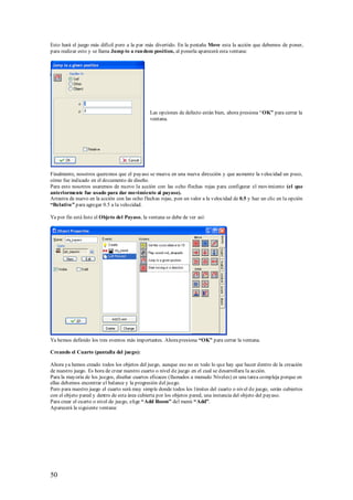 Esto hará el juego más difícil pero a la par más divertido. En la pestaña Move esta la acción que debemos de poner,
para realizar esto y se llama Jump to a ran dom position, al ponerla aparecerá esta ventana:




                                               Las opciones de defecto están bien, ahora presiona “OK” para cerrar la
                                               ventana.




Finalmente, nosotros queremos que el payaso se mueva en una nueva dirección y que aumente la velocidad un poco,
cómo fue indicado en el documento de diseño.
Para esto nosotros usaremos de nuevo la acción con las ocho flechas rojas para configurar el movimiento (el que
anteriormente fue usado para dar movimiento al payaso).
Arrastra de nuevo en la acción con las ocho flechas rojas, pon un valor a la velocidad de 0.5 y haz un clic en la opción
“Relative” para agregar 0.5 a la velocidad.

Ya por fin está listo el Objeto del Payaso, la ventana se debe de ver así:




Ya hemos definido los tres eventos más importantes. Ahora presiona “OK” para cerrar la ventana.

Creando el Cuarto (pantalla del juego):

Ahora ya hemos creado todos los objetos del juego, aunque eso no es todo lo que hay que hacer dentro de la creación
de nuestro juego. Es hora de crear nuestro cuarto o nivel de juego en el cual se desarrollara la acción.
Para la mayoría de los juegos, diseñar cuartos eficaces (llamados a menudo Niveles) es una tarea compleja porque en
ellas debemos encontrar el balance y la progresión del juego.
Pero para nuestro juego el cuarto será muy simple donde todos los límites del cuarto o nivel de juego, serán cubiertos
con el objeto pared y dentro de esta área cubierta por los objetos pared, una instancia del objeto del payaso.
Para crear el cuarto o nivel de juego, elige “Add Room” del menú “Add”.
Aparecerá la siguiente ventana:




50
 