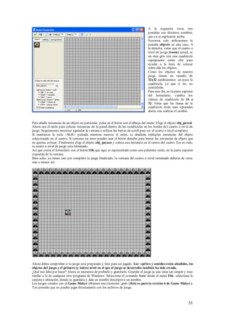 A la izquierda veras tres
                                                                                     pestañas con distintos nombres,
                                                                                     que ya se explicaron arriba.
                                                                                     Nosotros solo utilizaremos la
                                                                                     pestaña objects en este caso. A
                                                                                     la derecha, veras que el cuarto o
                                                                                     nivel de juego (room) actual, es
                                                                                     un área gris con una cuadricula
                                                                                     superpuesta sobre ella para
                                                                                     ayudar a la hora de colocar
                                                                                     sobre ella los objetos.
                                                                                     Como los objetos de nuestro
                                                                                     juego tienen un tamaño de
                                                                                     32x32 cambiaremos un poco la
                                                                                     cuadricula, ya que si no, no
                                                                                     coincidirán.
                                                                                     Para este fin, en la parte superior
                                                                                     del formulario, cambia los
                                                                                     valores de cuadricula de 16 a
                                                                                     32. Veras que las líneas de la
                                                                                     cuadricula están mas separadas
                                                                                     ahora, tras realizar el cambio.


Para añadir instancias de un objeto en particular, pulsa en el botón con el dibujo del menú. Elige el objeto obj_pared.
Ahora usa el ratón para colocar instancias de la pared dentro de las cuadriculas en los bordes de l cuarto o nivel de
juego. Seguramente necesites agrandar la ventana o utilizar las barras de scroll para ver el cuarto o nivel completo.
Si mantienes la tecla <Shift> pulsada mientras mueves el ratón, se añadirán múltiples instancias del objeto
seleccionado en el cuarto. Si cometes un error puedes usar el botón derecho para borrar las instancias de objeto que
no querías colocar. Finalmente elige el objeto obj_payaso y coloca una instancia en el centro del cuarto. Eso es todo,
tu cuarto o nivel de juego esta terminado.
Así que cierra el formulario con el botón OK que aquí es representado como una palomita verde, en la parte superior
izquierda de la ventana
Bien echo, ya tienes casi por completo tu juego finalizado, la ventana del cuarto o nivel terminado debería de verse
más o menos así:




Ahora debes comprobar si tu juego esta preparado y listo para ser jugado. Los s prites y sonidos están añadidos, los
objetos del juego y el primero (y único) nivel en el que el juego se desarrolla también ha sido creado.
¿Qué nos falta por hacer? Ahora es momento de probarlo y guardarlo. Guardar el juego es una tarea tan simple y muy
similar a la de cualquier otro programa de Windows. Selecciona el comando S ave desde el menú File, selecciona la
carpeta o ubicación, donde se guardara y dale un nombre descriptivo un nombre.
Los juegos creados con el Game Maker obtienen una extensión .gm6. (Esto es para la versión 6 de Game Maker.)
Ten presente que no puedes jugar directamente con los archivos de juego.



                                                                                                                    51
 