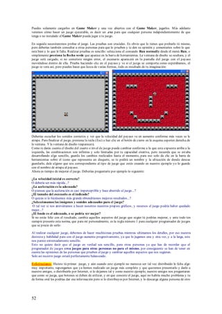 Puedes solamente cargarlos en Game Maker y una vez abiertos con el Game Maker, jugarlos. M ás adelante
veremos cómo hacer un juego ejecutable, es decir un .exe para que cualquier persona independientemente de que
tenga o no instalado el Game Maker pueda jugar a tu juego.

En seguida necesitaremos probar el juego. Las pruebas son cruciales. Es obvio que lo tienes que probarlo tú mismo,
pero deberías también consultar a otras personas para que lo prueben y te den su opinión y comentarios sobre lo que
esta bien y lo que le falta. Realizar pruebas es sencillo: selecciona el comando Run normally desde el menú Run, o
simplemente presiona la flecha verde que aparece en la barra de herramientas. La ventana de diseño se ocultara, y el
juego será cargado, si no cometiste ningún error, el escenario aparecerá en la pantalla del juego con el payaso
moviéndose dentro de ella. Prueba haciendo clic en el payaso y ve si el juego se comporta como esperábamos, el
juego se vera así, pero puedes hacer que luzca de varias formas, todo es resultado de tu imaginación:




Deberías escuchar los sonidos correctos y ver que la velocidad del payaso va en aumento conforme más veces se le
atrape. Para finalizar el juego, presiona la tecla (Esc) o haz clic en el botón de cierre en la esquina superior derecha de
la ventana. Y la ventana de diseño reaparecerá.
Como te darás cuenta el diseño del cuarto o nivel de juego puede cambiar conforme a la que esta expuesta arriba a la
izquierda, las combinaciones son infinitas y solo limitadas por tu capacidad creativa, pero recuerda que se est aba
desarrollando algo sencillo, guarda los cambios realizados hasta el momento, para eso solo da clic en la barra de
herramientas sobre el icono que representa un disquete, se te pedirá un nombre y la ubicación de donde deseas
guardarlo, dale alguno que sea correspondiente al tipo de juego que estés creando en nuestro ejemplo yo lo guarde
con el nombre de atrapa al payaso.
Ahora es tiempo de mejorar el juego. Deberías preguntarte por ejemplo lo siguiente:

¿La velocidad inicial es correcta?
O debería ser más rápida...?
¿La aceleración es la adecuada?
O piensas que la aceleración es casi imperceptible y hace aburrido al juego...?
¿El tamaño del escenario es el indicado?
O quizás si lo hiciésemos más grande obtendríamos mejores resultados...?
¿Seleccionamos las imágenes y sonidos adecuados para el juego?
 O tal vez si nos atreviéramos a hacer nosotros nuestros propios gráficos, y recursos el juego podría haber quedado
mejor...?
¿El fondo es el adecuado, o se podría ver mejor?
Si no estás feliz con el resultado, cambia aquellos aspectos del juego que según tú podrías mejorar, y ante todo ten
siempre presente esta norma, que para mí personalmente, es la regla número 1 para cualquier programador de juegos
que se precie de serlo:

Al realizar cualquier juego, debemos de hacer muchísimas pruebas mientras ultimamos los detalles, por eso nuestra
destreza y habilidad para con el juego aumenta progresivamente, ya que lo jugamos una y otra vez, y a la larga, este
nos parece extremadamente sencillo.
Esto no quiere decir que el juego en verdad sea sencillo, para otras personas ya que has de recordar que el
programador de juegos crea juegos para otras personas no para el mismo, por consiguiente se han de tener en
cuenta las opiniones de las personas que prueben el juego y cambiar aquellos aspectos que nos sugieran.
Solo así nuestro juego estará perfectamente balanceado.

Felicitaciones. Hiciste tú primer juego, y aún cuando este ejemplo no merezca ser tal vez distribuido le falta algo
muy importante, supongamos que ya hemos realizado un juego más completo y que queremos presentarlo y darlo a
nuestro amigos, o distribuirlo por Internet, si lo dejamos tal y como nuestro ejemplo, nuestro amigos nos preguntaran
que como se juega, que botones se deben de utilizar, y en que consiste el juego, aquí no habría mucho problema y tu
de forma oral les podrías dar esa información pero si lo distribuyes por Internet, y lo descarga alguna persona de otro




52
 