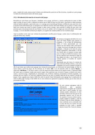 país, o región de tu país, piensa como le darías esta información, quizá en un bloc de notas, si puede ser, pero porque
no darle esta información dentro del mismo juego.

19.5.- Brindando informaci ón al usuario del juego:

Recuerda que sería bueno que hicieras y brindaras con tu juego, una breve y concisa explicación de cómo se debe
jugar tu juego, de que se trata, y debieras de indicar que se debe de hacer uso del ratón y que botón se debe presionar,
como en nuestro ejemplo, o que teclas usar, o si se juega con un jostick que botones se deben de usar, para esto sirve
la opción Game Information que se encuentra en el árbol de recursos del Game M aker; que te parece si vemos como
hacer esto, puesto que como tu creaste el juego tu sabes como se juega y que controles se deben de usar, pero a las
personas que se los proporciones de una forma o otra, no lo sabrán y tal vez tengan que estar adivinando como jugar
tu juego, y si no lo descubre terminen por dejarlo y no jugarlo aún cuando pudiera ser un excelente juego.

Aquí te enseñare como crear una ventana de presentación sencilla para el juego y como crear, la información del
juego de forma muy sencilla:

                                                                           (Si cerraste el programa da doble clic en el
                                                                           icono del Game M aker para ejecutar el
                                                                           programa, y de la barra de herramientas
                                                                           utiliza el icono representado por una
                                                                           carpeta con una flecha verde, para buscar
                                                                           y cargar el proyecto de juego que ya hayas
                                                                           guardado, y búscalo en la ruta de acceso
                                                                           donde lo guardaste, selecciónalo, y da clic
                                                                           en el botón abrir, al parecer no paso nada
                                                                           pero si te fijas en el árbol de recursos veras
                                                                           que las carpetas hora muestran el signo de
                                                                           más delante de ellas y en el marco de la
                                                                           ventana aparece el nombre de nuestro
                                                                           proyecto).
                                                                           Suponiendo que aún tienes, la ventana de
                                                                           inicio del Game M aker abierta, y aún estas
                                                                           trabajando con nuestro ejemplo cargado en
ella lo que tienes que realizar para agregar una ventana de presentación en el proyecto de nuestro juego, es crear un
nuevo cuarto o nivel de juego, da clic entonces en el menú Add, o un clic derecho sobre la carpeta Rooms, y
selecciona Add Room. Y un nuevo cuarto o nivel de juego será puesto dentro de la carpeta rooms, y aparecerá abajo
del cuarto que ya teníamos creado para nuestro juego, como queremos que al iniciar el juego se muestre este nuevo
cuarto o nivel de juego, simplemente lo arrastramos con el M ouse mientras presionamos el botón izquierdo, a la
posición del otro cuarto y se vera de la siguiente forma (En mi caso ya nombre cada uno de los cuartos o niveles de
juego). Como segundo paso damos doble clic sobre la opción Game Informatión, para agregar hay la explicación de
cómo se debe jugar el juego, al dar doble clic en esta ventana nos aparecerá la siguiente ventana, que es más como un
procesador de texto:


                                                                                  En esta ventana agregamos toda la
                                                                                  información        que       queramos
                                                                                  proporcionar al jugador de la manera
                                                                                  más clara y breve posible. En esta
                                                                                  ventana puedes seleccionar el color
                                                                                  de fondo, trata de usar uno que no sea
                                                                                  demasiado agresivo con la vista de
                                                                                  los usuarios o sea usa colores suaves,
                                                                                  puedes cambiar el tamaño y color de
                                                                                  la fuente (Tipo de letra) utilizada, si
                                                                                  estas conforme con su contenido solo
                                                                                  te resta dar clic en el icono con una
                                                                                  palomita en color verde, o guardar
                                                                                  desde el menú File. Cierra la ventana.




                                                                                                                     53
 