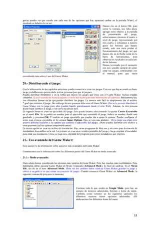 gustas puedes ver que sucede con cada una de las opciones que hay aparecen) ambas en la pestaña M ain1, el
resultado se debería de ver así:
                                                                         Damos clic en el botón OK, para
                                                                         cerrar la ventana, nos falta ahora
                                                                         agregar estos objetos a la pantalla
                                                                         de presentación        del    juego,
                                                                         seleccionamos entonces el cuarto o
                                                                         nivel de juego, representando por
                                                                         este cuarto, y colocamos a nuestro
                                                                         gusto los botones que hemos
                                                                         creado, solo nos resta probar el
                                                                         funcionamiento del juego, así que
                                                                         damos clic en la flecha verde de la
                                                                         barra de herramientas, para
                                                                         observar los resultados en cada uno
                                                                         de los botones.
                                                                         Hemos terminado por el momento
                                                                         con este sencillo ejemplo de cómo
                                                                         crear tus juegos, continuemos con
                                                                         el manual, para que vayas
entendiendo más sobre el uso del Game M aker.


20.- Distribuyendo el juego:
Con la información de los capítulos anteriores puedes comenzar a crear tus juegos. Una vez que hayas creado un buen
juego probablemente quieras darlo a otras personas para que lo jueguen.
Puedes distribuir libremente y en la forma que desees los juegos que crees con el Game M aker. Incluso puedes
venderlos. (Lee el acuerdo de licencia adjunto si no lo has hecho para más información al respecto). Básicamente hay
tres diferentes formas en las que puedes distribuir tus juegos. La manera más fácil es simplemente dar el archivo
*.gmd que contiene el juego. Sin embargo la otra persona debe tener el Game M aker. (No se te permite distribuir el
Game M aker con tu juego pero ellos pueden bajarlo gratuitamente desde el sitio Web). Además, la otra persona
puede hacer cambios al juego, y tal vez tú no desees esto.
La segunda forma es crear un ejecutable del juego. Esto puede hacerse seleccionando la opción Create Executable
en el menú File. Se te pedirá un nombre para el ejecutable que contendrá el juego. Indica un nombre donde será
guardado, y presiona OK. Y tendrás un juego ejecutable que puedes dar a quien tú quieras. Puedes configurar el
icono para el juego ejecutable en la ventana Game Options. Esto se vera más adelante. (Si tu juego usa algún otro
archivo debieras copiarlos a la carpeta que contiene el ejecutable del juego). Ahora puedes distribuir este archivo a
otras personas (tal vez quieras comprimirlo antes).
La tercera opción es crear un archivo de instalación. Hay varios programas de libre uso y sin costo para la creación de
instaladores disponibles en la red. Lo primero es crear una versión ejecutable del juego y luego emplear el instalador
para crear una instalación. Cómo se haga esto, depende del programa para crear instaladores que emplees.

21.- Uso avanzado del Game Maker:
Esta sección te da información sobre aspectos más avanzados del Game M aker.

Comencemos con la información sobre las diferentes partes del Game M aker en modo avanzado:

21.1.- Modo avanzado:

Hasta ahora hemos considerado las opciones más simples de Game M aker. Pero hay muchas más posibilidades. Para
habilitarlas debes ejecutar Game M aker en M odo Avanzado (Advanced Mode). Es fácil de cambiar. En el Menú
File, da clic en el ítem Advanced Mode. (Para ver los cambios debes reiniciar Game M aker guardar tu juego y
volver a cargarlo si es que tenias un proyecto de juego). Cuando comience Game M aker en Advanced Mode, la
siguiente ventana de proyecto se mostrara:




                                                       Contiene todo lo que estaba en S imple Mode, pero hay un
                                                       número de recursos adicionales, botones e ítems de menú.
                                                       También, como veremos en los siguientes capítulos los
                                                       diferentes recursos tienen opciones adicionales. Allí
                                                       analizaremos los diferentes ítems del menú.




                                                                                                                   55
 