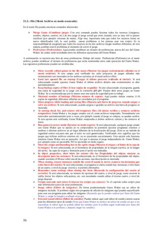 21.2.- File (Menú Archi vo en modo avanzado):

En el menú file puedes encontrar comandos adicionales:

        Merge Game (Combinar juego): Con este comando puedes fusionar todos los recursos (imágenes,
         sonidos, objetos, cuartos, etc.) de otro juego al juego actual que estés creando, esto es muy útil si quieres
         reutilizar (por ejemplo sistemas de menú). Algo muy importante nota que todos los recursos tienen un
         nuevo identificador (id), lo cual podría causar problemas si los piensas usar con scripts. Es tu
         responsabilidad de asegurarte que todos los recursos en los dos archivos tengan nombres diferentes, de otra
         manera, podrían ocurrir problemas al momento de correr el juego.
        Preferences (Preferencias): Aquí puedes establecer un número de preferencias acerca del uso del Game
         M aker, las cuales serán recordadas entre las diferentes ejecuciones del Game M aker.

A continuación se muestra una lista de estas preferencias. Debajo del menú Preferencias (Preferents) en el menú
archivo, puedes establecer el número de preferencias que serán mantenidas entre cada ejecución del Game M aker.
Las siguientes preferencias pueden ser establecidas:

             Show recently edited games in the file menu (Mostrar los juegos recientemente editados en el
              menú archivos): Si este campo está verificado los ocho proyectos de juegos editados más
              recientemente son mostrados en los archivos recientes en el menú archivo (file).
             Load last opened file on startup (Cargar el último proyecto realizado al iniciar): Si está
              seleccionado cuando ejecutes Game M aker el último archivo abierto más recientemente se abre
              automáticamente.
             Keep backup copies of files (Crear copias de respaldo): Si está seleccionado el programa guarda
              una copia de seguridad de tu juego con la extensión gb0-gb9. Puedes abrir estos juegos en Game
              M aker. Se te recomienda que por lo menos uses una copia de seguridad para tu trabajo.
             Maximal number of backups (Máximo número de copias): Aquí puedes indicar cuantas (1-9)
              copias de seguridad, diferentes deberían ser recordadas por el programa.
             Show progress while loading and saving files (Muestra una barra de progreso cuando cargue o
              salve un archivo): Si está seleccionado, cuando cargues o guardes un archivo una barra de progreso es
              mostrada.
             At startup check for, and remove old temporary files (Al iniciar verifica y remueve archivos
              temporales): Game M aker y los juegos creados con él, crean archivos temporales. Normalmente son
              removidos automáticamente pero a veces, por ejemplo cuando el juego se colapsa, se quedan ocultos.
              Si esta opción está verificada, Game M aker comprueba si dichos archivos existen y los remueve al
              inicio.
             Run games in secure mode (Ejecutar en modo seguro): Si está seleccionado, cualquier juego creado
              con Game M aker que se ejecuta en tu computadora no permitirá ejecutar programas externos o
              cambiar o eliminar archivos en un lugar diferente de la localización del juego. (Este es un método de
              seguridad contra troyanos aún que el éxito no está garantizado). Verificando esto significa que los
              juegos que utilizan archivos externos etc. no se ejecutarán correctamente. Esta opción solo funciona
              mientras Game M aker este en ejecución. Así que si ejecutas el juego independiente de Game M aker,
              por ejemplo como un ejecutable, NO es ejecutado en modo seguro.
             Show the origin and bounding box in the sprite image (Muestra el origen y el límite de la caja de
              la imagen): Si está seleccionada, en el formulario de propiedades de la imagen (sprite), en la imagen
              del sprite, las cajas de origen y limitación para el sprite son indicadas.
             In object properties, show hints for actions (En las Propiedades del objeto, mostrar su
              descripción para las acciones): Si está seleccionada, en el formulario de las propiedades del objeto,
              cuando sostienes el M ouse sobre una de las acciones, una descripción es mostrada.
             When closing, remove instances outside the room (Cuando se cierre, remueve las instancias que
              estén fuera del cuarto): Si está seleccionada, el programa te alerta cuando hay instancias o tiles fuera
              de un cuarto, o nivel de juego (room) y te permite eliminarlos.
             Remember room settings when closing the form (Recuerda la configuración del cuarto al
              cerrarlo): Si está seleccionada, un número de opciones del cuarto, o nivel de juego, como mostrar la
              rejilla, borrar los objetos subyacentes, etc. son recordados cuando editas el mismo cuarto, o nivel de
              juego después.
             S cripts and code and colors (Colorear los scripts con colores): Ve el capítulo sobre scripts para
              más información acerca de estas preferencias.
             Image editor (Editor de imágenes): De forma predeterminada Game M aker usa un editor de
              imágenes incluido. Si prefieres algún otro programa de edición de imágenes aquí puedes especificarlo
              para usar ese programa para editar las imágenes (Recuerda que lo puedes realizar por fuera del Game
              M aker, y cargar la imagen ya editada al juego).
             External sound editors (Editor de sonidos): Puedes indicar aquí cuál editor de sonido externo usaras
              para los diferentes tipos de sonido (Nota que Game M aker no incluye un editor de sonido así que si no
              especificas el editor aquí no podrás editar los sonidos, pero lo podrás seguir realizando por fuera del
              Game M aker si lo prefieres y después cargar los sonidos).




56
 
