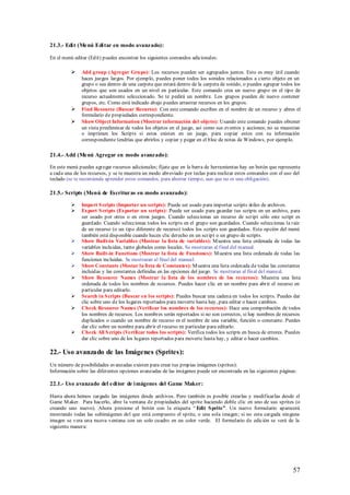 21.3.- Edi t (Menú Edi tar en modo avanzado):

En el menú editar (Edit) puedes encontrar los siguientes comandos adicionales:

             Add group (Agregar Gru po): Los recursos pueden ser agrupados juntos. Esto es muy útil cuando
              haces juegos largos. Por ejemplo, puedes poner todos los sonidos relacionados a cierto objeto en un
              grupo o sea dentro de una carpeta que estará dentro de la carpeta de sonido, o puedes agrupar todos los
              objetos que son usados en un nivel en particular. Este comando crea un nuevo grupo en el tipo de
              recurso actualmente seleccionado. Se te pedirá un nombre. Los grupos pueden de nuevo contener
              grupos, etc. Como está indicado abajo puedes arrastrar recursos en los grupos.
             Find Resource (Buscar Recurso): Con este comando escribes en el nombre de un recurso y abres el
              formulario de propiedades correspondiente.
             Show Object Information (Mostrar información del objeto): Usando este comando puedes obtener
              un vista preeliminar de todos los objetos en el juego, así como sus eventos y acciones; no se muestran
              o imprimen los Scripts si estos existen en un juego, para copiar estos con su información
              correspondiente tendrías que abrirlos y copiar y pegar en el bloc de notas de Windows, por ejemplo.

21.4.- Add (Menú Agregar en modo avanzado):

En este menú puedes agregar recursos adicionales; fíjate que en la barra de herramientas hay un botón que representa
a cada una de los recursos, y se te muestra un modo abreviado por teclas para realizar estos comandos con el uso del
teclado (se te recomienda aprender estos comandos, para ahorrar tiempo, aun que no es una obligación).

21.5.- Scripts (Menú de Escrituras en modo avanzado):

             Import S cripts (Importar un scripts): Puede ser usado para importar scripts útiles de archivos.
             Export S cripts (Exportar un scripts): Puede ser usado para guardar tus scripts en un archivo, para
              ser usado por otros o en otros juegos. Cuando seleccionas un recurso de script sólo este script es
              guardado. Cuando seleccionas todos los scripts en el grupo son guardados. Cuando seleccionas la raíz
              de un recurso (o un tipo diferente de recurso) todos los scripts son guardados. Esta opción del menú
              también está disponible cuando haces clic derecho en un script o un grupo de scripts.
             Show Built-in Variables (Mostrar la lista de variables): M uestra una lista ordenada de todas las
              variables incluidas, tanto globales como locales. Se mostraran al final del manual.
             Show Built-in Functions (Mostrar la lista de Funciones): M uestra una lista ordenada de todas las
              funciones incluidas. Se mostraran al final del manual.
             Show Constants (Mostar la lista de Constantes): M uestra una lista ordenada de todas las constantes
              incluidas y las constantes definidas en las opciones del juego. Se mostraran al final del manual.
             Show Resource Names (Mostrar la lista de los nombres de los recursos): Muestra una lista
              ordenada de todos los nombres de recursos. Puedes hacer clic en un nombre para abrir el recurso en
              particular para editarlo.
             Search in S cripts (Buscar en los scripts): Puedes buscar una cadena en todos los scripts. Puedes dar
              clic sobre uno de los lugares reportados para moverte hasta hay, para editar o hacer cambios.
             Check Resource Names (Verificar los nombres de los recursos): Hace una comprobación de todos
              los nombres de recursos. Los nombres serán reportados si no son correctos, si hay nombres de recursos
              duplicados o cuando un nombre de recurso es el nombre de una variable, función o constante. Puedes
              dar clic sobre un nombre para abrir el recurso en particular para editarlo.
             Check All S cripts (Verificar todos los scripts): Verifica todos los scripts en busca de errores. Puedes
              dar clic sobre uno de los lugares reportados para moverte hasta hay, y editar o hacer cambios.

22.- Uso avanzado de las Imágenes (Sprites):
Un número de posibilidades avanzadas existen para crear tus propias imágenes (sprites):
Información sobre las diferentes opciones avanzadas de las imágenes puede ser encontrada en las siguientes páginas:

22.1.- Uso avanzado del edi tor de i mágenes del Game Maker:

Hasta ahora hemos cargado las imágenes desde archivos. Pero también es posible crearlas y modificarlas desde el
Game M aker. Para hacerlo, abre la ventana de propiedades del sprite haciendo doble clic en uno de sus sprites (o
creando uno nuevo). Ahora presione el botón con la etiqueta “ Edit S prite”. Un nuevo formulario aparecerá
mostrando todas las subimágenes del que está compuesto el sprite, o una sola imagen; si no esta cargada ninguna
imagen se vera una nueva ventana con un solo cuadro en un color verde. El formulario de edición se verá de la
siguiente manera:




                                                                                                                  57
 