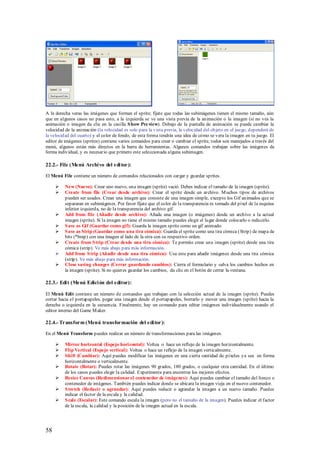A la derecha veras las imágenes que forman el sprite; fíjate que todas las subimágenes tienen el mismo tamaño, aún
que en algunos casos no pasa esto, a la izquierda se ve una vista previa de la animación o la imagen (si no ves la
animación o imagen da clic en la casilla S how Pre view). Debajo de la pantalla de animación se puede cambiar la
velocidad de la animación (la velocidad es solo para la vista previa, la velocidad del objeto en el juego, dependerá de
la velocidad del cuarto) y el color de fondo, de esta forma tendrás una idea de cómo se vera la imagen en tu juego. El
editor de imágenes (sprites) contiene varios comandos para crear o cambiar el sprite, todos son manejados a través del
menú, algunos están más directos en la barra de herramientas. Algunos comandos trabajan sobre las imágenes de
forma individual, y es necesario que primero este seleccionada alguna subimagen.

22.2.- File (Menú Archi vo del edi tor ):

El Menú File contiene un número de comandos relacionados con cargar y guardar sprites.

         New (Nuevo): Crear uno nuevo, una imagen (sprite) vació. Debes indicar el tamaño de la imagen (sprite).
         Create from file (Crear desde archivo): Crear el sprite desde un archivo. M uchos tipos de archivos
          pueden ser usados. Crean una imagen que consiste de una imagen simple, excepto los Gif animados que se
          separaran en subimágenes. Por favor fíjate que el color de la transparencia es tomado del píxel de la esquina
          inferior izquierda, no de la transparencia del archivo gif.
         Add from file (Añadir desde archivo): Añade una imagen (o imágenes) desde un archivo a la actual
          imagen (sprite). Si la imagen no tiene el mismo tamaño puedes elegir el lugar donde colocarlo o reducirlo.
         S ave as Gif (Guardar como gif): Guarda la imagen sprite como un gif animado.
         S ave as Strip (Guardar como una tira cómica): Guarda el sprite como una tira cómica (Strip) de mapa de
          bits (*bmp) con una imagen al lado de la otra con su respectivo orden.
         Create from S trip (Crear desde una tira cómica): Te permite crear una imagen (sprite) desde una tira
          cómica (strip). Ve más abajo para más información.
         Add from S trip (Añadir desde una tira cómica): Usa este para añadir imágenes desde una tira cómica
          (strip). Ve más abajo para más información.
         Close saving changes (Cerrar guardando cambios): Cierra el formulario y salva los cambios hechos en
          la imagen (sprite). Si no quieres guardar los cambios, da clic en el botón de cerrar la ventana.

22.3.- Edi t (Menú Edici ón del editor):

El Menú Edit contiene un número de comandos que trabajan con la selección actual de la imagen (sprite). Puedes
cortar hacia el portapapeles, pegar una imagen desde el portapapeles, borrarlo y mover una imagen (sprite) hacia la
derecha o izquierda en la secuencia. Finalmente, hay un comando para editar imágenes individualmente usando el
editor interno del Game M aker.

22.4.- Transform (Menú transformación del edi tor ):

En el Menú Transform puedes realizar un número de transformaciones para las imágenes.

         Mirror horizontal (Espejo horizontal): Voltea o hace un reflejo de la imagen horizontalmente.
         Flip Vertical (Espejo vertical): Voltea o hace un reflejo de la imagen verticalmente.
         Shift (Cambiar): Aquí puedes modificar las imágenes en una cierta cantidad de píxeles ya sea en forma
          horizontalmente o verticalmente.
         Rotate (Rotar): Puedes rotar las imágenes 90 grados, 180 grados, o cualquier otra cantidad. En el último
          de los casos puedes elegir la calidad. Experimenta para encontrar los mejores efectos.
         Resize Canvas (Redimensionar el contenedor de imágenes): Aquí puedes cambiar el tamaño del lienzo o
          contenedor de imágenes. También puedes indicar donde se ubicara la imagen vieja en el nuevo contenedor.
         S tretch (Reducir o agrandar): Aquí puedes reducir o agrandar la imagen a un nuevo tamaño. Puedes
          indicar el factor de la escala y la calidad.
         S cale (Escalar): Este comando escala la imagen (pero no el tamaño de la imagen). Puedes indicar el factor
          de la escala, la calidad y la posición de la imagen actual en la escala.




58
 