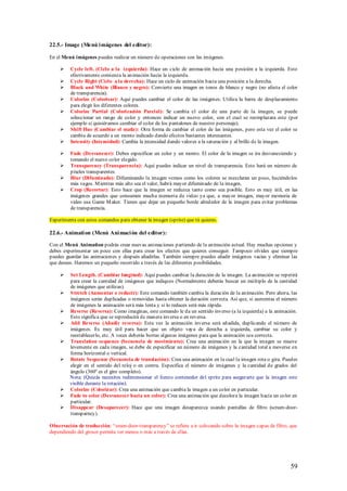 22.5.- Image (Menú i mágenes del editor):

En el Menú imágenes puedes realizar un número de operaciones con las imágenes.

        Cycle left. (Ciclo a la izquierda): Hace un ciclo de animación hacia una posición a la izquierda. Esto
         efectivamente comienza la animación hacia la izquierda.
        Cycle Right (Ciclo a la derecha): Hace un ciclo de animación hacia una posición a la derecha.
        Black and White (Blanco y negro): Convierte una imagen en tonos de blanco y negro (no afecta el color
         de transparencia).
        Colorize (Colorisar): Aquí puedes cambiar el color de las imágenes. Utiliza la barra de desplazamiento
         para elegir los diferentes colores.
        Colorize Partial (Colorización Parcial): Se cambia el color de una parte de la imagen, se puede
         seleccionar un rango de color y entonces indicar un nuevo color, con el cual se reemplazara este (por
         ejemplo si quisiéramos cambiar el color de los pantalones de nuestro personaje).
        Shift Hue (Cambiar el matiz): Otra forma de cambiar el color de las imágenes, pero esta vez el color se
         cambia de acuerdo a un monto indicado dando efectos bastantes interesantes.
        Intensity (Intensidad): Cambia la intensidad dando valores a la saturación y al brillo de la imagen.

        Fade (Desvanecer): Debes especificar un color y un monto. El color de la imagen se ira desvaneciendo y
         tomando el nuevo color elegido.
        Transparency (Transparencia): Aquí puedes indicar un nivel de transparencia. Esto hará un número de
         píxeles transparentes.
        Blur (Difuminado): Difuminando la imagen vemos como los colores se mezclaran un poco, haciéndolos
         más vagos. M ientras más alto sea el valor, habrá mayor difuminado de la imagen.
        Crop (Recortar): Esto hace que la imagen se reduzca tanto como sea posible. Esto es muy útil, en las
         imágenes grandes que consumen mucha memoria de video ya que, a mayor imagen, mayor memoria de
         video usa Game M aker. Tienes que dejar un pequeño borde alrededor de la imagen para evitar problemas
         de transparencia.

Experimenta con estos comandos para obtener la imagen (sprite) que tú quieres.

22.6.- Animati on (Menú Ani maci ón del editor):

Con el Menú Animation podrás crear nuevas animaciones p artiendo de la animación actual. Hay muchas opciones y
debes experimentar un poco con ellas para crear los efectos que quieres conseguir. Tampoco olvides que siempre
puedes guardar las animaciones y después añadirlas. También siempre puedes añadir imágenes vacías y eliminar las
que desees. Haremos un pequeño recorrido a través de las diferentes posibilidades.

        Set Length. (Cambiar longitud): Aquí puedes cambiar la duración de la imagen. La animación se repetirá
         para crear la cantidad de imágenes que indiques (Normalmente deberás buscar un múltiplo de la cantidad
         de imágenes que utilizas).
        S tretch (Aumentar o reducir): Este comando también cambia la duración de la animación. Pero ahora, las
         imágenes serán duplicadas o removidas hasta obtener la duración correcta. Así que, si aumentas el número
         de imágenes la animación será más lenta y si lo reduces será más rápida.
        Reverse (Reversa): Como imaginas, este comando le da un sentido inverso (a la izquierda) a la animación.
         Esto significa que se reproducirá de manera inversa o en reversa.
        Add Reverse (Añadir reversa): Esta vez la animación inversa será añadida, duplicando el número de
         imágenes. Es muy útil para hacer que un objeto vaya de derecha a izquierda, cambiar su color y
         reestablecerlo, etc. A veces deberás borras algunas imágenes para que la animación sea correcta.
        Translation sequence (Secuencia de movimiento): Crea una animación en la que la imagen se mueve
         levemente en cada imagen, se debe de especificar un número de imágenes y la cantidad total a moverse en
         forma horizontal o vertical.
        Rotate Sequence (Secuencia de translación): Crea una animación en la cual la imagen rota o gira. Puedes
         elegir en el sentido del reloj o en contra. Especifica el número de imágenes y la cantidad de grados del
         ángulo (360º es el giro completo).
         Nota: (Quizás necesites redimensionar el lienzo contenedor del sprite para asegurarte que la imagen este
         visible durante la rotación).
        Colorize (Colorizar): Crea una animación que cambia la imagen a un color en particular.
        Fade to color (Desvanecer hacia un color): Crea una animación que decolora la imagen hacia un color en
         particular.
        Disappear (Desaparecer): Hace que una imagen desaparezca usando pantallas de filtro (screen-door-
         transparncy).

Observación de traducción: “sreen-door-transparency” se refiere a ir colocando sobre la imagen capas de filtro, que
dependiendo del grosor permite ver menos o más a través de ellas.




                                                                                                                59
 