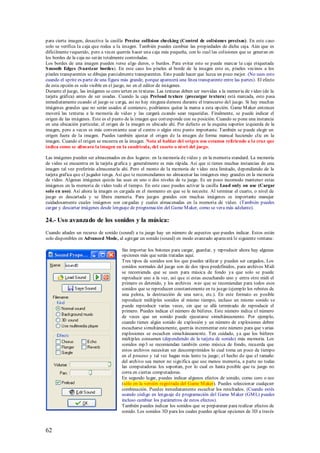 para cierta imagen, desactiva la casilla Precise collision checking (Control de colisiones precisas). En este caso
solo se verifica la caja que rodea a la imagen. También puedes cambiar las propiedades de dicha caja. Aún que es
difícilmente requerido, pero a veces querrás hacer una caja más pequeña, con lo cual las colisiones que se generan en
los bordes de la caja no serán totalmente controladas.
Los bordes de una imagen pueden verse algo duros, o burdos. Para evitar esto se puede marcar la caja etiquetada
S mooth Edges (S uavizar bordes). En este caso los píxeles al borde de la imagen esto es, píxeles vecinos a los
píxeles transparentes se dibujan parcialmente transparentes. Esto puede hacer que luzca un poco mejor. (No uses esto
cuando el sprite es parte de una figura más grande, porque aparecerá una línea transparente entre las partes). El efecto
de esta opción es solo visible en el juego, no en el editor de imágenes.
Durante el juego, las imágenes se convierten en texturas. Las texturas deben ser movidas a la memoria de video (de la
tarjeta gráfica) antes de ser usadas. Cuando la caja Preload texture (precargar textura) está marcada, esto pasa
inmediatamente cuando el juego se carga, así no hay ninguna demora durante el transcurso del juego. Si hay muchas
imágenes grandes que no serán usados al comienzo, podríamos quitar la marca a esta opción. Game M aker entonces
moverá las texturas a la memoria de video y las cargará cuando sean requeridas. Finalmente, se puede indicar el
origen de las imágenes. Este es el punto de la imagen que corresponde con su posición. Cuando se pone una instancia
en una ubicación particular, el origen de la imagen es ubicado ahí. Por defecto es la esquina superior izquierda de la
imagen, pero a veces es más conveniente usar el centro o algún otro punto importante. También se puede elegir un
origen fuera de la imagen. Puedes también ajustar el origen de la imagen de forma manual haciendo clic en la
imagen. Cuando el origen se muestra en la imagen. Nota al hablar del origen nos estamos refiriendo a la cruz que
indica como se alineara la imagen en la cuadricula, del cuarto o nivel del juego.

Las imágenes pueden ser almacenados en dos lugares: en la memoria de video y en la memoria standard. La memoria
de video se encuentra en la tarjeta grafica y generalmente es más rápida. Así que si tienes muchas instancias de una
imagen tal vez preferirás almacenarla ahí. Pero el monto de la memoria de v ideo esta limitado, dependiendo de la
tarjeta grafica que el jugador tenga. Así que te recomendamos no almacenar las imágenes muy grandes en la memoria
de video. Algunas imágenes quizás las uses en uno o dos niveles de tu juego. Es un poco incomodo mantener estas
imágenes en la memoria de video todo el tiempo. En este caso puedes activar la casilla Load only on use (Cargar
solo en uso). Así ahora la imagen es cargada en el momento en que se le necesite. Al terminar el cuarto, o nivel de
juego es descartada y se libera memoria. Para juegos grandes con muchas imágenes es importante manejar
cuidadosamente cuales imágenes son cargadas y cuales almacenadas en la memoria de video. (También puedes
cargar y descartar imágenes desde lenguaje de programación del Game M aker, como se vera más adelante).

24.- Uso avanzado de los sonidos y la música:
Cuando añades un recurso de sonido (sound) a tu juego hay un número de aspectos que puedes indicar. Estos están
solo disponibles en Advanced Mode, al agregar un sonido (sound) en modo avanzado aparecerá le siguiente ventana:

                                       Sin importar los botones para cargar, guardar, y reproducir ahora hay algunas
                                       opciones más que serán tratadas aquí.
                                       Tres tipos de sonidos son los que puedes utilizar y pueden ser cargados, Los
                                       sonidos normales del juego son de dos tipos predefinidos, para archivos M idi
                                       se recomienda que se usen para música de fondo ya que solo se puede
                                       reproducir uno a la vez, así que si estas escuchando uno y entra otro midi el
                                       primero es detenido, y los archivos .wav que se recomiendan para todos esos
                                       sonidos que se reproducen constantemente en tu juego (ejemplo los rebotes de
                                       una pelota, la destrucción de una nave, etc.). En este formato es posible
                                       reproducir múltiples sonidos al mismo tiempo, incluso un mismo sonido se
                                       puede reproducir varias veces, sin que se allá terminado de reproducir el
                                       primero. Puedes indicar el número de búferes. Este número indica el número
                                       de veces que un sonido puede ejecutarse simultáneamente. Por ejemplo,
                                       cuando tienes algún sonido de explosión y un número de explosiones deben
                                       escucharse simultáneamente, querrás incrementar este número para que varias
                                       explosiones se escuchen simultáneamente. Ten cuidado, ya que los búferes
                                       múltiples consumen (dependiendo de la tarjeta de sonido) más memoria. Los
                                       sonidos mp3 se recomiendan también como música de fondo, recuerda que
                                       estos archivos necesitan ser descomprimidos lo cual toma un poco de tiempo
                                       en el proceso y tal vez hagan más lento tu juego; el hecho de que el tamaño
                                       del archivo sea menor no significa que use menos memoria, a parte no todas
                                       las computadoras los soportan, por lo cual es hasta posible que tu juego no
                                       corra en ciertas computadoras.
                                       En segundo lugar, puedes indicar algunos efectos de sonido, como coro o eco
                                       (sólo en la versión registrada del Game M aker). Puedes seleccionar cualquier
                                       combinación. Puedes inmediatamente escuchar los resultados. (Cuando estés
                                       usando código en lenguaje de programación del Game M aker (GM L) puedes
                                       incluso cambiar los parámetros de estos efectos).
                                       También puedes indicar los sonidos que se prepararan para realizar efectos de
                                       sonido. Los sonidos 3D para los cuales puedes aplicar opciones de 3D a través



62
 
