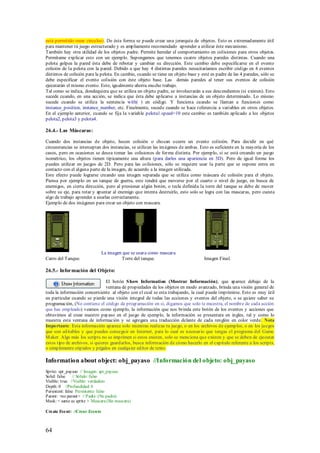 está permitido crear círculos). De ésta forma se p uede crear una jerarquía de objetos. Esto es extremadamente útil
para mantener tú juego estructurado y es ampliamente recomendado aprender a utilizar éste mecanismo.
También hay otra utilidad de los objetos padre. Permite heredar el comportamiento en colisiones para otros objetos.
Permítame explicar esto con un ejemplo. Supongamos que tenemos cuatro objetos paredes distintas. Cuando una
pelota golpea la pared ésta debe de rebotar y cambiar su dirección. Este cambio debe especificarse en el evento
colisión de la pelota con la pared. Debido a que hay 4 distintas paredes nesecitariamos escribir código en 4 eventos
distintos de colisión para la pelota. En cambio, cuando se tiene un objeto base y esté es padre de las 4 paredes, sólo se
debe especificar el evento colisión con éste objeto base. Las demás paredes al tener sus eventos de colisión
ejecutarán el mismo evento. Esto, igualmente ahorra mucho trabajo.
Tal como se indica, dondequiera que se utiliza un objeto padre, se involucrarán a sus descendientes (si existen). Esto
sucede cuando, en una acción, se indica que ésta debe aplicarse a instancias de un objeto determinado. Lo mismo
sucede cuando se utiliza la sentencia with( ) en código. Y funciona cuando se llaman a funciones como
instance_position, instance_number, etc. Finalmente, sucede cuando se hace referencia a variables en otros objetos.
En el ejemplo anterior, cuando se fija la variable pelota1.speed=10 este cambio es también aplicado a los objetos
pelota2, pelota3 y pelota4.

26.4.- Las Máscaras:

Cuando dos instancias de objeto, hacen colisión o chocan ocurre un evento colisión. Para decidir en qué
circunstancias se interceptan dos instancias, se utilizan las imágenes de ambas. Esto es suficiente en la mayoría de los
casos, pero en ocasiones se desea tomar las colisiones de forma distinta. Por ejemplo, si se está creando un juego
isométrico, los objetos tienen típicamente una altura (para darles una apariencia en 3D). Pero de igual forma los
puedes utilizar en juegos de 2D. Pero para las colisiones, sólo se requiere usar la parte que se supone entra en
contacto con el alguna parte de la imagen, de acuerdo a la imagen utilizada.
Este efecto puede lograrse creando una imagen separada que se utiliza como máscara de colisión para el objeto.
Piensa por ejemplo en un tanque de guerra, este tendrá que moverse por el cuarto o nivel de juego, en busca de
enemigos, en cierta dirección, pero al presionar algún botón, o tecla definida la torre del tanque se debe de mover
sobre su eje, para rotar y apuntar al enemigo que intenta destruirlo, esto solo se logra con las mascaras, pero cuesta
algo de trabajo aprender a usarlas correctamente.
Ejemplo de dos imágenes para crear un objeto con mascara.




                                 La imagen que se usara como mascara
Carro del Tanque.                         Torre del tanque.                        Imagen Final.

26.5.- Información del Objeto:

                                 El botón S how Information (Mostrar Información), que aparece debajo de la
                                 ventana de propiedades de los objetos en modo avanzado, brinda una visión general de
toda la información concerniente al objeto con el cual se esta trabajando, la cual puede imprimirse. Esto es muy útil
en particular cuando se pierde una visión integral de todas las acciones y eventos del objeto, o se quiere saber su
programación, (No contiene el código de programación en si, digamos que solo te muestra, el nombre de cada acción
que has empleado) veamos como ejemplo, la información que nos brinda este botón de los eventos y acciones que
obtuvimos al crear nuestro payaso en el juego de ejemplo, la información se presentara en ingles, tal y como lo
muestra esta ventana de información y se agregara una traducción delante de cada renglón en color verde. Nota
Importante: Esta información aparece solo mientras realizas tu juego, o en los archivos de ejemplos, o en los juegos
que son editables y que puedes conseguir en Internet, para lo cual es necesario que tengas el programa del Game
M aker. Algo más los scripts no se imprimen si estos existen, solo se menciona que existen y que se deben de ejecutar
estos tipo de archivos, si quieres guardarlos, busca información de cómo hacerlo en el capitulo referente a los scripts,
o simplemente cópialos y pégalos en cualquier editor de texto.

Information about object: obj_payaso //Información del objeto: obj_payaso
Sprite: spr_payaso // Imagen: spr_payaso
Solid: false // Sólido: falso
Visible: true //Visible: verdadero
Depth: 0 //Profundidad: 0
Persistent: false Persistente: falso
Parent: <no parent> // Padre: (No padre)
Mask: < same as sprite > Mascara (Sin mascara)

Cre ate Eve nt: //Crear Evento



64
 